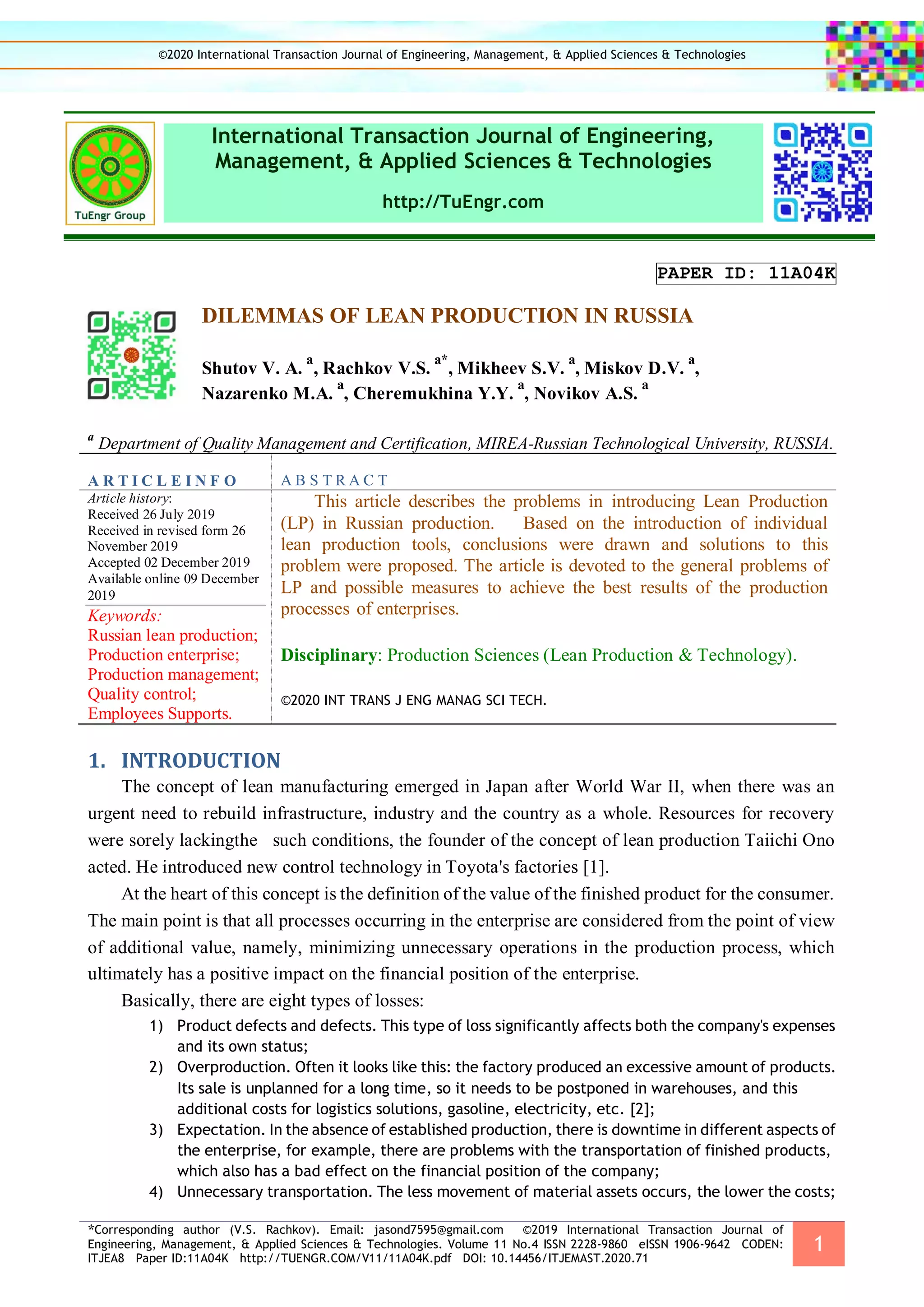 *Corresponding author (V.S. Rachkov). Email: jasond7595@gmail.com ©2019 International Transaction Journal of
Engineering, Management, & Applied Sciences & Technologies. Volume 11 No.4 ISSN 2228-9860 eISSN 1906-9642 CODEN:
ITJEA8 Paper ID:11A04K http://TUENGR.COM/V11/11A04K.pdf DOI: 10.14456/ITJEMAST.2020.71
1
International Transaction Journal of Engineering,
Management, & Applied Sciences & Technologies
http://TuEngr.com
PAPER ID: 11A04K
DILEMMAS OF LEAN PRODUCTION IN RUSSIA
Shutov V. A.
a
, Rachkov V.S.
a*
, Mikheev S.V.
a
, Miskov D.V.
a
,
Nazarenko M.A.
a
, Cheremukhina Y.Y.
a
, Novikov A.S.
a
a
Department of Quality Management and Certification, MIREA-Russian Technological University, RUSSIA.
A R T I C L E I N F O A B S T R A C T
Article history:
Received 26 July 2019
Received in revised form 26
November 2019
Accepted 02 December 2019
Available online 09 December
2019
Keywords:
Russian lean production;
Production enterprise;
Production management;
Quality control;
Employees Supports.
This article describes the problems in introducing Lean Production
(LP) in Russian production. Based on the introduction of individual
lean production tools, conclusions were drawn and solutions to this
problem were proposed. The article is devoted to the general problems of
LP and possible measures to achieve the best results of the production
processes of enterprises.
Disciplinary: Production Sciences (Lean Production & Technology).
©2020 INT TRANS J ENG MANAG SCI TECH.
1. INTRODUCTION
The concept of lean manufacturing emerged in Japan after World War II, when there was an
urgent need to rebuild infrastructure, industry and the country as a whole. Resources for recovery
were sorely lackingthe such conditions, the founder of the concept of lean production Taiichi Ono
acted. He introduced new control technology in Toyota's factories [1].
At the heart of this concept is the definition of the value of the finished product for the consumer.
The main point is that all processes occurring in the enterprise are considered from the point of view
of additional value, namely, minimizing unnecessary operations in the production process, which
ultimately has a positive impact on the financial position of the enterprise.
Basically, there are eight types of losses:
1) Product defects and defects. This type of loss significantly affects both the company's expenses
and its own status;
2) Overproduction. Often it looks like this: the factory produced an excessive amount of products.
Its sale is unplanned for a long time, so it needs to be postponed in warehouses, and this
additional costs for logistics solutions, gasoline, electricity, etc. [2];
3) Expectation. In the absence of established production, there is downtime in different aspects of
the enterprise, for example, there are problems with the transportation of finished products,
which also has a bad effect on the financial position of the company;
4) Unnecessary transportation. The less movement of material assets occurs, the lower the costs;
©2020 International Transaction Journal of Engineering, Management, & Applied Sciences & Technologies
 