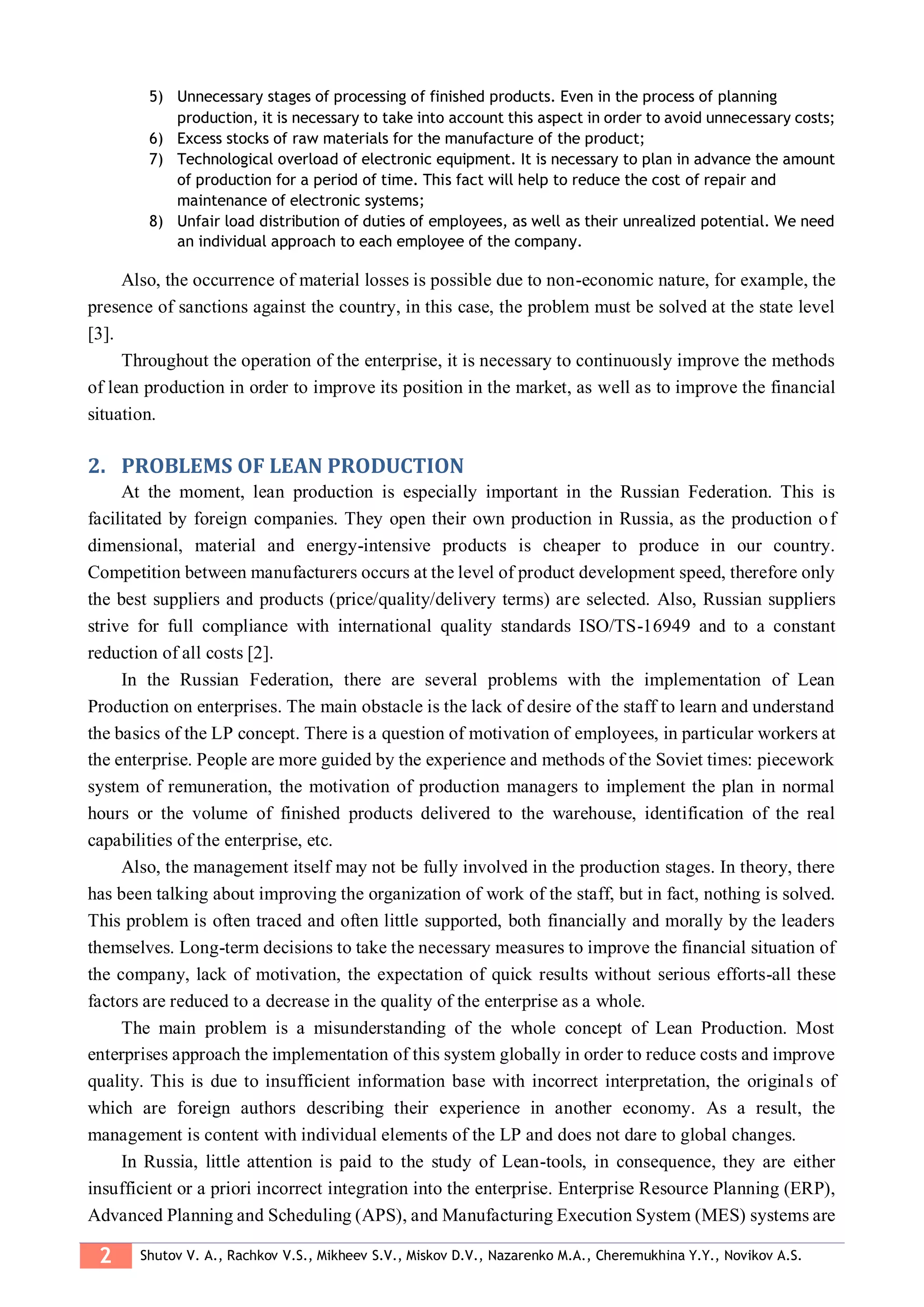 2 Shutov V. A., Rachkov V.S., Mikheev S.V., Miskov D.V., Nazarenko M.A., Cheremukhina Y.Y., Novikov A.S.
5) Unnecessary stages of processing of finished products. Even in the process of planning
production, it is necessary to take into account this aspect in order to avoid unnecessary costs;
6) Excess stocks of raw materials for the manufacture of the product;
7) Technological overload of electronic equipment. It is necessary to plan in advance the amount
of production for a period of time. This fact will help to reduce the cost of repair and
maintenance of electronic systems;
8) Unfair load distribution of duties of employees, as well as their unrealized potential. We need
an individual approach to each employee of the company.
Also, the occurrence of material losses is possible due to non-economic nature, for example, the
presence of sanctions against the country, in this case, the problem must be solved at the state level
[3].
Throughout the operation of the enterprise, it is necessary to continuously improve the methods
of lean production in order to improve its position in the market, as well as to improve the financial
situation.
2. PROBLEMS OF LEAN PRODUCTION
At the moment, lean production is especially important in the Russian Federation. This is
facilitated by foreign companies. They open their own production in Russia, as the production of
dimensional, material and energy-intensive products is cheaper to produce in our country.
Competition between manufacturers occurs at the level of product development speed, therefore only
the best suppliers and products (price/quality/delivery terms) are selected. Also, Russian suppliers
strive for full compliance with international quality standards ISO/TS-16949 and to a constant
reduction of all costs [2].
In the Russian Federation, there are several problems with the implementation of Lean
Production on enterprises. The main obstacle is the lack of desire of the staff to learn and understand
the basics of the LP concept. There is a question of motivation of employees, in particular workers at
the enterprise. People are more guided by the experience and methods of the Soviet times: piecework
system of remuneration, the motivation of production managers to implement the plan in normal
hours or the volume of finished products delivered to the warehouse, identification of the real
capabilities of the enterprise, etc.
Also, the management itself may not be fully involved in the production stages. In theory, there
has been talking about improving the organization of work of the staff, but in fact, nothing is solved.
This problem is often traced and often little supported, both financially and morally by the leaders
themselves. Long-term decisions to take the necessary measures to improve the financial situation of
the company, lack of motivation, the expectation of quick results without serious efforts-all these
factors are reduced to a decrease in the quality of the enterprise as a whole.
The main problem is a misunderstanding of the whole concept of Lean Production. Most
enterprises approach the implementation of this system globally in order to reduce costs and improve
quality. This is due to insufficient information base with incorrect interpretation, the originals of
which are foreign authors describing their experience in another economy. As a result, the
management is content with individual elements of the LP and does not dare to global changes.
In Russia, little attention is paid to the study of Lean-tools, in consequence, they are either
insufficient or a priori incorrect integration into the enterprise. Enterprise Resource Planning (ERP),
Advanced Planning and Scheduling (APS), and Manufacturing Execution System (MES) systems are
 