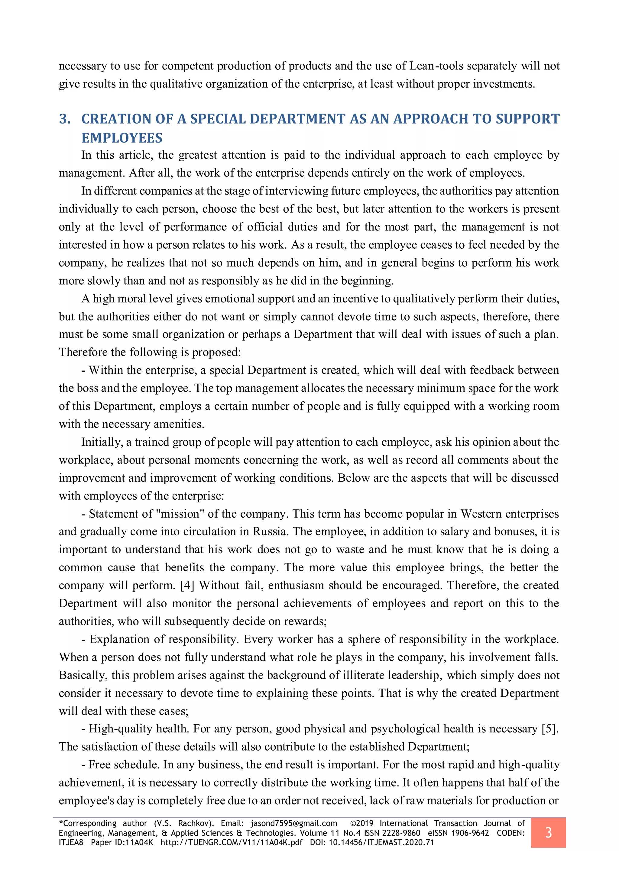 *Corresponding author (V.S. Rachkov). Email: jasond7595@gmail.com ©2019 International Transaction Journal of
Engineering, Management, & Applied Sciences & Technologies. Volume 11 No.4 ISSN 2228-9860 eISSN 1906-9642 CODEN:
ITJEA8 Paper ID:11A04K http://TUENGR.COM/V11/11A04K.pdf DOI: 10.14456/ITJEMAST.2020.71
3
necessary to use for competent production of products and the use of Lean-tools separately will not
give results in the qualitative organization of the enterprise, at least without proper investments.
3. CREATION OF A SPECIAL DEPARTMENT AS AN APPROACH TO SUPPORT
EMPLOYEES
In this article, the greatest attention is paid to the individual approach to each employee by
management. After all, the work of the enterprise depends entirely on the work of employees.
In different companies at the stage of interviewing future employees, the authorities pay attention
individually to each person, choose the best of the best, but later attention to the workers is present
only at the level of performance of official duties and for the most part, the management is not
interested in how a person relates to his work. As a result, the employee ceases to feel needed by the
company, he realizes that not so much depends on him, and in general begins to perform his work
more slowly than and not as responsibly as he did in the beginning.
A high moral level gives emotional support and an incentive to qualitatively perform their duties,
but the authorities either do not want or simply cannot devote time to such aspects, therefore, there
must be some small organization or perhaps a Department that will deal with issues of such a plan.
Therefore the following is proposed:
- Within the enterprise, a special Department is created, which will deal with feedback between
the boss and the employee. The top management allocates the necessary minimum space for the work
of this Department, employs a certain number of people and is fully equipped with a working room
with the necessary amenities.
Initially, a trained group of people will pay attention to each employee, ask his opinion about the
workplace, about personal moments concerning the work, as well as record all comments about the
improvement and improvement of working conditions. Below are the aspects that will be discussed
with employees of the enterprise:
- Statement of "mission" of the company. This term has become popular in Western enterprises
and gradually come into circulation in Russia. The employee, in addition to salary and bonuses, it is
important to understand that his work does not go to waste and he must know that he is doing a
common cause that benefits the company. The more value this employee brings, the better the
company will perform. [4] Without fail, enthusiasm should be encouraged. Therefore, the created
Department will also monitor the personal achievements of employees and report on this to the
authorities, who will subsequently decide on rewards;
- Explanation of responsibility. Every worker has a sphere of responsibility in the workplace.
When a person does not fully understand what role he plays in the company, his involvement falls.
Basically, this problem arises against the background of illiterate leadership, which simply does not
consider it necessary to devote time to explaining these points. That is why the created Department
will deal with these cases;
- High-quality health. For any person, good physical and psychological health is necessary [5].
The satisfaction of these details will also contribute to the established Department;
- Free schedule. In any business, the end result is important. For the most rapid and high-quality
achievement, it is necessary to correctly distribute the working time. It often happens that half of the
employee's day is completely free due to an order not received, lack of raw materials for production or
 