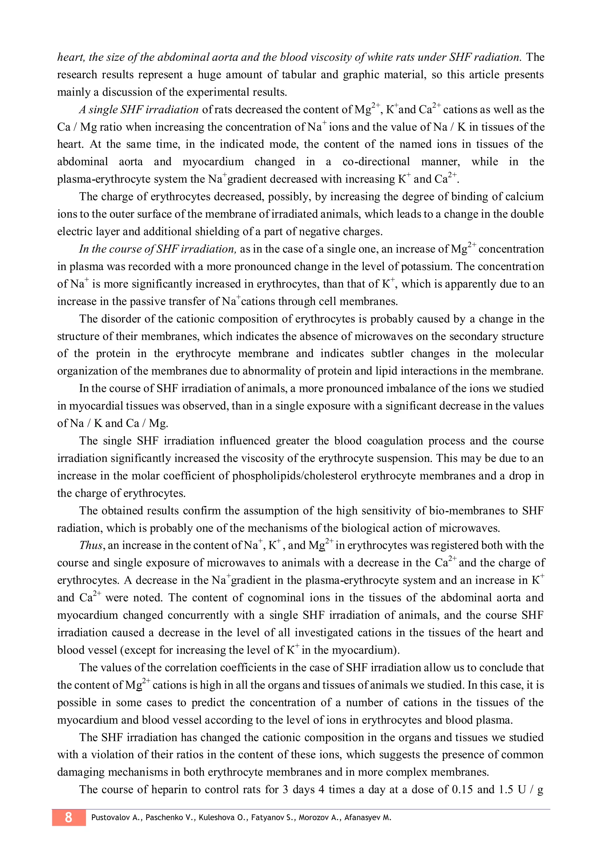8 Pustovalov A., Paschenko V., Kuleshova O., Fatyanov S., Morozov A., Afanasyev M.
heart, the size of the abdominal aorta and the blood viscosity of white rats under SHF radiation. The
research results represent a huge amount of tabular and graphic material, so this article presents
mainly a discussion of the experimental results.
A single SHF irradiation of rats decreased the content of Mg2+
, К+
and Са2+
cations as well as the
Cа / Mg ratio when increasing the concentration of Nа+
ions and the value of Nа / K in tissues of the
heart. At the same time, in the indicated mode, the content of the named ions in tissues of the
abdominal aorta and myocardium changed in a co-directional manner, while in the
plasma-erythrocyte system the Nа+
gradient decreased with increasing К+
and Са2+
.
The charge of erythrocytes decreased, possibly, by increasing the degree of binding of calcium
ions to the outer surface of the membrane of irradiated animals, which leads to a change in the double
electric layer and additional shielding of a part of negative charges.
In the course of SHF irradiation, as in the case of a single one, an increase of Mg2+
concentration
in plasma was recorded with a more pronounced change in the level of potassium. The concentration
of Nа+
is more significantly increased in erythrocytes, than that of К+
, which is apparently due to an
increase in the passive transfer of Nа+
cations through cell membranes.
The disorder of the cationic composition of erythrocytes is probably caused by a change in the
structure of their membranes, which indicates the absence of microwaves on the secondary structure
of the protein in the erythrocyte membrane and indicates subtler changes in the molecular
organization of the membranes due to abnormality of protein and lipid interactions in the membrane.
In the course of SHF irradiation of animals, a more pronounced imbalance of the ions we studied
in myocardial tissues was observed, than in a single exposure with a significant decrease in the values
of Na / K and Ca / Mg.
The single SHF irradiation influenced greater the blood coagulation process and the course
irradiation significantly increased the viscosity of the erythrocyte suspension. This may be due to an
increase in the molar coefficient of phospholipids/cholesterol erythrocyte membranes and a drop in
the charge of erythrocytes.
The obtained results confirm the assumption of the high sensitivity of bio-membranes to SHF
radiation, which is probably one of the mechanisms of the biological action of microwaves.
Thus, an increase in the content of Nа+
, К+
, and Mg2+
in erythrocytes was registered both with the
course and single exposure of microwaves to animals with a decrease in the Са2+
and the charge of
erythrocytes. A decrease in the Nа+
gradient in the plasma-erythrocyte system and an increase in К+
and Са2+
were noted. The content of cognominal ions in the tissues of the abdominal aorta and
myocardium changed concurrently with a single SHF irradiation of animals, and the course SHF
irradiation caused a decrease in the level of all investigated cations in the tissues of the heart and
blood vessel (except for increasing the level of К+
in the myocardium).
The values of the correlation coefficients in the case of SHF irradiation allow us to conclude that
the content of Mg2+
cations is high in all the organs and tissues of animals we studied. In this case, it is
possible in some cases to predict the concentration of a number of cations in the tissues of the
myocardium and blood vessel according to the level of ions in erythrocytes and blood plasma.
The SHF irradiation has changed the cationic composition in the organs and tissues we studied
with a violation of their ratios in the content of these ions, which suggests the presence of common
damaging mechanisms in both erythrocyte membranes and in more complex membranes.
The course of heparin to control rats for 3 days 4 times a day at a dose of 0.15 and 1.5 U / g
 