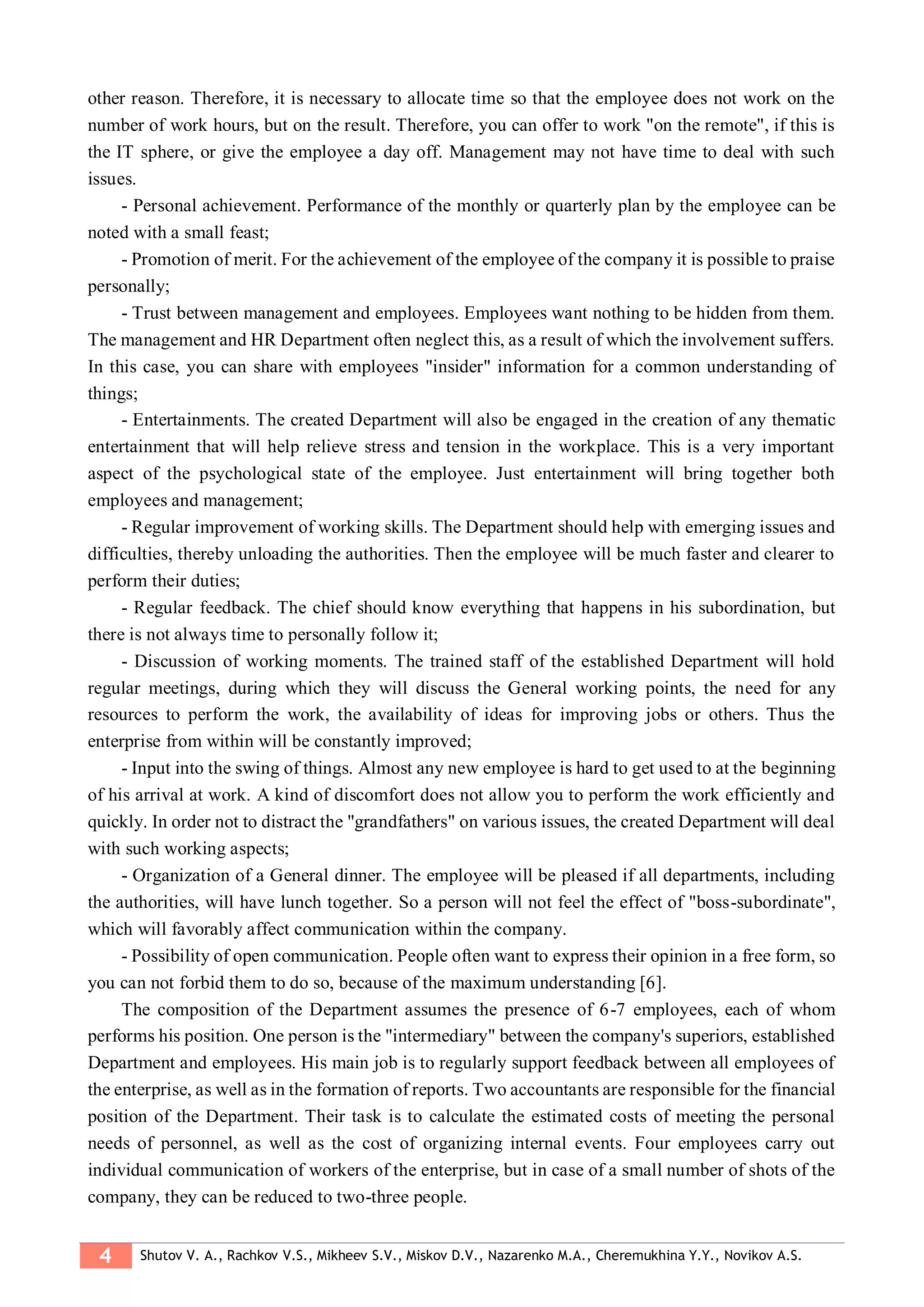 4 Shutov V. A., Rachkov V.S., Mikheev S.V., Miskov D.V., Nazarenko M.A., Cheremukhina Y.Y., Novikov A.S.
other reason. Therefore, it is necessary to allocate time so that the employee does not work on the
number of work hours, but on the result. Therefore, you can offer to work "on the remote", if this is
the IT sphere, or give the employee a day off. Management may not have time to deal with such
issues.
- Personal achievement. Performance of the monthly or quarterly plan by the employee can be
noted with a small feast;
- Promotion of merit. For the achievement of the employee of the company it is possible to praise
personally;
- Trust between management and employees. Employees want nothing to be hidden from them.
The management and HR Department often neglect this, as a result of which the involvement suffers.
In this case, you can share with employees "insider" information for a common understanding of
things;
- Entertainments. The created Department will also be engaged in the creation of any thematic
entertainment that will help relieve stress and tension in the workplace. This is a very important
aspect of the psychological state of the employee. Just entertainment will bring together both
employees and management;
- Regular improvement of working skills. The Department should help with emerging issues and
difficulties, thereby unloading the authorities. Then the employee will be much faster and clearer to
perform their duties;
- Regular feedback. The chief should know everything that happens in his subordination, but
there is not always time to personally follow it;
- Discussion of working moments. The trained staff of the established Department will hold
regular meetings, during which they will discuss the General working points, the need for any
resources to perform the work, the availability of ideas for improving jobs or others. Thus the
enterprise from within will be constantly improved;
- Input into the swing of things. Almost any new employee is hard to get used to at the beginning
of his arrival at work. A kind of discomfort does not allow you to perform the work efficiently and
quickly. In order not to distract the "grandfathers" on various issues, the created Department will deal
with such working aspects;
- Organization of a General dinner. The employee will be pleased if all departments, including
the authorities, will have lunch together. So a person will not feel the effect of "boss-subordinate",
which will favorably affect communication within the company.
- Possibility of open communication. People often want to express their opinion in a free form, so
you can not forbid them to do so, because of the maximum understanding [6].
The composition of the Department assumes the presence of 6-7 employees, each of whom
performs his position. One person is the "intermediary" between the company's superiors, established
Department and employees. His main job is to regularly support feedback between all employees of
the enterprise, as well as in the formation of reports. Two accountants are responsible for the financial
position of the Department. Their task is to calculate the estimated costs of meeting the personal
needs of personnel, as well as the cost of organizing internal events. Four employees carry out
individual communication of workers of the enterprise, but in case of a small number of shots of the
company, they can be reduced to two-three people.
 