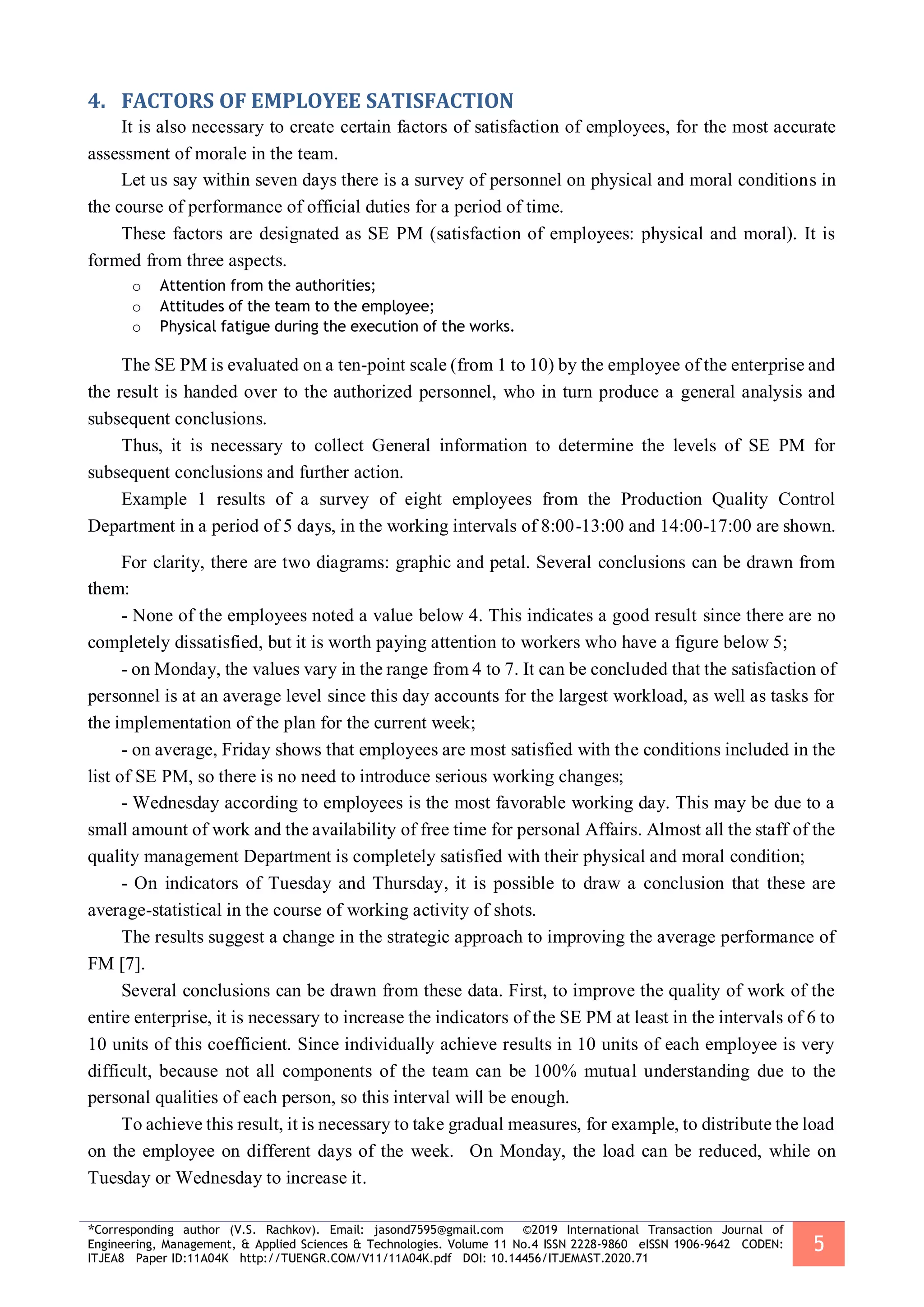 *Corresponding author (V.S. Rachkov). Email: jasond7595@gmail.com ©2019 International Transaction Journal of
Engineering, Management, & Applied Sciences & Technologies. Volume 11 No.4 ISSN 2228-9860 eISSN 1906-9642 CODEN:
ITJEA8 Paper ID:11A04K http://TUENGR.COM/V11/11A04K.pdf DOI: 10.14456/ITJEMAST.2020.71
5
4. FACTORS OF EMPLOYEE SATISFACTION
It is also necessary to create certain factors of satisfaction of employees, for the most accurate
assessment of morale in the team.
Let us say within seven days there is a survey of personnel on physical and moral conditions in
the course of performance of official duties for a period of time.
These factors are designated as SE PM (satisfaction of employees: physical and moral). It is
formed from three aspects.
o Attention from the authorities;
o Attitudes of the team to the employee;
o Physical fatigue during the execution of the works.
The SE PM is evaluated on a ten-point scale (from 1 to 10) by the employee of the enterprise and
the result is handed over to the authorized personnel, who in turn produce a general analysis and
subsequent conclusions.
Thus, it is necessary to collect General information to determine the levels of SE PM for
subsequent conclusions and further action.
Example 1 results of a survey of eight employees from the Production Quality Control
Department in a period of 5 days, in the working intervals of 8:00-13:00 and 14:00-17:00 are shown.
For clarity, there are two diagrams: graphic and petal. Several conclusions can be drawn from
them:
- None of the employees noted a value below 4. This indicates a good result since there are no
completely dissatisfied, but it is worth paying attention to workers who have a figure below 5;
- on Monday, the values vary in the range from 4 to 7. It can be concluded that the satisfaction of
personnel is at an average level since this day accounts for the largest workload, as well as tasks for
the implementation of the plan for the current week;
- on average, Friday shows that employees are most satisfied with the conditions included in the
list of SE PM, so there is no need to introduce serious working changes;
- Wednesday according to employees is the most favorable working day. This may be due to a
small amount of work and the availability of free time for personal Affairs. Almost all the staff of the
quality management Department is completely satisfied with their physical and moral condition;
- On indicators of Tuesday and Thursday, it is possible to draw a conclusion that these are
average-statistical in the course of working activity of shots.
The results suggest a change in the strategic approach to improving the average performance of
FM [7].
Several conclusions can be drawn from these data. First, to improve the quality of work of the
entire enterprise, it is necessary to increase the indicators of the SE PM at least in the intervals of 6 to
10 units of this coefficient. Since individually achieve results in 10 units of each employee is very
difficult, because not all components of the team can be 100% mutual understanding due to the
personal qualities of each person, so this interval will be enough.
To achieve this result, it is necessary to take gradual measures, for example, to distribute the load
on the employee on different days of the week. On Monday, the load can be reduced, while on
Tuesday or Wednesday to increase it.
 