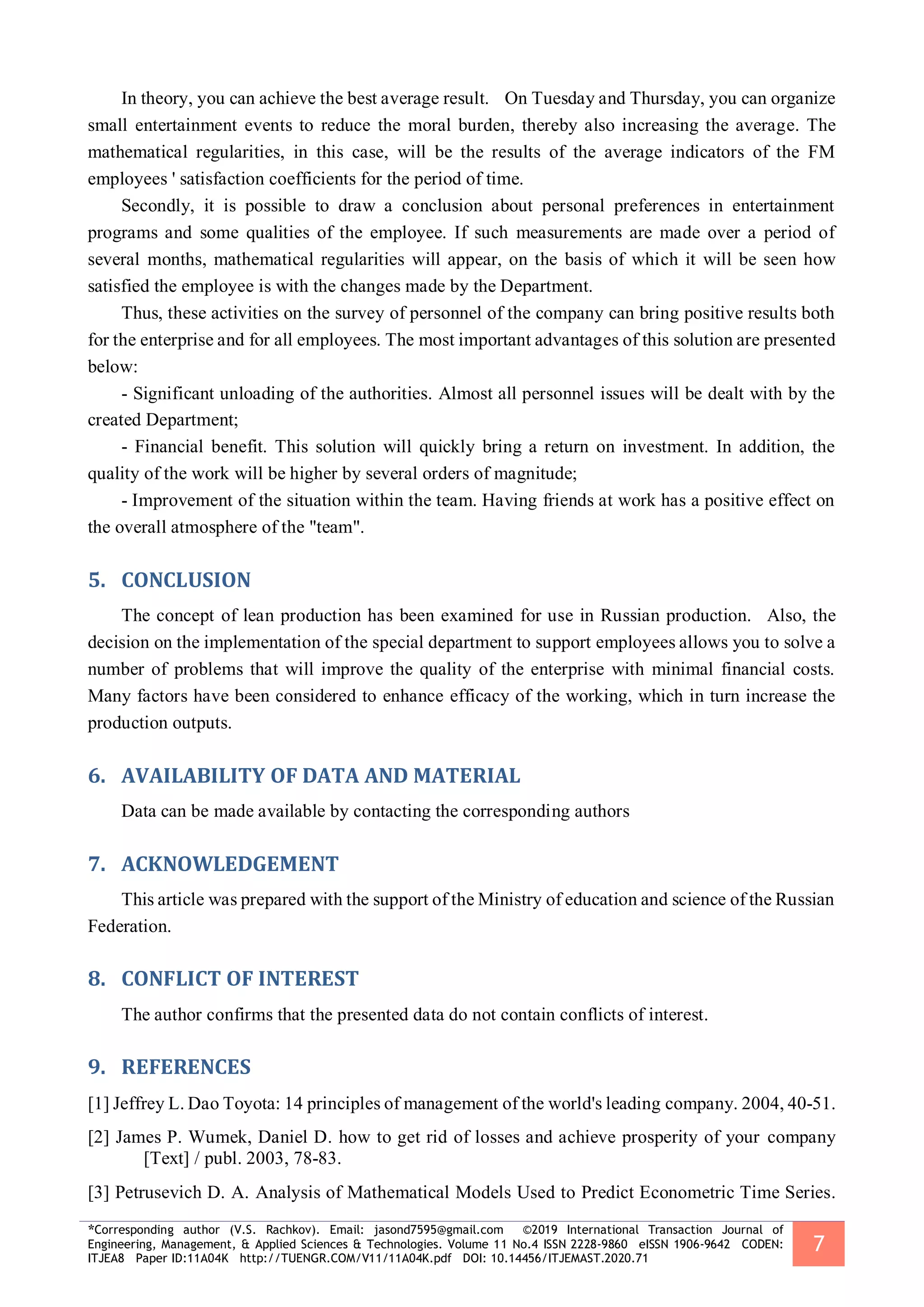 *Corresponding author (V.S. Rachkov). Email: jasond7595@gmail.com ©2019 International Transaction Journal of
Engineering, Management, & Applied Sciences & Technologies. Volume 11 No.4 ISSN 2228-9860 eISSN 1906-9642 CODEN:
ITJEA8 Paper ID:11A04K http://TUENGR.COM/V11/11A04K.pdf DOI: 10.14456/ITJEMAST.2020.71
7
In theory, you can achieve the best average result. On Tuesday and Thursday, you can organize
small entertainment events to reduce the moral burden, thereby also increasing the average. The
mathematical regularities, in this case, will be the results of the average indicators of the FM
employees ' satisfaction coefficients for the period of time.
Secondly, it is possible to draw a conclusion about personal preferences in entertainment
programs and some qualities of the employee. If such measurements are made over a period of
several months, mathematical regularities will appear, on the basis of which it will be seen how
satisfied the employee is with the changes made by the Department.
Thus, these activities on the survey of personnel of the company can bring positive results both
for the enterprise and for all employees. The most important advantages of this solution are presented
below:
- Significant unloading of the authorities. Almost all personnel issues will be dealt with by the
created Department;
- Financial benefit. This solution will quickly bring a return on investment. In addition, the
quality of the work will be higher by several orders of magnitude;
- Improvement of the situation within the team. Having friends at work has a positive effect on
the overall atmosphere of the "team".
5. CONCLUSION
The concept of lean production has been examined for use in Russian production. Also, the
decision on the implementation of the special department to support employees allows you to solve a
number of problems that will improve the quality of the enterprise with minimal financial costs.
Many factors have been considered to enhance efficacy of the working, which in turn increase the
production outputs.
6. AVAILABILITY OF DATA AND MATERIAL
Data can be made available by contacting the corresponding authors
7. ACKNOWLEDGEMENT
This article was prepared with the support of the Ministry of education and science of the Russian
Federation.
8. CONFLICT OF INTEREST
The author confirms that the presented data do not contain conflicts of interest.
9. REFERENCES
[1] Jeffrey L. Dao Toyota: 14 principles of management of the world's leading company. 2004, 40-51.
[2] James P. Wumek, Daniel D. how to get rid of losses and achieve prosperity of your company
[Text] / publ. 2003, 78-83.
[3] Petrusevich D. A. Analysis of Mathematical Models Used to Predict Econometric Time Series.
 