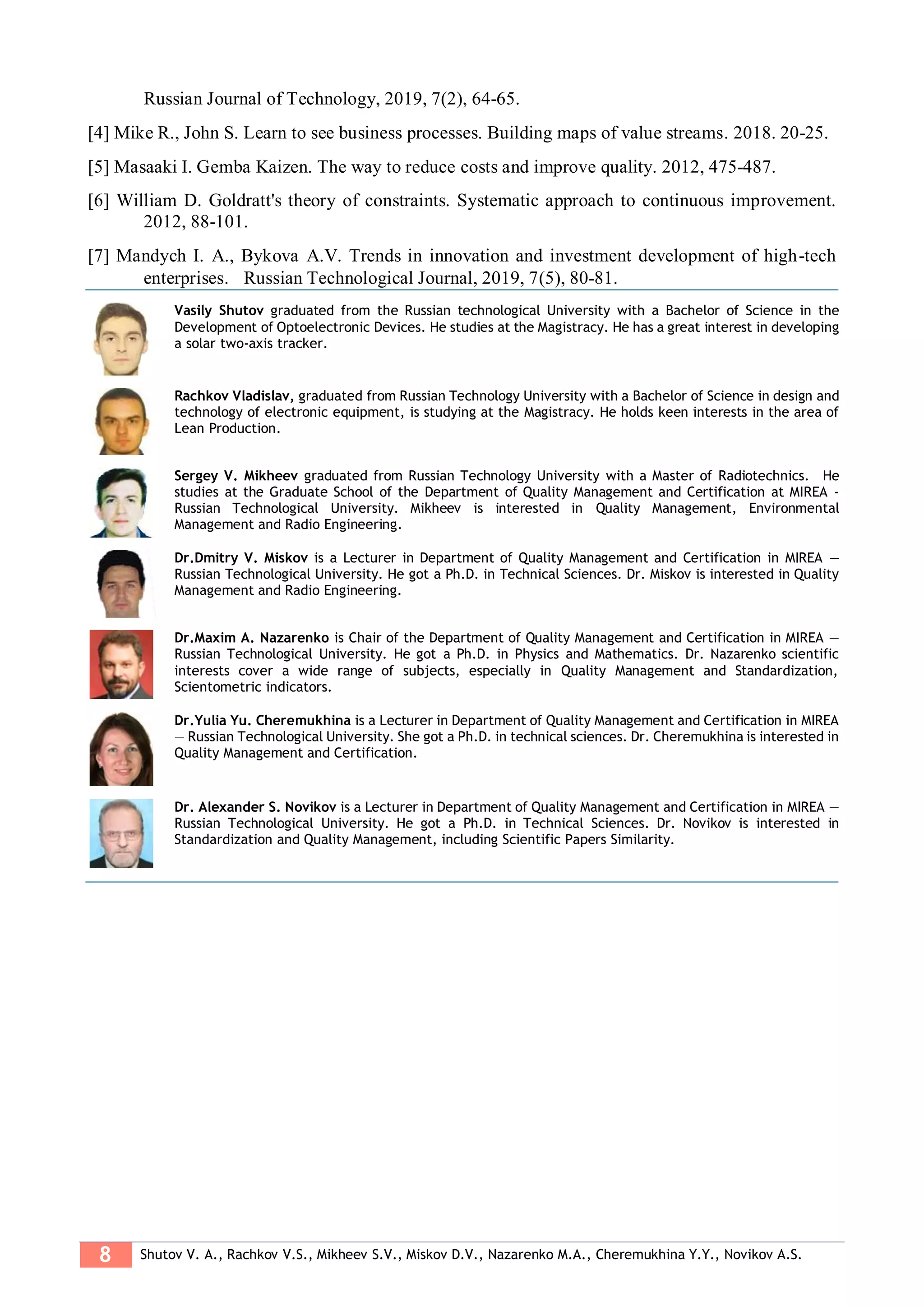 8 Shutov V. A., Rachkov V.S., Mikheev S.V., Miskov D.V., Nazarenko M.A., Cheremukhina Y.Y., Novikov A.S.
Russian Journal of Technology, 2019, 7(2), 64-65.
[4] Mike R., John S. Learn to see business processes. Building maps of value streams. 2018. 20-25.
[5] Masaaki I. Gemba Kaizen. The way to reduce costs and improve quality. 2012, 475-487.
[6] William D. Goldratt's theory of constraints. Systematic approach to continuous improvement.
2012, 88-101.
[7] Mandych I. A., Bykova A.V. Trends in innovation and investment development of high-tech
enterprises. Russian Technological Journal, 2019, 7(5), 80-81.
Vasily Shutov graduated from the Russian technological University with a Bachelor of Science in the
Development of Optoelectronic Devices. He studies at the Magistracy. He has a great interest in developing
a solar two-axis tracker.
Rachkov Vladislav, graduated from Russian Technology University with a Bachelor of Science in design and
technology of electronic equipment, is studying at the Magistracy. He holds keen interests in the area of
Lean Production.
Sergey V. Mikheev graduated from Russian Technology University with a Master of Radiotechnics. He
studies at the Graduate School of the Department of Quality Management and Certification at MIREA -
Russian Technological University. Mikheev is interested in Quality Management, Environmental
Management and Radio Engineering.
Dr.Dmitry V. Miskov is a Lecturer in Department of Quality Management and Certification in MIREA —
Russian Technological University. He got a Ph.D. in Technical Sciences. Dr. Miskov is interested in Quality
Management and Radio Engineering.
Dr.Maxim A. Nazarenko is Chair of the Department of Quality Management and Certification in MIREA —
Russian Technological University. He got a Ph.D. in Physics and Mathematics. Dr. Nazarenko scientific
interests cover a wide range of subjects, especially in Quality Management and Standardization,
Scientometric indicators.
Dr.Yulia Yu. Cheremukhina is a Lecturer in Department of Quality Management and Certification in MIREA
— Russian Technological University. She got a Ph.D. in technical sciences. Dr. Cheremukhina is interested in
Quality Management and Certification.
Dr. Alexander S. Novikov is a Lecturer in Department of Quality Management and Certification in MIREA —
Russian Technological University. He got a Ph.D. in Technical Sciences. Dr. Novikov is interested in
Standardization and Quality Management, including Scientific Papers Similarity.
 