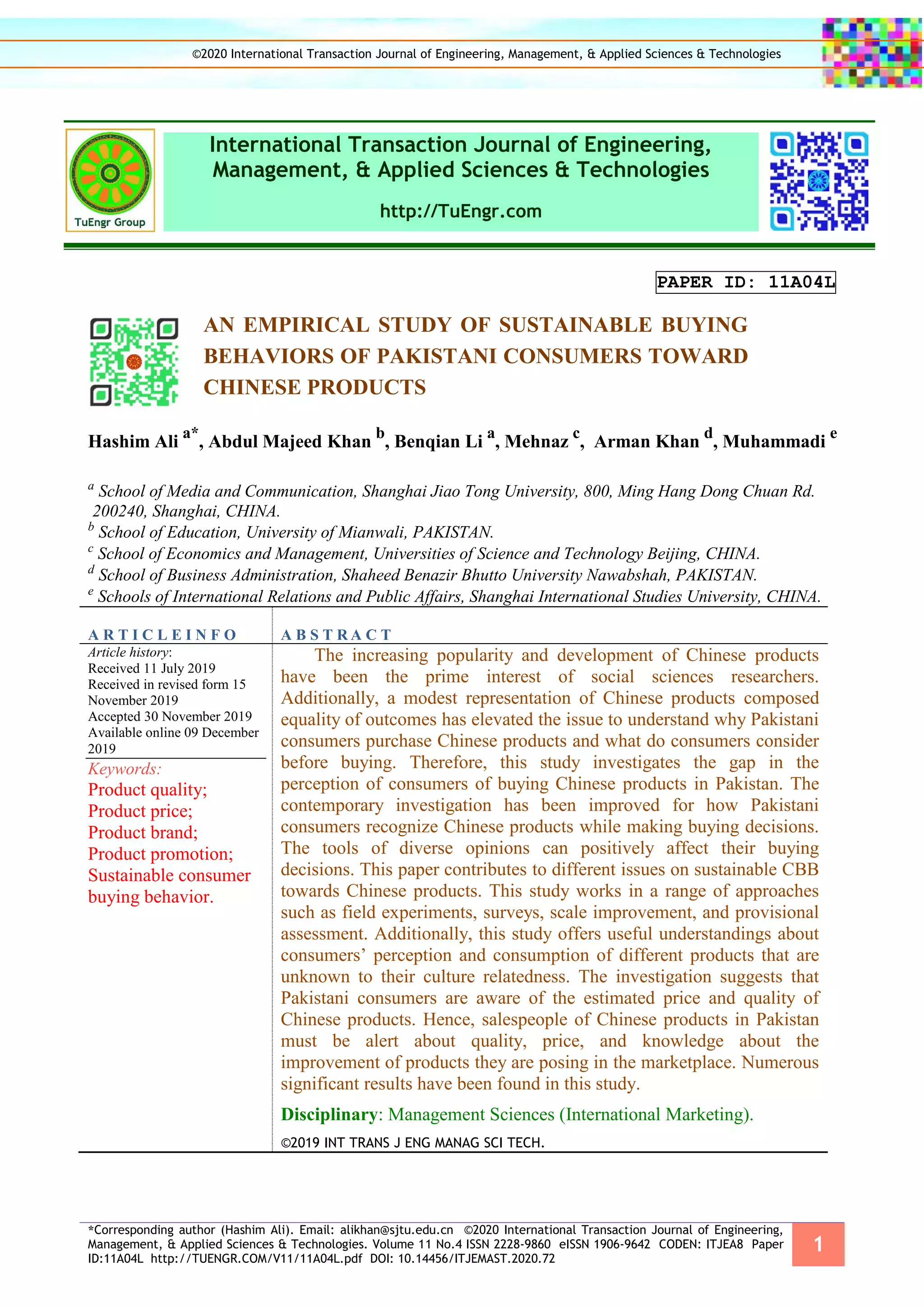*Corresponding author (Hashim Ali). Email: alikhan@sjtu.edu.cn ©2020 International Transaction Journal of Engineering,
Management, & Applied Sciences & Technologies. Volume 11 No.4 ISSN 2228-9860 eISSN 1906-9642 CODEN: ITJEA8 Paper
ID:11A04L http://TUENGR.COM/V11/11A04L.pdf DOI: 10.14456/ITJEMAST.2020.72
1
International Transaction Journal of Engineering,
Management, & Applied Sciences & Technologies
http://TuEngr.com
PAPER ID: 11A04L
AN EMPIRICAL STUDY OF SUSTAINABLE BUYING
BEHAVIORS OF PAKISTANI CONSUMERS TOWARD
CHINESE PRODUCTS
Hashim Ali
a*
, Abdul Majeed Khan
b
, Benqian Li
a
, Mehnaz
c
, Arman Khan
d
, Muhammadi
e
a
School of Media and Communication, Shanghai Jiao Tong University, 800, Ming Hang Dong Chuan Rd.
200240, Shanghai, CHINA.
b
School of Education, University of Mianwali, PAKISTAN.
c
School of Economics and Management, Universities of Science and Technology Beijing, CHINA.
d
School of Business Administration, Shaheed Benazir Bhutto University Nawabshah, PAKISTAN.
e
Schools of International Relations and Public Affairs, Shanghai International Studies University, CHINA.
A R T I C L E I N F O A B S T R A C T
Article history:
Received 11 July 2019
Received in revised form 15
November 2019
Accepted 30 November 2019
Available online 09 December
2019
Keywords:
Product quality;
Product price;
Product brand;
Product promotion;
Sustainable consumer
buying behavior.
The increasing popularity and development of Chinese products
have been the prime interest of social sciences researchers.
Additionally, a modest representation of Chinese products composed
equality of outcomes has elevated the issue to understand why Pakistani
consumers purchase Chinese products and what do consumers consider
before buying. Therefore, this study investigates the gap in the
perception of consumers of buying Chinese products in Pakistan. The
contemporary investigation has been improved for how Pakistani
consumers recognize Chinese products while making buying decisions.
The tools of diverse opinions can positively affect their buying
decisions. This paper contributes to different issues on sustainable CBB
towards Chinese products. This study works in a range of approaches
such as field experiments, surveys, scale improvement, and provisional
assessment. Additionally, this study offers useful understandings about
consumers’ perception and consumption of different products that are
unknown to their culture relatedness. The investigation suggests that
Pakistani consumers are aware of the estimated price and quality of
Chinese products. Hence, salespeople of Chinese products in Pakistan
must be alert about quality, price, and knowledge about the
improvement of products they are posing in the marketplace. Numerous
significant results have been found in this study.
Disciplinary: Management Sciences (International Marketing).
©2019 INT TRANS J ENG MANAG SCI TECH.
©2020 International Transaction Journal of Engineering, Management, & Applied Sciences & Technologies
 