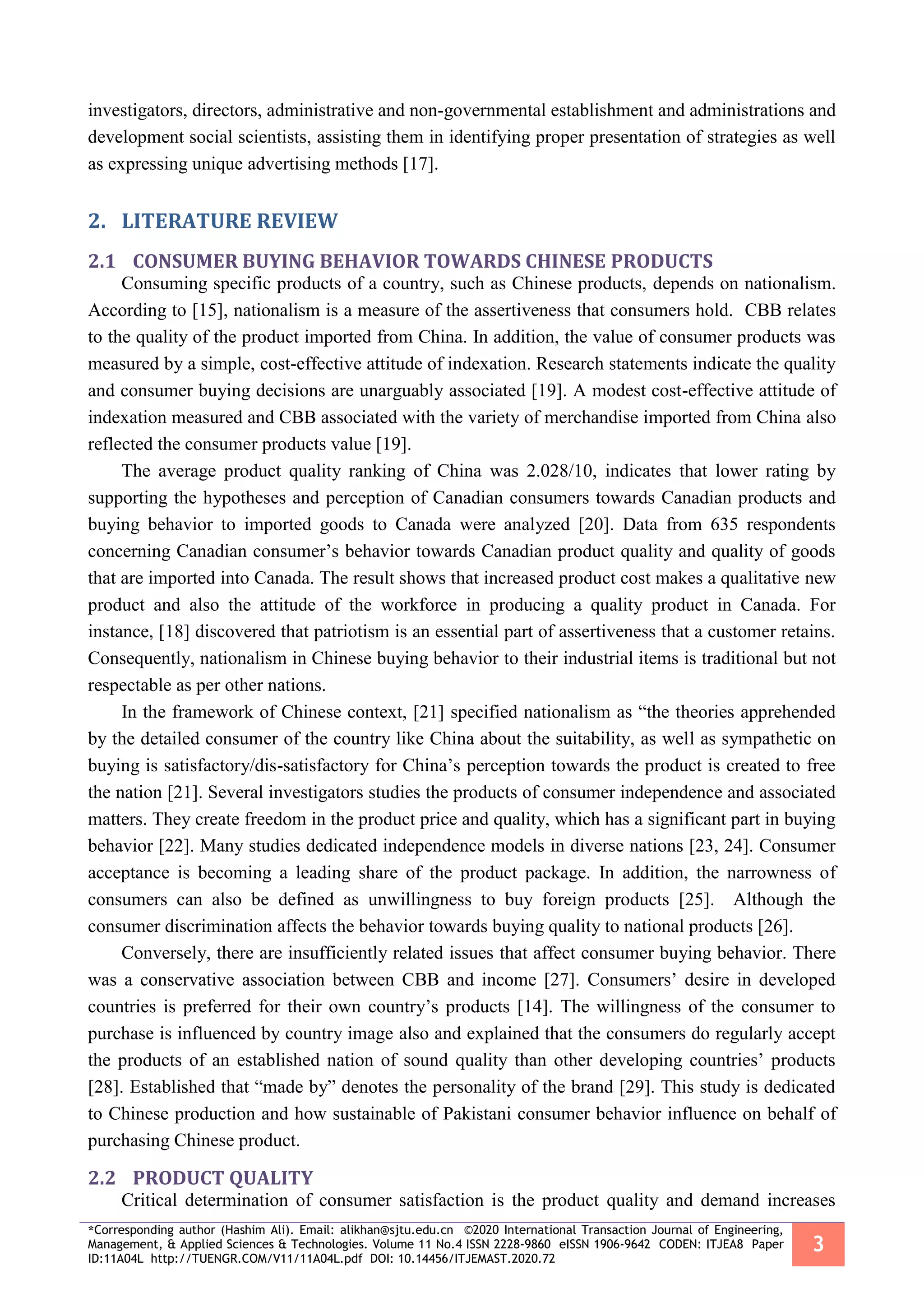 *Corresponding author (Hashim Ali). Email: alikhan@sjtu.edu.cn ©2020 International Transaction Journal of Engineering,
Management, & Applied Sciences & Technologies. Volume 11 No.4 ISSN 2228-9860 eISSN 1906-9642 CODEN: ITJEA8 Paper
ID:11A04L http://TUENGR.COM/V11/11A04L.pdf DOI: 10.14456/ITJEMAST.2020.72
3
investigators, directors, administrative and non-governmental establishment and administrations and
development social scientists, assisting them in identifying proper presentation of strategies as well
as expressing unique advertising methods [17].
2. LITERATURE REVIEW
2.1 CONSUMER BUYING BEHAVIOR TOWARDS CHINESE PRODUCTS
Consuming specific products of a country, such as Chinese products, depends on nationalism.
According to [15], nationalism is a measure of the assertiveness that consumers hold. CBB relates
to the quality of the product imported from China. In addition, the value of consumer products was
measured by a simple, cost-effective attitude of indexation. Research statements indicate the quality
and consumer buying decisions are unarguably associated [19]. A modest cost-effective attitude of
indexation measured and CBB associated with the variety of merchandise imported from China also
reflected the consumer products value [19].
The average product quality ranking of China was 2.028/10, indicates that lower rating by
supporting the hypotheses and perception of Canadian consumers towards Canadian products and
buying behavior to imported goods to Canada were analyzed [20]. Data from 635 respondents
concerning Canadian consumer’s behavior towards Canadian product quality and quality of goods
that are imported into Canada. The result shows that increased product cost makes a qualitative new
product and also the attitude of the workforce in producing a quality product in Canada. For
instance, [18] discovered that patriotism is an essential part of assertiveness that a customer retains.
Consequently, nationalism in Chinese buying behavior to their industrial items is traditional but not
respectable as per other nations.
In the framework of Chinese context, [21] specified nationalism as “the theories apprehended
by the detailed consumer of the country like China about the suitability, as well as sympathetic on
buying is satisfactory/dis-satisfactory for China’s perception towards the product is created to free
the nation [21]. Several investigators studies the products of consumer independence and associated
matters. They create freedom in the product price and quality, which has a significant part in buying
behavior [22]. Many studies dedicated independence models in diverse nations [23, 24]. Consumer
acceptance is becoming a leading share of the product package. In addition, the narrowness of
consumers can also be defined as unwillingness to buy foreign products [25]. Although the
consumer discrimination affects the behavior towards buying quality to national products [26].
Conversely, there are insufficiently related issues that affect consumer buying behavior. There
was a conservative association between CBB and income [27]. Consumers’ desire in developed
countries is preferred for their own country’s products [14]. The willingness of the consumer to
purchase is influenced by country image also and explained that the consumers do regularly accept
the products of an established nation of sound quality than other developing countries’ products
[28]. Established that “made by” denotes the personality of the brand [29]. This study is dedicated
to Chinese production and how sustainable of Pakistani consumer behavior influence on behalf of
purchasing Chinese product.
2.2 PRODUCT QUALITY
Critical determination of consumer satisfaction is the product quality and demand increases
 
