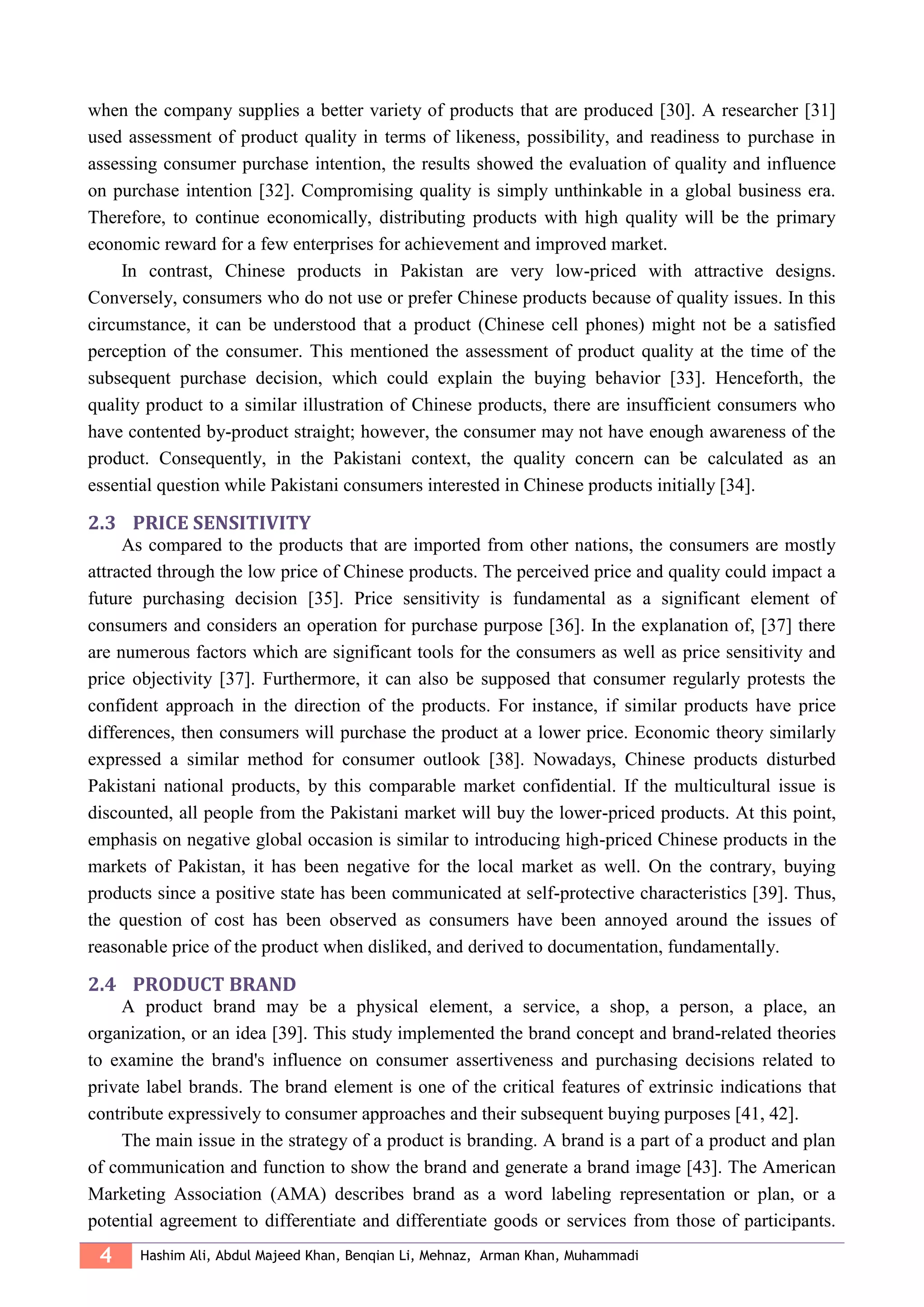 4 Hashim Ali, Abdul Majeed Khan, Benqian Li, Mehnaz, Arman Khan, Muhammadi
when the company supplies a better variety of products that are produced [30]. A researcher [31]
used assessment of product quality in terms of likeness, possibility, and readiness to purchase in
assessing consumer purchase intention, the results showed the evaluation of quality and influence
on purchase intention [32]. Compromising quality is simply unthinkable in a global business era.
Therefore, to continue economically, distributing products with high quality will be the primary
economic reward for a few enterprises for achievement and improved market.
In contrast, Chinese products in Pakistan are very low-priced with attractive designs.
Conversely, consumers who do not use or prefer Chinese products because of quality issues. In this
circumstance, it can be understood that a product (Chinese cell phones) might not be a satisfied
perception of the consumer. This mentioned the assessment of product quality at the time of the
subsequent purchase decision, which could explain the buying behavior [33]. Henceforth, the
quality product to a similar illustration of Chinese products, there are insufficient consumers who
have contented by-product straight; however, the consumer may not have enough awareness of the
product. Consequently, in the Pakistani context, the quality concern can be calculated as an
essential question while Pakistani consumers interested in Chinese products initially [34].
2.3 PRICE SENSITIVITY
As compared to the products that are imported from other nations, the consumers are mostly
attracted through the low price of Chinese products. The perceived price and quality could impact a
future purchasing decision [35]. Price sensitivity is fundamental as a significant element of
consumers and considers an operation for purchase purpose [36]. In the explanation of, [37] there
are numerous factors which are significant tools for the consumers as well as price sensitivity and
price objectivity [37]. Furthermore, it can also be supposed that consumer regularly protests the
confident approach in the direction of the products. For instance, if similar products have price
differences, then consumers will purchase the product at a lower price. Economic theory similarly
expressed a similar method for consumer outlook [38]. Nowadays, Chinese products disturbed
Pakistani national products, by this comparable market confidential. If the multicultural issue is
discounted, all people from the Pakistani market will buy the lower-priced products. At this point,
emphasis on negative global occasion is similar to introducing high-priced Chinese products in the
markets of Pakistan, it has been negative for the local market as well. On the contrary, buying
products since a positive state has been communicated at self-protective characteristics [39]. Thus,
the question of cost has been observed as consumers have been annoyed around the issues of
reasonable price of the product when disliked, and derived to documentation, fundamentally.
2.4 PRODUCT BRAND
A product brand may be a physical element, a service, a shop, a person, a place, an
organization, or an idea [39]. This study implemented the brand concept and brand-related theories
to examine the brand's influence on consumer assertiveness and purchasing decisions related to
private label brands. The brand element is one of the critical features of extrinsic indications that
contribute expressively to consumer approaches and their subsequent buying purposes [41, 42].
The main issue in the strategy of a product is branding. A brand is a part of a product and plan
of communication and function to show the brand and generate a brand image [43]. The American
Marketing Association (AMA) describes brand as a word labeling representation or plan, or a
potential agreement to differentiate and differentiate goods or services from those of participants.
 