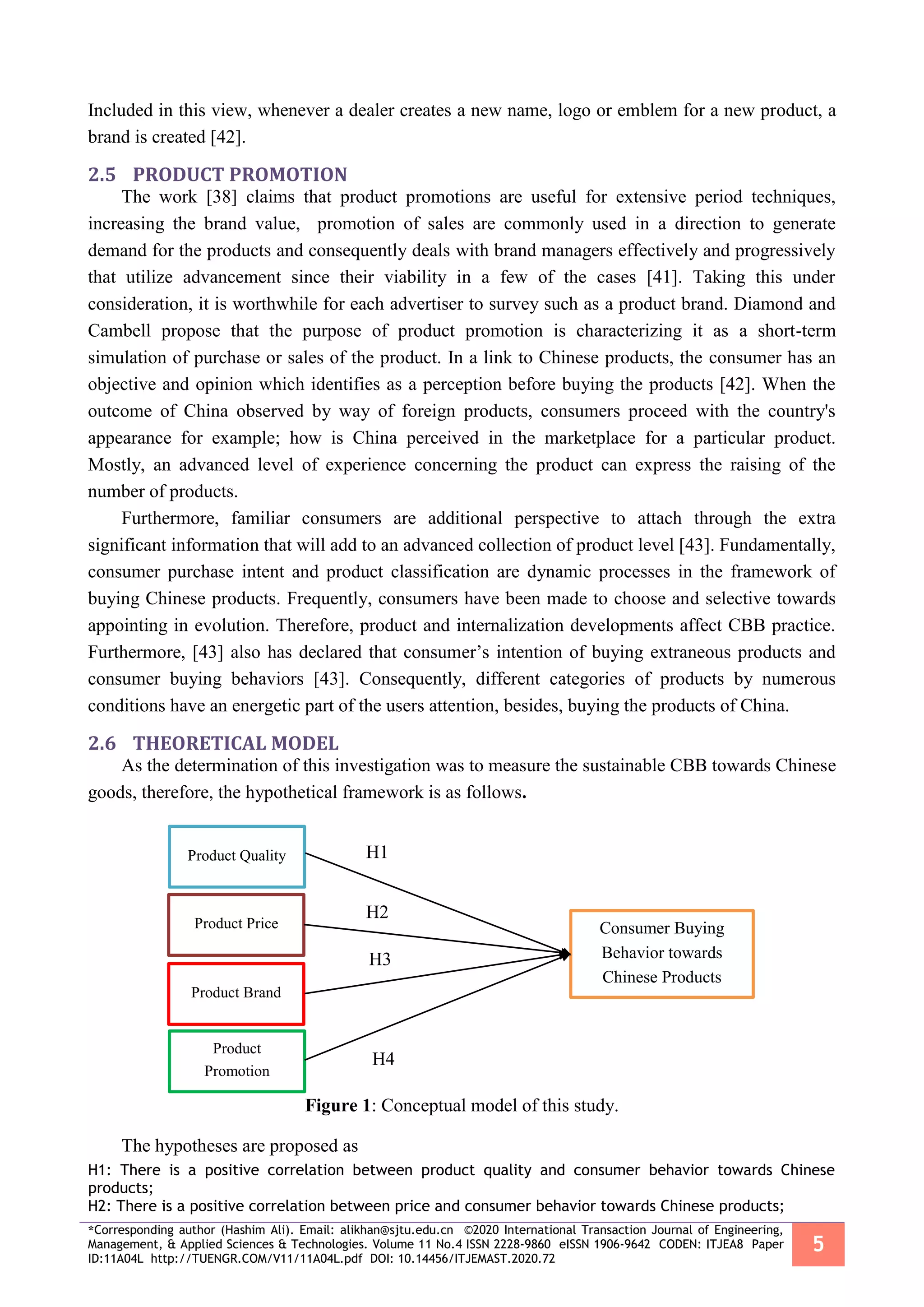 *Corresponding author (Hashim Ali). Email: alikhan@sjtu.edu.cn ©2020 International Transaction Journal of Engineering,
Management, & Applied Sciences & Technologies. Volume 11 No.4 ISSN 2228-9860 eISSN 1906-9642 CODEN: ITJEA8 Paper
ID:11A04L http://TUENGR.COM/V11/11A04L.pdf DOI: 10.14456/ITJEMAST.2020.72
5
Included in this view, whenever a dealer creates a new name, logo or emblem for a new product, a
brand is created [42].
2.5 PRODUCT PROMOTION
The work [38] claims that product promotions are useful for extensive period techniques,
increasing the brand value, promotion of sales are commonly used in a direction to generate
demand for the products and consequently deals with brand managers effectively and progressively
that utilize advancement since their viability in a few of the cases [41]. Taking this under
consideration, it is worthwhile for each advertiser to survey such as a product brand. Diamond and
Cambell propose that the purpose of product promotion is characterizing it as a short-term
simulation of purchase or sales of the product. In a link to Chinese products, the consumer has an
objective and opinion which identifies as a perception before buying the products [42]. When the
outcome of China observed by way of foreign products, consumers proceed with the country's
appearance for example; how is China perceived in the marketplace for a particular product.
Mostly, an advanced level of experience concerning the product can express the raising of the
number of products.
Furthermore, familiar consumers are additional perspective to attach through the extra
significant information that will add to an advanced collection of product level [43]. Fundamentally,
consumer purchase intent and product classification are dynamic processes in the framework of
buying Chinese products. Frequently, consumers have been made to choose and selective towards
appointing in evolution. Therefore, product and internalization developments affect CBB practice.
Furthermore, [43] also has declared that consumer’s intention of buying extraneous products and
consumer buying behaviors [43]. Consequently, different categories of products by numerous
conditions have an energetic part of the users attention, besides, buying the products of China.
2.6 THEORETICAL MODEL
As the determination of this investigation was to measure the sustainable CBB towards Chinese
goods, therefore, the hypothetical framework is as follows.
Figure 1: Conceptual model of this study.
The hypotheses are proposed as
H1: There is a positive correlation between product quality and consumer behavior towards Chinese
products;
H2: There is a positive correlation between price and consumer behavior towards Chinese products;
Product Quality
Product Price
Product Brand
Product
Promotion
Consumer Buying
Behavior towards
Chinese Products
H1
H2
H3
H4
 