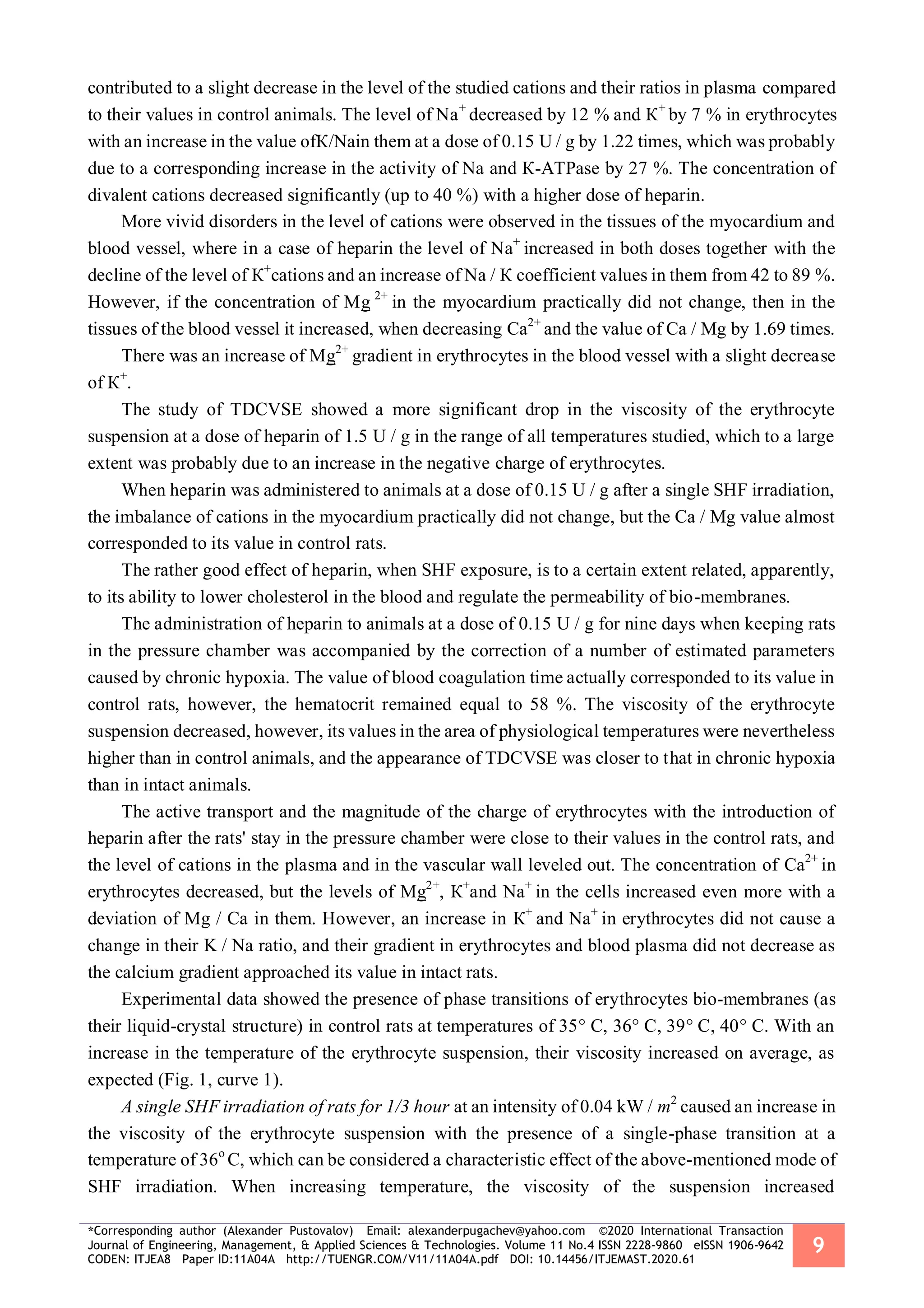 *Corresponding author (Alexander Pustovalov) Email: alexanderpugachev@yahoo.com ©2020 International Transaction
Journal of Engineering, Management, & Applied Sciences & Technologies. Volume 11 No.4 ISSN 2228-9860 eISSN 1906-9642
CODEN: ITJEA8 Paper ID:11A04A http://TUENGR.COM/V11/11A04A.pdf DOI: 10.14456/ITJEMAST.2020.61
9
contributed to a slight decrease in the level of the studied cations and their ratios in plasma compared
to their values in control animals. The level of Nа+
decreased by 12 % and К+
by 7 % in erythrocytes
with an increase in the value ofК/Nain them at a dose of 0.15 U / g by 1.22 times, which was probably
due to a corresponding increase in the activity of Nа and К-ATPase by 27 %. The concentration of
divalent cations decreased significantly (up to 40 %) with a higher dose of heparin.
More vivid disorders in the level of cations were observed in the tissues of the myocardium and
blood vessel, where in a case of heparin the level of Nа+
increased in both doses together with the
decline of the level of К+
cations and an increase of Nа / К coefficient values in them from 42 to 89 %.
However, if the concentration of Mg 2+
in the myocardium practically did not change, then in the
tissues of the blood vessel it increased, when decreasing Са2+
and the value of Ca / Mg by 1.69 times.
There was an increase of Mg2+
gradient in erythrocytes in the blood vessel with a slight decrease
of К+
.
The study of TDCVSE showed a more significant drop in the viscosity of the erythrocyte
suspension at a dose of heparin of 1.5 U / g in the range of all temperatures studied, which to a large
extent was probably due to an increase in the negative charge of erythrocytes.
When heparin was administered to animals at a dose of 0.15 U / g after a single SHF irradiation,
the imbalance of cations in the myocardium practically did not change, but the Ca / Mg value almost
corresponded to its value in control rats.
The rather good effect of heparin, when SHF exposure, is to a certain extent related, apparently,
to its ability to lower cholesterol in the blood and regulate the permeability of bio-membranes.
The administration of heparin to animals at a dose of 0.15 U / g for nine days when keeping rats
in the pressure chamber was accompanied by the correction of a number of estimated parameters
caused by chronic hypoxia. The value of blood coagulation time actually corresponded to its value in
control rats, however, the hematocrit remained equal to 58 %. The viscosity of the erythrocyte
suspension decreased, however, its values in the area of physiological temperatures were nevertheless
higher than in control animals, and the appearance of TDCVSE was closer to that in chronic hypoxia
than in intact animals.
The active transport and the magnitude of the charge of erythrocytes with the introduction of
heparin after the rats' stay in the pressure chamber were close to their values in the control rats, and
the level of cations in the plasma and in the vascular wall leveled out. The concentration of Са2+
in
erythrocytes decreased, but the levels of Mg2+
, К+
and Nа+
in the cells increased even more with a
deviation of Mg / Ca in them. However, an increase in К+
and Nа+
in erythrocytes did not cause a
change in their K / Na ratio, and their gradient in erythrocytes and blood plasma did not decrease as
the calcium gradient approached its value in intact rats.
Experimental data showed the presence of phase transitions of erythrocytes bio-membranes (as
their liquid-crystal structure) in control rats at temperatures of 35° C, 36° C, 39° C, 40° C. With an
increase in the temperature of the erythrocyte suspension, their viscosity increased on average, as
expected (Fig. 1, curve 1).
A single SHF irradiation of rats for 1/3 hour at an intensity of 0.04 kW / m2
caused an increase in
the viscosity of the erythrocyte suspension with the presence of a single-phase transition at a
temperature of 36о
С, which can be considered a characteristic effect of the above-mentioned mode of
SHF irradiation. When increasing temperature, the viscosity of the suspension increased
 