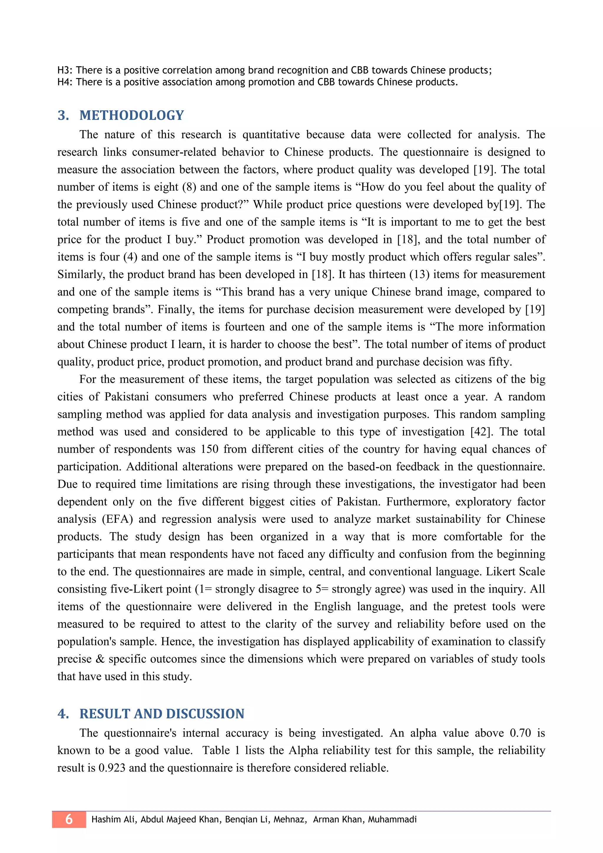 6 Hashim Ali, Abdul Majeed Khan, Benqian Li, Mehnaz, Arman Khan, Muhammadi
H3: There is a positive correlation among brand recognition and CBB towards Chinese products;
H4: There is a positive association among promotion and CBB towards Chinese products.
3. METHODOLOGY
The nature of this research is quantitative because data were collected for analysis. The
research links consumer-related behavior to Chinese products. The questionnaire is designed to
measure the association between the factors, where product quality was developed [19]. The total
number of items is eight (8) and one of the sample items is “How do you feel about the quality of
the previously used Chinese product?” While product price questions were developed by[19]. The
total number of items is five and one of the sample items is “It is important to me to get the best
price for the product I buy.” Product promotion was developed in [18], and the total number of
items is four (4) and one of the sample items is “I buy mostly product which offers regular sales”.
Similarly, the product brand has been developed in [18]. It has thirteen (13) items for measurement
and one of the sample items is “This brand has a very unique Chinese brand image, compared to
competing brands”. Finally, the items for purchase decision measurement were developed by [19]
and the total number of items is fourteen and one of the sample items is “The more information
about Chinese product I learn, it is harder to choose the best”. The total number of items of product
quality, product price, product promotion, and product brand and purchase decision was fifty.
For the measurement of these items, the target population was selected as citizens of the big
cities of Pakistani consumers who preferred Chinese products at least once a year. A random
sampling method was applied for data analysis and investigation purposes. This random sampling
method was used and considered to be applicable to this type of investigation [42]. The total
number of respondents was 150 from different cities of the country for having equal chances of
participation. Additional alterations were prepared on the based-on feedback in the questionnaire.
Due to required time limitations are rising through these investigations, the investigator had been
dependent only on the five different biggest cities of Pakistan. Furthermore, exploratory factor
analysis (EFA) and regression analysis were used to analyze market sustainability for Chinese
products. The study design has been organized in a way that is more comfortable for the
participants that mean respondents have not faced any difficulty and confusion from the beginning
to the end. The questionnaires are made in simple, central, and conventional language. Likert Scale
consisting five-Likert point (1= strongly disagree to 5= strongly agree) was used in the inquiry. All
items of the questionnaire were delivered in the English language, and the pretest tools were
measured to be required to attest to the clarity of the survey and reliability before used on the
population's sample. Hence, the investigation has displayed applicability of examination to classify
precise & specific outcomes since the dimensions which were prepared on variables of study tools
that have used in this study.
4. RESULT AND DISCUSSION
The questionnaire's internal accuracy is being investigated. An alpha value above 0.70 is
known to be a good value. Table 1 lists the Alpha reliability test for this sample, the reliability
result is 0.923 and the questionnaire is therefore considered reliable.
 