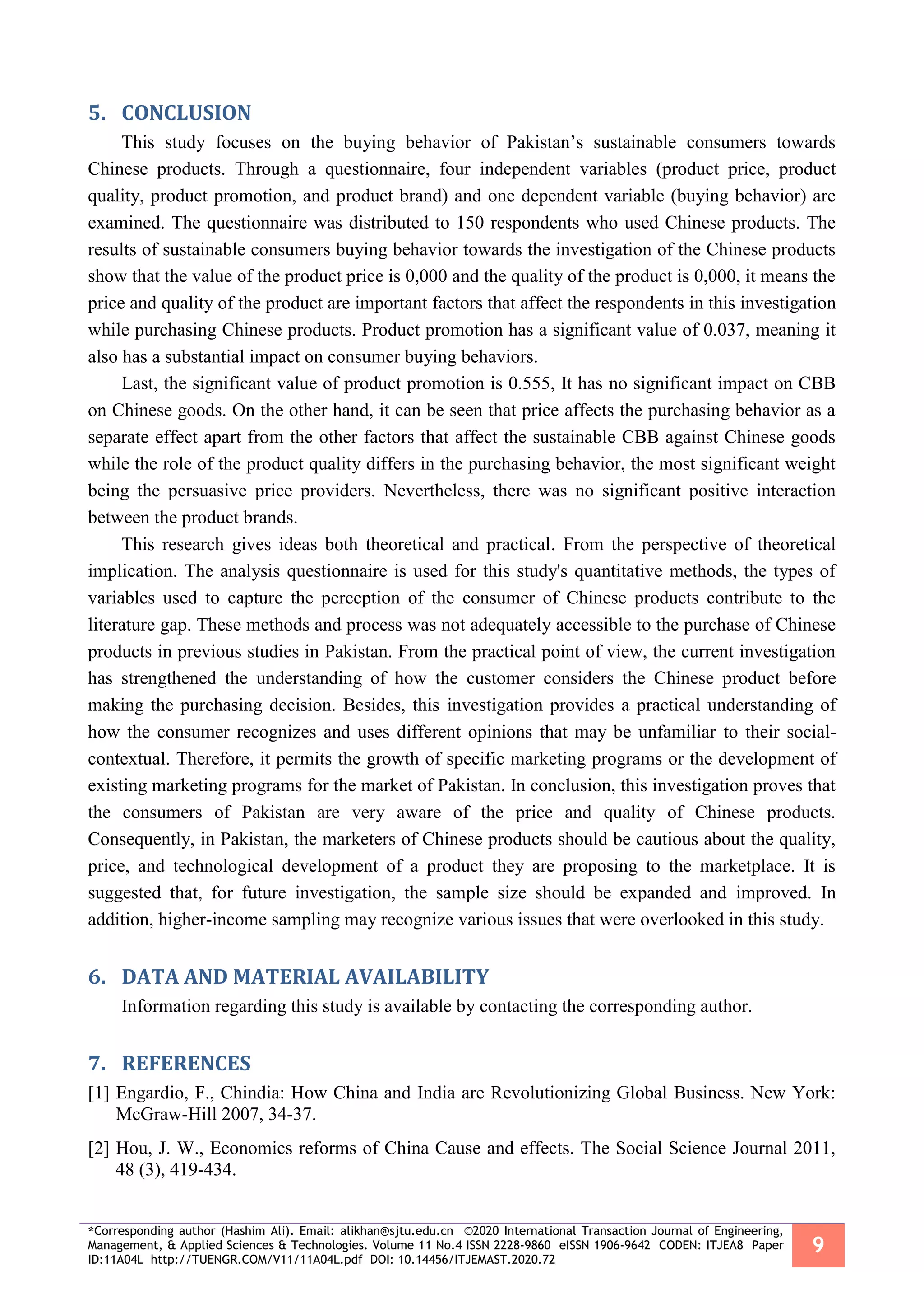 *Corresponding author (Hashim Ali). Email: alikhan@sjtu.edu.cn ©2020 International Transaction Journal of Engineering,
Management, & Applied Sciences & Technologies. Volume 11 No.4 ISSN 2228-9860 eISSN 1906-9642 CODEN: ITJEA8 Paper
ID:11A04L http://TUENGR.COM/V11/11A04L.pdf DOI: 10.14456/ITJEMAST.2020.72
9
5. CONCLUSION
This study focuses on the buying behavior of Pakistan’s sustainable consumers towards
Chinese products. Through a questionnaire, four independent variables (product price, product
quality, product promotion, and product brand) and one dependent variable (buying behavior) are
examined. The questionnaire was distributed to 150 respondents who used Chinese products. The
results of sustainable consumers buying behavior towards the investigation of the Chinese products
show that the value of the product price is 0,000 and the quality of the product is 0,000, it means the
price and quality of the product are important factors that affect the respondents in this investigation
while purchasing Chinese products. Product promotion has a significant value of 0.037, meaning it
also has a substantial impact on consumer buying behaviors.
Last, the significant value of product promotion is 0.555, It has no significant impact on CBB
on Chinese goods. On the other hand, it can be seen that price affects the purchasing behavior as a
separate effect apart from the other factors that affect the sustainable CBB against Chinese goods
while the role of the product quality differs in the purchasing behavior, the most significant weight
being the persuasive price providers. Nevertheless, there was no significant positive interaction
between the product brands.
This research gives ideas both theoretical and practical. From the perspective of theoretical
implication. The analysis questionnaire is used for this study's quantitative methods, the types of
variables used to capture the perception of the consumer of Chinese products contribute to the
literature gap. These methods and process was not adequately accessible to the purchase of Chinese
products in previous studies in Pakistan. From the practical point of view, the current investigation
has strengthened the understanding of how the customer considers the Chinese product before
making the purchasing decision. Besides, this investigation provides a practical understanding of
how the consumer recognizes and uses different opinions that may be unfamiliar to their social-
contextual. Therefore, it permits the growth of specific marketing programs or the development of
existing marketing programs for the market of Pakistan. In conclusion, this investigation proves that
the consumers of Pakistan are very aware of the price and quality of Chinese products.
Consequently, in Pakistan, the marketers of Chinese products should be cautious about the quality,
price, and technological development of a product they are proposing to the marketplace. It is
suggested that, for future investigation, the sample size should be expanded and improved. In
addition, higher-income sampling may recognize various issues that were overlooked in this study.
6. DATA AND MATERIAL AVAILABILITY
Information regarding this study is available by contacting the corresponding author.
7. REFERENCES
[1] Engardio, F., Chindia: How China and India are Revolutionizing Global Business. New York:
McGraw-Hill 2007, 34-37.
[2] Hou, J. W., Economics reforms of China Cause and effects. The Social Science Journal 2011,
48 (3), 419-434.
 