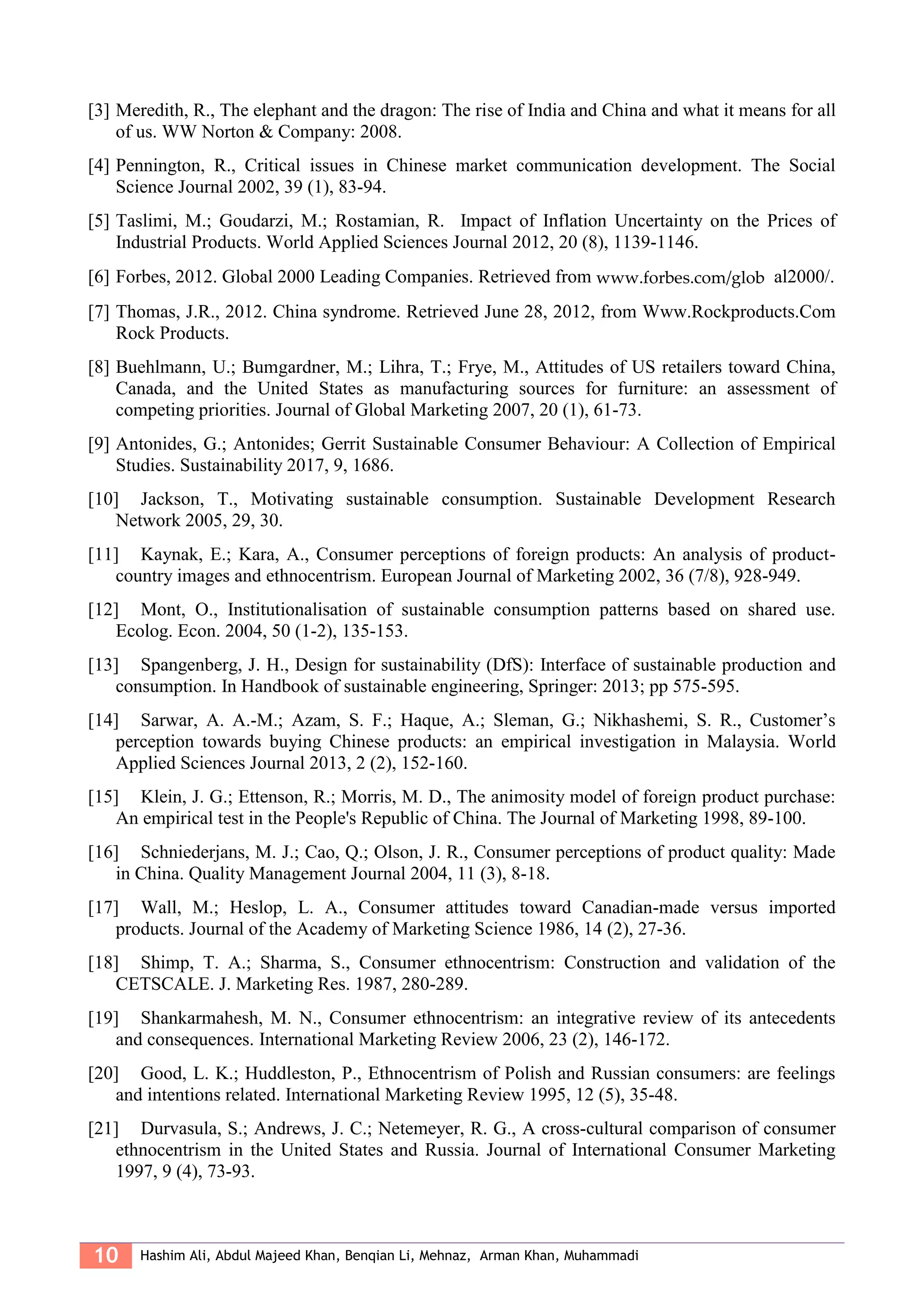 10 Hashim Ali, Abdul Majeed Khan, Benqian Li, Mehnaz, Arman Khan, Muhammadi
[3] Meredith, R., The elephant and the dragon: The rise of India and China and what it means for all
of us. WW Norton & Company: 2008.
[4] Pennington, R., Critical issues in Chinese market communication development. The Social
Science Journal 2002, 39 (1), 83-94.
[5] Taslimi, M.; Goudarzi, M.; Rostamian, R. Impact of Inflation Uncertainty on the Prices of
Industrial Products. World Applied Sciences Journal 2012, 20 (8), 1139-1146.
[6] Forbes, 2012. Global 2000 Leading Companies. Retrieved from www.forbes.com/glob al2000/.
[7] Thomas, J.R., 2012. China syndrome. Retrieved June 28, 2012, from Www.Rockproducts.Com
Rock Products.
[8] Buehlmann, U.; Bumgardner, M.; Lihra, T.; Frye, M., Attitudes of US retailers toward China,
Canada, and the United States as manufacturing sources for furniture: an assessment of
competing priorities. Journal of Global Marketing 2007, 20 (1), 61-73.
[9] Antonides, G.; Antonides; Gerrit Sustainable Consumer Behaviour: A Collection of Empirical
Studies. Sustainability 2017, 9, 1686.
[10] Jackson, T., Motivating sustainable consumption. Sustainable Development Research
Network 2005, 29, 30.
[11] Kaynak, E.; Kara, A., Consumer perceptions of foreign products: An analysis of product-
country images and ethnocentrism. European Journal of Marketing 2002, 36 (7/8), 928-949.
[12] Mont, O., Institutionalisation of sustainable consumption patterns based on shared use.
Ecolog. Econ. 2004, 50 (1-2), 135-153.
[13] Spangenberg, J. H., Design for sustainability (DfS): Interface of sustainable production and
consumption. In Handbook of sustainable engineering, Springer: 2013; pp 575-595.
[14] Sarwar, A. A.-M.; Azam, S. F.; Haque, A.; Sleman, G.; Nikhashemi, S. R., Customer’s
perception towards buying Chinese products: an empirical investigation in Malaysia. World
Applied Sciences Journal 2013, 2 (2), 152-160.
[15] Klein, J. G.; Ettenson, R.; Morris, M. D., The animosity model of foreign product purchase:
An empirical test in the People's Republic of China. The Journal of Marketing 1998, 89-100.
[16] Schniederjans, M. J.; Cao, Q.; Olson, J. R., Consumer perceptions of product quality: Made
in China. Quality Management Journal 2004, 11 (3), 8-18.
[17] Wall, M.; Heslop, L. A., Consumer attitudes toward Canadian-made versus imported
products. Journal of the Academy of Marketing Science 1986, 14 (2), 27-36.
[18] Shimp, T. A.; Sharma, S., Consumer ethnocentrism: Construction and validation of the
CETSCALE. J. Marketing Res. 1987, 280-289.
[19] Shankarmahesh, M. N., Consumer ethnocentrism: an integrative review of its antecedents
and consequences. International Marketing Review 2006, 23 (2), 146-172.
[20] Good, L. K.; Huddleston, P., Ethnocentrism of Polish and Russian consumers: are feelings
and intentions related. International Marketing Review 1995, 12 (5), 35-48.
[21] Durvasula, S.; Andrews, J. C.; Netemeyer, R. G., A cross-cultural comparison of consumer
ethnocentrism in the United States and Russia. Journal of International Consumer Marketing
1997, 9 (4), 73-93.
 
