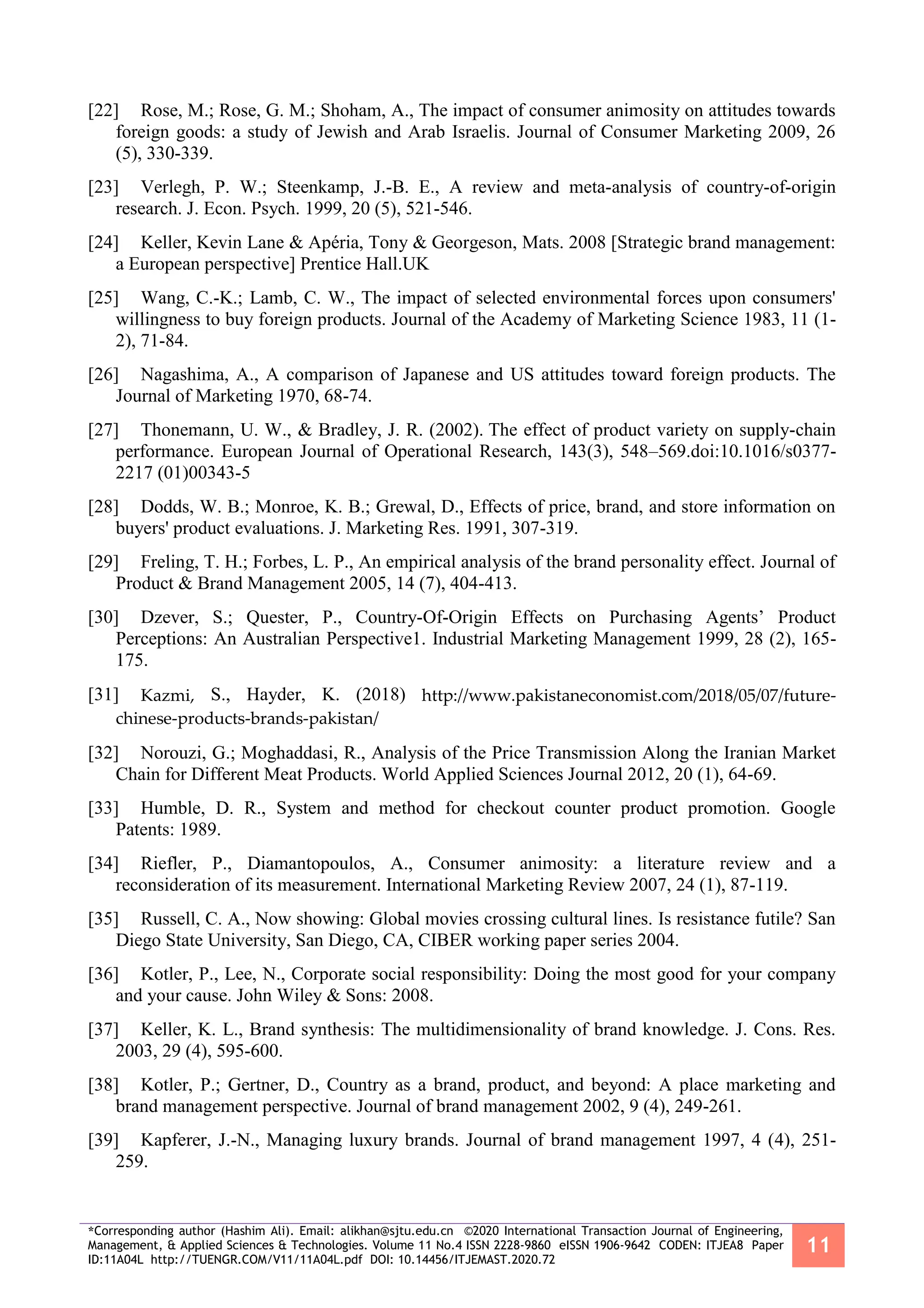 *Corresponding author (Hashim Ali). Email: alikhan@sjtu.edu.cn ©2020 International Transaction Journal of Engineering,
Management, & Applied Sciences & Technologies. Volume 11 No.4 ISSN 2228-9860 eISSN 1906-9642 CODEN: ITJEA8 Paper
ID:11A04L http://TUENGR.COM/V11/11A04L.pdf DOI: 10.14456/ITJEMAST.2020.72
11
[22] Rose, M.; Rose, G. M.; Shoham, A., The impact of consumer animosity on attitudes towards
foreign goods: a study of Jewish and Arab Israelis. Journal of Consumer Marketing 2009, 26
(5), 330-339.
[23] Verlegh, P. W.; Steenkamp, J.-B. E., A review and meta-analysis of country-of-origin
research. J. Econ. Psych. 1999, 20 (5), 521-546.
[24] Keller, Kevin Lane & Apéria, Tony & Georgeson, Mats. 2008 [Strategic brand management:
a European perspective] Prentice Hall.UK
[25] Wang, C.-K.; Lamb, C. W., The impact of selected environmental forces upon consumers'
willingness to buy foreign products. Journal of the Academy of Marketing Science 1983, 11 (1-
2), 71-84.
[26] Nagashima, A., A comparison of Japanese and US attitudes toward foreign products. The
Journal of Marketing 1970, 68-74.
[27] Thonemann, U. W., & Bradley, J. R. (2002). The effect of product variety on supply-chain
performance. European Journal of Operational Research, 143(3), 548–569.doi:10.1016/s0377-
2217 (01)00343-5
[28] Dodds, W. B.; Monroe, K. B.; Grewal, D., Effects of price, brand, and store information on
buyers' product evaluations. J. Marketing Res. 1991, 307-319.
[29] Freling, T. H.; Forbes, L. P., An empirical analysis of the brand personality effect. Journal of
Product & Brand Management 2005, 14 (7), 404-413.
[30] Dzever, S.; Quester, P., Country-Of-Origin Effects on Purchasing Agents’ Product
Perceptions: An Australian Perspective1. Industrial Marketing Management 1999, 28 (2), 165-
175.
[31] Kazmi, S., Hayder, K. (2018) http://www.pakistaneconomist.com/2018/05/07/future-
chinese-products-brands-pakistan/
[32] Norouzi, G.; Moghaddasi, R., Analysis of the Price Transmission Along the Iranian Market
Chain for Different Meat Products. World Applied Sciences Journal 2012, 20 (1), 64-69.
[33] Humble, D. R., System and method for checkout counter product promotion. Google
Patents: 1989.
[34] Riefler, P., Diamantopoulos, A., Consumer animosity: a literature review and a
reconsideration of its measurement. International Marketing Review 2007, 24 (1), 87-119.
[35] Russell, C. A., Now showing: Global movies crossing cultural lines. Is resistance futile? San
Diego State University, San Diego, CA, CIBER working paper series 2004.
[36] Kotler, P., Lee, N., Corporate social responsibility: Doing the most good for your company
and your cause. John Wiley & Sons: 2008.
[37] Keller, K. L., Brand synthesis: The multidimensionality of brand knowledge. J. Cons. Res.
2003, 29 (4), 595-600.
[38] Kotler, P.; Gertner, D., Country as a brand, product, and beyond: A place marketing and
brand management perspective. Journal of brand management 2002, 9 (4), 249-261.
[39] Kapferer, J.-N., Managing luxury brands. Journal of brand management 1997, 4 (4), 251-
259.
 