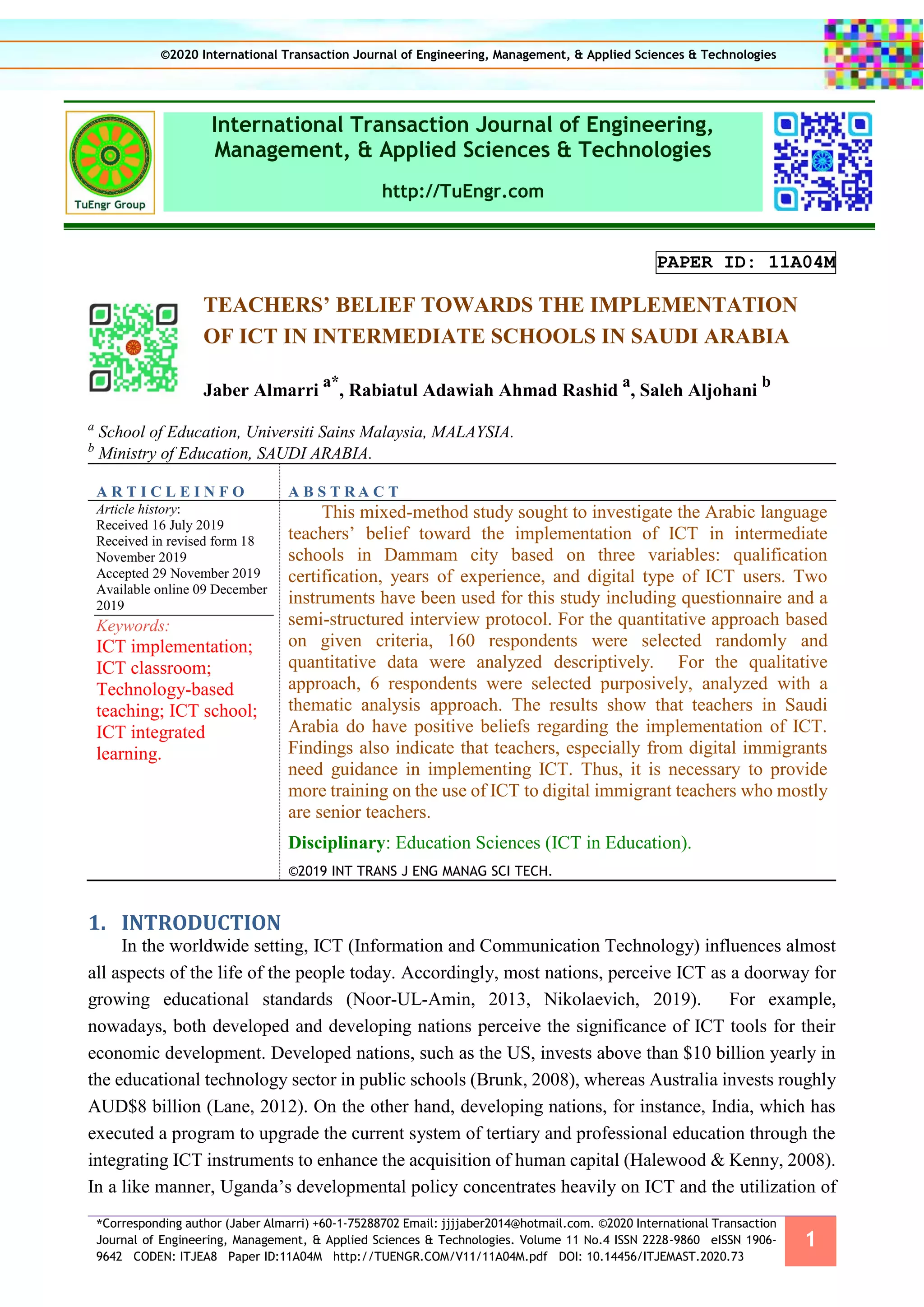 *Corresponding author (Jaber Almarri) +60-1-75288702 Email: jjjjaber2014@hotmail.com. ©2020 International Transaction
Journal of Engineering, Management, & Applied Sciences & Technologies. Volume 11 No.4 ISSN 2228-9860 eISSN 1906-
9642 CODEN: ITJEA8 Paper ID:11A04M http://TUENGR.COM/V11/11A04M.pdf DOI: 10.14456/ITJEMAST.2020.73
1
International Transaction Journal of Engineering,
Management, & Applied Sciences & Technologies
http://TuEngr.com
PAPER ID: 11A04M
TEACHERS’ BELIEF TOWARDS THE IMPLEMENTATION
OF ICT IN INTERMEDIATE SCHOOLS IN SAUDI ARABIA
Jaber Almarri
a*
, Rabiatul Adawiah Ahmad Rashid
a
, Saleh Aljohani
b
a
School of Education, Universiti Sains Malaysia, MALAYSIA.
b
Ministry of Education, SAUDI ARABIA.
A R T I C L E I N F O A B S T R A C T
Article history:
Received 16 July 2019
Received in revised form 18
November 2019
Accepted 29 November 2019
Available online 09 December
2019
Keywords:
ICT implementation;
ICT classroom;
Technology-based
teaching; ICT school;
ICT integrated
learning.
This mixed-method study sought to investigate the Arabic language
teachers’ belief toward the implementation of ICT in intermediate
schools in Dammam city based on three variables: qualification
certification, years of experience, and digital type of ICT users. Two
instruments have been used for this study including questionnaire and a
semi-structured interview protocol. For the quantitative approach based
on given criteria, 160 respondents were selected randomly and
quantitative data were analyzed descriptively. For the qualitative
approach, 6 respondents were selected purposively, analyzed with a
thematic analysis approach. The results show that teachers in Saudi
Arabia do have positive beliefs regarding the implementation of ICT.
Findings also indicate that teachers, especially from digital immigrants
need guidance in implementing ICT. Thus, it is necessary to provide
more training on the use of ICT to digital immigrant teachers who mostly
are senior teachers.
Disciplinary: Education Sciences (ICT in Education).
©2019 INT TRANS J ENG MANAG SCI TECH.
1. INTRODUCTION
In the worldwide setting, ICT (Information and Communication Technology) influences almost
all aspects of the life of the people today. Accordingly, most nations, perceive ICT as a doorway for
growing educational standards (Noor-UL-Amin, 2013, Nikolaevich, 2019). For example,
nowadays, both developed and developing nations perceive the significance of ICT tools for their
economic development. Developed nations, such as the US, invests above than $10 billion yearly in
the educational technology sector in public schools (Brunk, 2008), whereas Australia invests roughly
AUD$8 billion (Lane, 2012). On the other hand, developing nations, for instance, India, which has
executed a program to upgrade the current system of tertiary and professional education through the
integrating ICT instruments to enhance the acquisition of human capital (Halewood & Kenny, 2008).
In a like manner, Uganda’s developmental policy concentrates heavily on ICT and the utilization of
©2020 International Transaction Journal of Engineering, Management, & Applied Sciences & Technologies
 