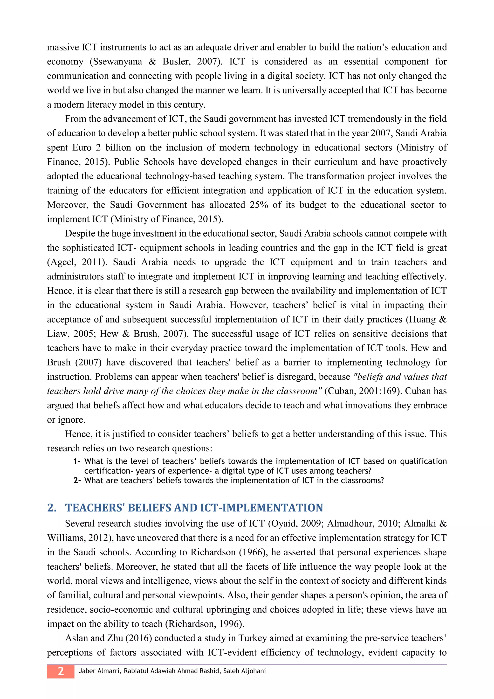 2 Jaber Almarri, Rabiatul Adawiah Ahmad Rashid, Saleh Aljohani
massive ICT instruments to act as an adequate driver and enabler to build the nation’s education and
economy (Ssewanyana & Busler, 2007). ICT is considered as an essential component for
communication and connecting with people living in a digital society. ICT has not only changed the
world we live in but also changed the manner we learn. It is universally accepted that ICT has become
a modern literacy model in this century.
From the advancement of ICT, the Saudi government has invested ICT tremendously in the field
of education to develop a better public school system. It was stated that in the year 2007, Saudi Arabia
spent Euro 2 billion on the inclusion of modern technology in educational sectors (Ministry of
Finance, 2015). Public Schools have developed changes in their curriculum and have proactively
adopted the educational technology-based teaching system. The transformation project involves the
training of the educators for efficient integration and application of ICT in the education system.
Moreover, the Saudi Government has allocated 25% of its budget to the educational sector to
implement ICT (Ministry of Finance, 2015).
Despite the huge investment in the educational sector, Saudi Arabia schools cannot compete with
the sophisticated ICT- equipment schools in leading countries and the gap in the ICT field is great
(Ageel, 2011). Saudi Arabia needs to upgrade the ICT equipment and to train teachers and
administrators staff to integrate and implement ICT in improving learning and teaching effectively.
Hence, it is clear that there is still a research gap between the availability and implementation of ICT
in the educational system in Saudi Arabia. However, teachers’ belief is vital in impacting their
acceptance of and subsequent successful implementation of ICT in their daily practices (Huang &
Liaw, 2005; Hew & Brush, 2007). The successful usage of ICT relies on sensitive decisions that
teachers have to make in their everyday practice toward the implementation of ICT tools. Hew and
Brush (2007) have discovered that teachers' belief as a barrier to implementing technology for
instruction. Problems can appear when teachers' belief is disregard, because "beliefs and values that
teachers hold drive many of the choices they make in the classroom" (Cuban, 2001:169). Cuban has
argued that beliefs affect how and what educators decide to teach and what innovations they embrace
or ignore.
Hence, it is justified to consider teachers’ beliefs to get a better understanding of this issue. This
research relies on two research questions:
1- What is the level of teachers’ beliefs towards the implementation of ICT based on qualification
certification- years of experience- a digital type of ICT uses among teachers?
2- What are teachers' beliefs towards the implementation of ICT in the classrooms?
2. TEACHERS' BELIEFS AND ICT-IMPLEMENTATION
Several research studies involving the use of ICT (Oyaid, 2009; Almadhour, 2010; Almalki &
Williams, 2012), have uncovered that there is a need for an effective implementation strategy for ICT
in the Saudi schools. According to Richardson (1966), he asserted that personal experiences shape
teachers' beliefs. Moreover, he stated that all the facets of life influence the way people look at the
world, moral views and intelligence, views about the self in the context of society and different kinds
of familial, cultural and personal viewpoints. Also, their gender shapes a person's opinion, the area of
residence, socio-economic and cultural upbringing and choices adopted in life; these views have an
impact on the ability to teach (Richardson, 1996).
Aslan and Zhu (2016) conducted a study in Turkey aimed at examining the pre-service teachers’
perceptions of factors associated with ICT-evident efficiency of technology, evident capacity to
 