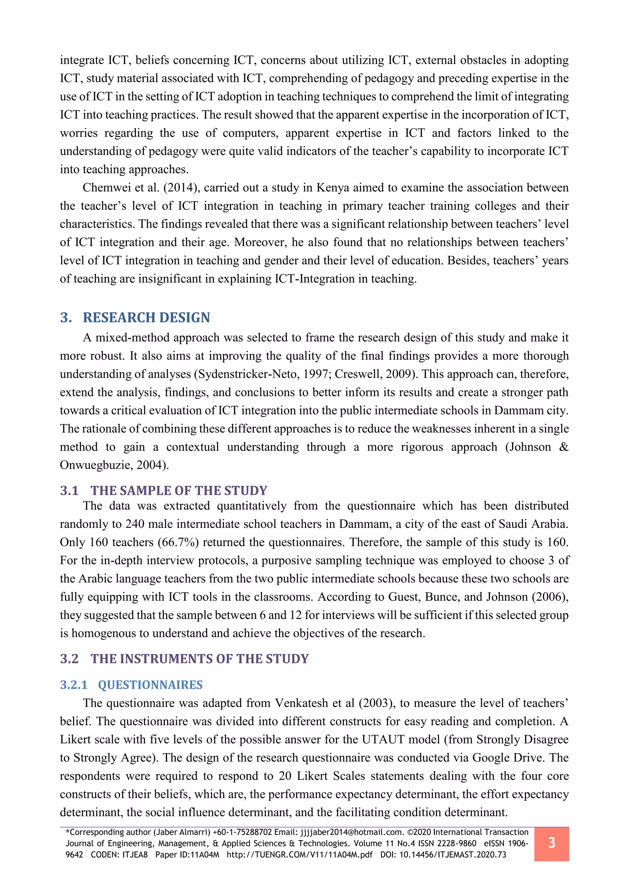 *Corresponding author (Jaber Almarri) +60-1-75288702 Email: jjjjaber2014@hotmail.com. ©2020 International Transaction
Journal of Engineering, Management, & Applied Sciences & Technologies. Volume 11 No.4 ISSN 2228-9860 eISSN 1906-
9642 CODEN: ITJEA8 Paper ID:11A04M http://TUENGR.COM/V11/11A04M.pdf DOI: 10.14456/ITJEMAST.2020.73
3
integrate ICT, beliefs concerning ICT, concerns about utilizing ICT, external obstacles in adopting
ICT, study material associated with ICT, comprehending of pedagogy and preceding expertise in the
use of ICT in the setting of ICT adoption in teaching techniques to comprehend the limit of integrating
ICT into teaching practices. The result showed that the apparent expertise in the incorporation of ICT,
worries regarding the use of computers, apparent expertise in ICT and factors linked to the
understanding of pedagogy were quite valid indicators of the teacher’s capability to incorporate ICT
into teaching approaches.
Chemwei et al. (2014), carried out a study in Kenya aimed to examine the association between
the teacher’s level of ICT integration in teaching in primary teacher training colleges and their
characteristics. The findings revealed that there was a significant relationship between teachers’ level
of ICT integration and their age. Moreover, he also found that no relationships between teachers’
level of ICT integration in teaching and gender and their level of education. Besides, teachers’ years
of teaching are insignificant in explaining ICT-Integration in teaching.
3. RESEARCH DESIGN
A mixed-method approach was selected to frame the research design of this study and make it
more robust. It also aims at improving the quality of the final findings provides a more thorough
understanding of analyses (Sydenstricker-Neto, 1997; Creswell, 2009). This approach can, therefore,
extend the analysis, findings, and conclusions to better inform its results and create a stronger path
towards a critical evaluation of ICT integration into the public intermediate schools in Dammam city.
The rationale of combining these different approaches is to reduce the weaknesses inherent in a single
method to gain a contextual understanding through a more rigorous approach (Johnson &
Onwuegbuzie, 2004).
3.1 THE SAMPLE OF THE STUDY
The data was extracted quantitatively from the questionnaire which has been distributed
randomly to 240 male intermediate school teachers in Dammam, a city of the east of Saudi Arabia.
Only 160 teachers (66.7%) returned the questionnaires. Therefore, the sample of this study is 160.
For the in-depth interview protocols, a purposive sampling technique was employed to choose 3 of
the Arabic language teachers from the two public intermediate schools because these two schools are
fully equipping with ICT tools in the classrooms. According to Guest, Bunce, and Johnson (2006),
they suggested that the sample between 6 and 12 for interviews will be sufficient if this selected group
is homogenous to understand and achieve the objectives of the research.
3.2 THE INSTRUMENTS OF THE STUDY
3.2.1 QUESTIONNAIRES
The questionnaire was adapted from Venkatesh et al (2003), to measure the level of teachers’
belief. The questionnaire was divided into different constructs for easy reading and completion. A
Likert scale with five levels of the possible answer for the UTAUT model (from Strongly Disagree
to Strongly Agree). The design of the research questionnaire was conducted via Google Drive. The
respondents were required to respond to 20 Likert Scales statements dealing with the four core
constructs of their beliefs, which are, the performance expectancy determinant, the effort expectancy
determinant, the social influence determinant, and the facilitating condition determinant.
 