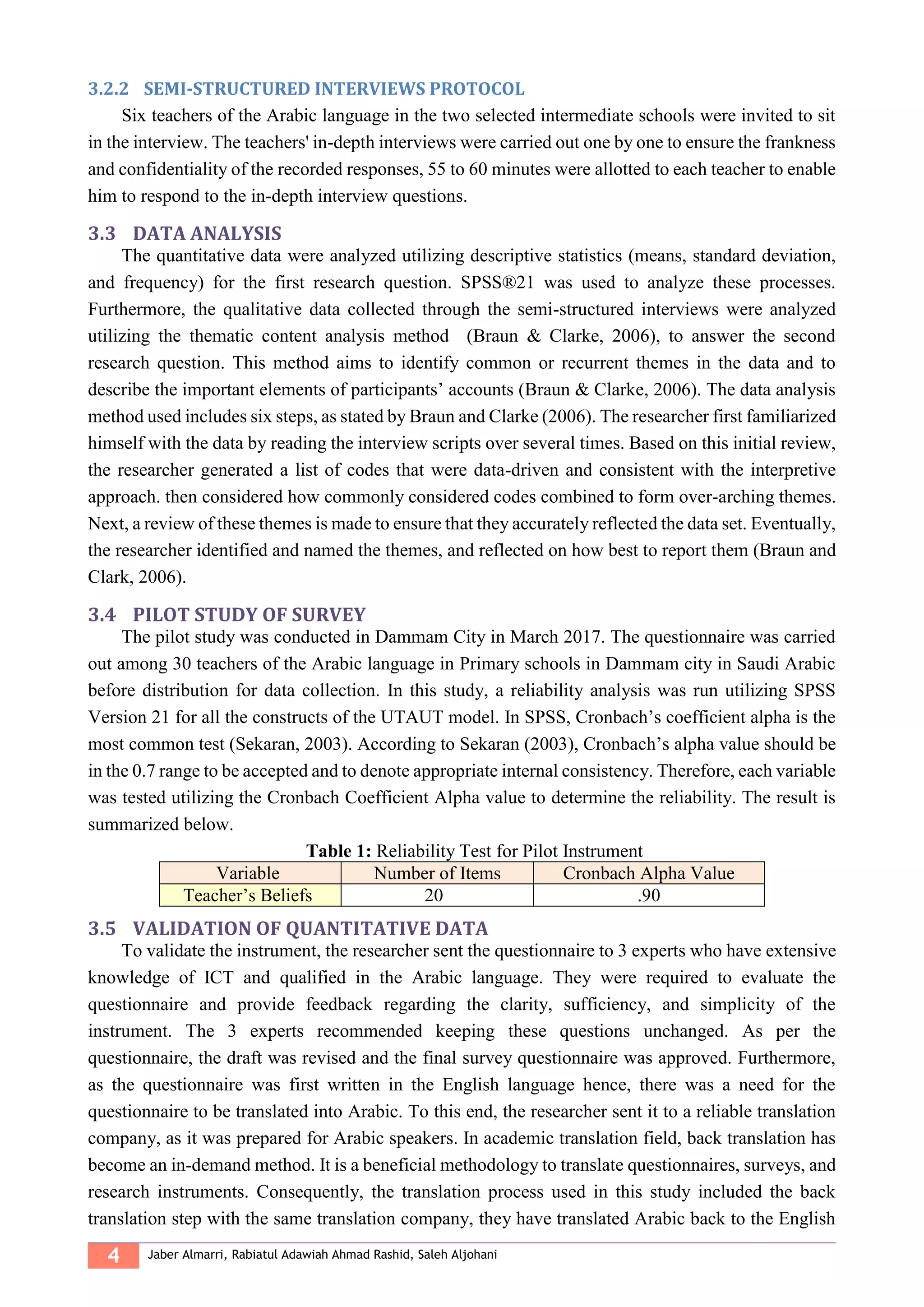 4 Jaber Almarri, Rabiatul Adawiah Ahmad Rashid, Saleh Aljohani
3.2.2 SEMI-STRUCTURED INTERVIEWS PROTOCOL
Six teachers of the Arabic language in the two selected intermediate schools were invited to sit
in the interview. The teachers' in-depth interviews were carried out one by one to ensure the frankness
and confidentiality of the recorded responses, 55 to 60 minutes were allotted to each teacher to enable
him to respond to the in-depth interview questions.
3.3 DATA ANALYSIS
The quantitative data were analyzed utilizing descriptive statistics (means, standard deviation,
and frequency) for the first research question. SPSS®21 was used to analyze these processes.
Furthermore, the qualitative data collected through the semi-structured interviews were analyzed
utilizing the thematic content analysis method (Braun & Clarke, 2006), to answer the second
research question. This method aims to identify common or recurrent themes in the data and to
describe the important elements of participants’ accounts (Braun & Clarke, 2006). The data analysis
method used includes six steps, as stated by Braun and Clarke (2006). The researcher first familiarized
himself with the data by reading the interview scripts over several times. Based on this initial review,
the researcher generated a list of codes that were data-driven and consistent with the interpretive
approach. then considered how commonly considered codes combined to form over-arching themes.
Next, a review of these themes is made to ensure that they accurately reflected the data set. Eventually,
the researcher identified and named the themes, and reflected on how best to report them (Braun and
Clark, 2006).
3.4 PILOT STUDY OF SURVEY
The pilot study was conducted in Dammam City in March 2017. The questionnaire was carried
out among 30 teachers of the Arabic language in Primary schools in Dammam city in Saudi Arabic
before distribution for data collection. In this study, a reliability analysis was run utilizing SPSS
Version 21 for all the constructs of the UTAUT model. In SPSS, Cronbach’s coefficient alpha is the
most common test (Sekaran, 2003). According to Sekaran (2003), Cronbach’s alpha value should be
in the 0.7 range to be accepted and to denote appropriate internal consistency. Therefore, each variable
was tested utilizing the Cronbach Coefficient Alpha value to determine the reliability. The result is
summarized below.
Table 1: Reliability Test for Pilot Instrument
Variable Number of Items Cronbach Alpha Value
Teacher’s Beliefs 20 .90
3.5 VALIDATION OF QUANTITATIVE DATA
To validate the instrument, the researcher sent the questionnaire to 3 experts who have extensive
knowledge of ICT and qualified in the Arabic language. They were required to evaluate the
questionnaire and provide feedback regarding the clarity, sufficiency, and simplicity of the
instrument. The 3 experts recommended keeping these questions unchanged. As per the
questionnaire, the draft was revised and the final survey questionnaire was approved. Furthermore,
as the questionnaire was first written in the English language hence, there was a need for the
questionnaire to be translated into Arabic. To this end, the researcher sent it to a reliable translation
company, as it was prepared for Arabic speakers. In academic translation field, back translation has
become an in-demand method. It is a beneficial methodology to translate questionnaires, surveys, and
research instruments. Consequently, the translation process used in this study included the back
translation step with the same translation company, they have translated Arabic back to the English
 