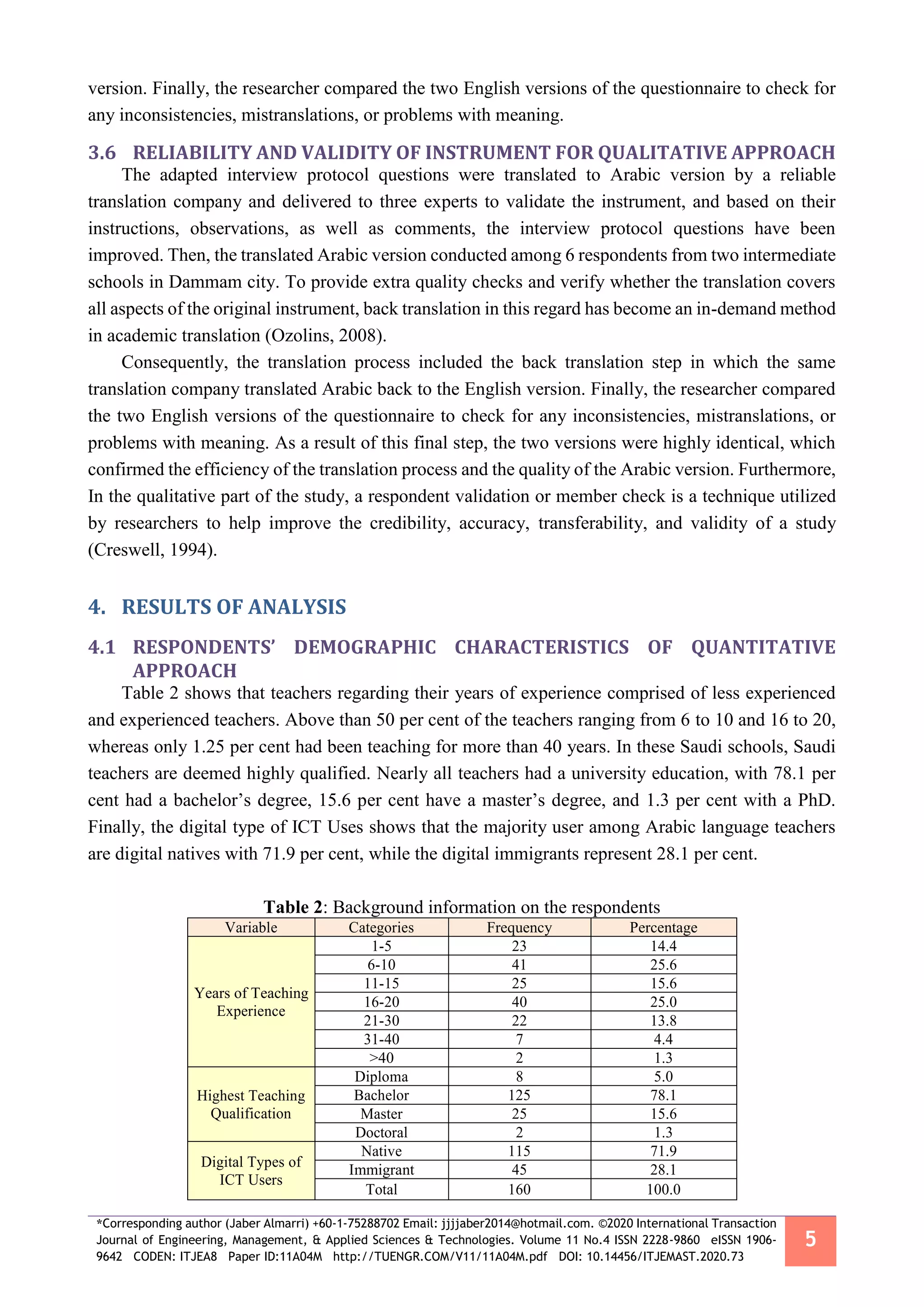 *Corresponding author (Jaber Almarri) +60-1-75288702 Email: jjjjaber2014@hotmail.com. ©2020 International Transaction
Journal of Engineering, Management, & Applied Sciences & Technologies. Volume 11 No.4 ISSN 2228-9860 eISSN 1906-
9642 CODEN: ITJEA8 Paper ID:11A04M http://TUENGR.COM/V11/11A04M.pdf DOI: 10.14456/ITJEMAST.2020.73
5
version. Finally, the researcher compared the two English versions of the questionnaire to check for
any inconsistencies, mistranslations, or problems with meaning.
3.6 RELIABILITY AND VALIDITY OF INSTRUMENT FOR QUALITATIVE APPROACH
The adapted interview protocol questions were translated to Arabic version by a reliable
translation company and delivered to three experts to validate the instrument, and based on their
instructions, observations, as well as comments, the interview protocol questions have been
improved. Then, the translated Arabic version conducted among 6 respondents from two intermediate
schools in Dammam city. To provide extra quality checks and verify whether the translation covers
all aspects of the original instrument, back translation in this regard has become an in-demand method
in academic translation (Ozolins, 2008).
Consequently, the translation process included the back translation step in which the same
translation company translated Arabic back to the English version. Finally, the researcher compared
the two English versions of the questionnaire to check for any inconsistencies, mistranslations, or
problems with meaning. As a result of this final step, the two versions were highly identical, which
confirmed the efficiency of the translation process and the quality of the Arabic version. Furthermore,
In the qualitative part of the study, a respondent validation or member check is a technique utilized
by researchers to help improve the credibility, accuracy, transferability, and validity of a study
(Creswell, 1994).
4. RESULTS OF ANALYSIS
4.1 RESPONDENTS’ DEMOGRAPHIC CHARACTERISTICS OF QUANTITATIVE
APPROACH
Table 2 shows that teachers regarding their years of experience comprised of less experienced
and experienced teachers. Above than 50 per cent of the teachers ranging from 6 to 10 and 16 to 20,
whereas only 1.25 per cent had been teaching for more than 40 years. In these Saudi schools, Saudi
teachers are deemed highly qualified. Nearly all teachers had a university education, with 78.1 per
cent had a bachelor’s degree, 15.6 per cent have a master’s degree, and 1.3 per cent with a PhD.
Finally, the digital type of ICT Uses shows that the majority user among Arabic language teachers
are digital natives with 71.9 per cent, while the digital immigrants represent 28.1 per cent.
Table 2: Background information on the respondents
Variable Categories Frequency Percentage
Years of Teaching
Experience
1-5 23 14.4
6-10 41 25.6
11-15 25 15.6
16-20 40 25.0
21-30 22 13.8
31-40 7 4.4
>40 2 1.3
Highest Teaching
Qualification
Diploma 8 5.0
Bachelor 125 78.1
Master 25 15.6
Doctoral 2 1.3
Digital Types of
ICT Users
Native 115 71.9
Immigrant 45 28.1
Total 160 100.0
 