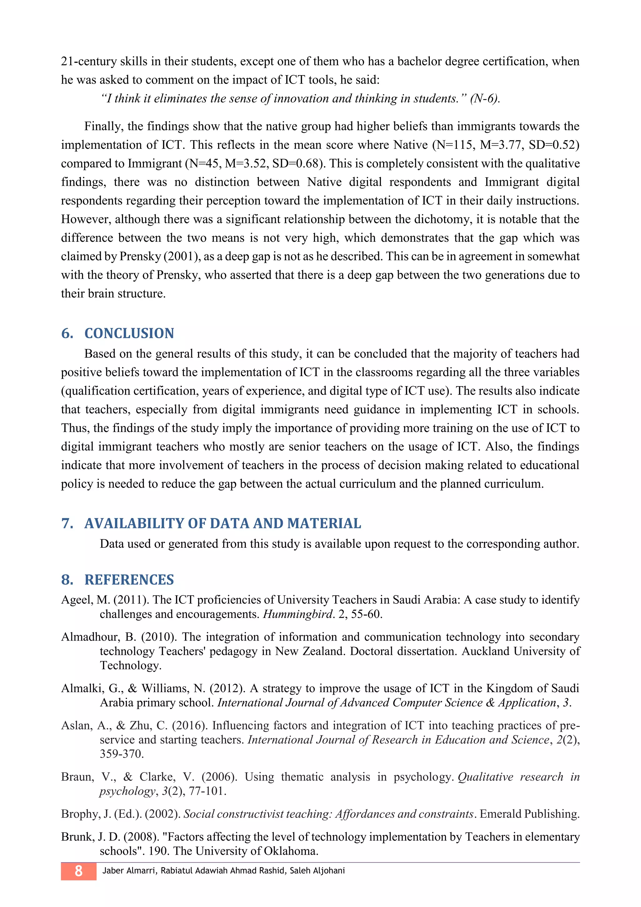 8 Jaber Almarri, Rabiatul Adawiah Ahmad Rashid, Saleh Aljohani
21-century skills in their students, except one of them who has a bachelor degree certification, when
he was asked to comment on the impact of ICT tools, he said:
“I think it eliminates the sense of innovation and thinking in students.” (N-6).
Finally, the findings show that the native group had higher beliefs than immigrants towards the
implementation of ICT. This reflects in the mean score where Native (N=115, M=3.77, SD=0.52)
compared to Immigrant (N=45, M=3.52, SD=0.68). This is completely consistent with the qualitative
findings, there was no distinction between Native digital respondents and Immigrant digital
respondents regarding their perception toward the implementation of ICT in their daily instructions.
However, although there was a significant relationship between the dichotomy, it is notable that the
difference between the two means is not very high, which demonstrates that the gap which was
claimed by Prensky (2001), as a deep gap is not as he described. This can be in agreement in somewhat
with the theory of Prensky, who asserted that there is a deep gap between the two generations due to
their brain structure.
6. CONCLUSION
Based on the general results of this study, it can be concluded that the majority of teachers had
positive beliefs toward the implementation of ICT in the classrooms regarding all the three variables
(qualification certification, years of experience, and digital type of ICT use). The results also indicate
that teachers, especially from digital immigrants need guidance in implementing ICT in schools.
Thus, the findings of the study imply the importance of providing more training on the use of ICT to
digital immigrant teachers who mostly are senior teachers on the usage of ICT. Also, the findings
indicate that more involvement of teachers in the process of decision making related to educational
policy is needed to reduce the gap between the actual curriculum and the planned curriculum.
7. AVAILABILITY OF DATA AND MATERIAL
Data used or generated from this study is available upon request to the corresponding author.
8. REFERENCES
Ageel, M. (2011). The ICT proficiencies of University Teachers in Saudi Arabia: A case study to identify
challenges and encouragements. Hummingbird. 2, 55-60.
Almadhour, B. (2010). The integration of information and communication technology into secondary
technology Teachers' pedagogy in New Zealand. Doctoral dissertation. Auckland University of
Technology.
Almalki, G., & Williams, N. (2012). A strategy to improve the usage of ICT in the Kingdom of Saudi
Arabia primary school. International Journal of Advanced Computer Science & Application, 3.
Aslan, A., & Zhu, C. (2016). Influencing factors and integration of ICT into teaching practices of pre-
service and starting teachers. International Journal of Research in Education and Science, 2(2),
359-370.
Braun, V., & Clarke, V. (2006). Using thematic analysis in psychology. Qualitative research in
psychology, 3(2), 77-101.
Brophy, J. (Ed.). (2002). Social constructivist teaching: Affordances and constraints. Emerald Publishing.
Brunk, J. D. (2008). "Factors affecting the level of technology implementation by Teachers in elementary
schools". 190. The University of Oklahoma.
 