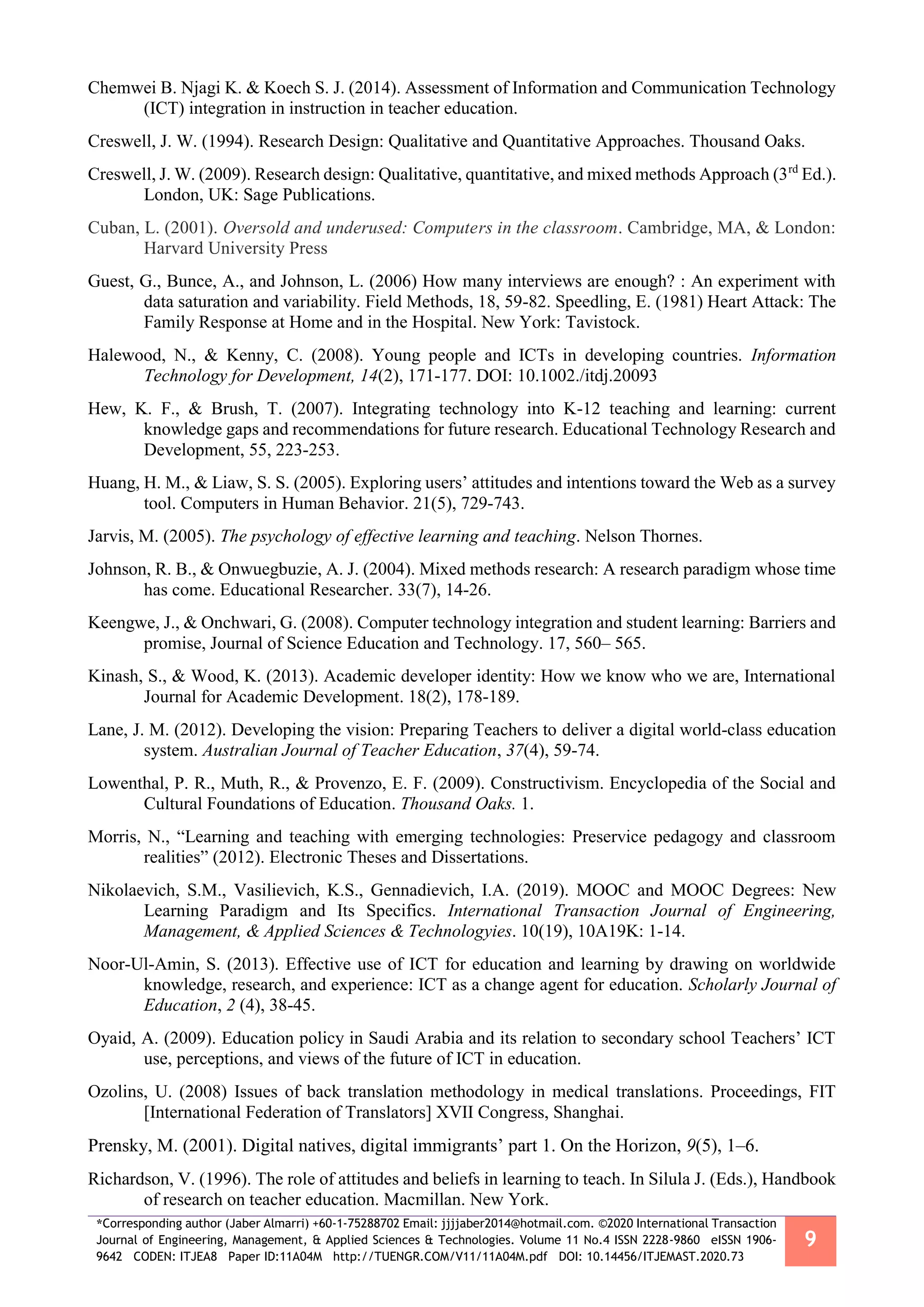 *Corresponding author (Jaber Almarri) +60-1-75288702 Email: jjjjaber2014@hotmail.com. ©2020 International Transaction
Journal of Engineering, Management, & Applied Sciences & Technologies. Volume 11 No.4 ISSN 2228-9860 eISSN 1906-
9642 CODEN: ITJEA8 Paper ID:11A04M http://TUENGR.COM/V11/11A04M.pdf DOI: 10.14456/ITJEMAST.2020.73
9
Chemwei B. Njagi K. & Koech S. J. (2014). Assessment of Information and Communication Technology
(ICT) integration in instruction in teacher education.
Creswell, J. W. (1994). Research Design: Qualitative and Quantitative Approaches. Thousand Oaks.
Creswell, J. W. (2009). Research design: Qualitative, quantitative, and mixed methods Approach (3rd
Ed.).
London, UK: Sage Publications.
Cuban, L. (2001). Oversold and underused: Computers in the classroom. Cambridge, MA, & London:
Harvard University Press
Guest, G., Bunce, A., and Johnson, L. (2006) How many interviews are enough? : An experiment with
data saturation and variability. Field Methods, 18, 59-82. Speedling, E. (1981) Heart Attack: The
Family Response at Home and in the Hospital. New York: Tavistock.
Halewood, N., & Kenny, C. (2008). Young people and ICTs in developing countries. Information
Technology for Development, 14(2), 171-177. DOI: 10.1002./itdj.20093
Hew, K. F., & Brush, T. (2007). Integrating technology into K-12 teaching and learning: current
knowledge gaps and recommendations for future research. Educational Technology Research and
Development, 55, 223-253.
Huang, H. M., & Liaw, S. S. (2005). Exploring users’ attitudes and intentions toward the Web as a survey
tool. Computers in Human Behavior. 21(5), 729-743.
Jarvis, M. (2005). The psychology of effective learning and teaching. Nelson Thornes.
Johnson, R. B., & Onwuegbuzie, A. J. (2004). Mixed methods research: A research paradigm whose time
has come. Educational Researcher. 33(7), 14-26.
Keengwe, J., & Onchwari, G. (2008). Computer technology integration and student learning: Barriers and
promise, Journal of Science Education and Technology. 17, 560– 565.
Kinash, S., & Wood, K. (2013). Academic developer identity: How we know who we are, International
Journal for Academic Development. 18(2), 178-189.
Lane, J. M. (2012). Developing the vision: Preparing Teachers to deliver a digital world-class education
system. Australian Journal of Teacher Education, 37(4), 59-74.
Lowenthal, P. R., Muth, R., & Provenzo, E. F. (2009). Constructivism. Encyclopedia of the Social and
Cultural Foundations of Education. Thousand Oaks. 1.
Morris, N., “Learning and teaching with emerging technologies: Preservice pedagogy and classroom
realities” (2012). Electronic Theses and Dissertations.
Nikolaevich, S.M., Vasilievich, K.S., Gennadievich, I.A. (2019). MOOC and MOOC Degrees: New
Learning Paradigm and Its Specifics. International Transaction Journal of Engineering,
Management, & Applied Sciences & Technologyies. 10(19), 10A19K: 1-14.
Noor-Ul-Amin, S. (2013). Effective use of ICT for education and learning by drawing on worldwide
knowledge, research, and experience: ICT as a change agent for education. Scholarly Journal of
Education, 2 (4), 38-45.
Oyaid, A. (2009). Education policy in Saudi Arabia and its relation to secondary school Teachers’ ICT
use, perceptions, and views of the future of ICT in education.
Ozolins, U. (2008) Issues of back translation methodology in medical translations. Proceedings, FIT
[International Federation of Translators] XVII Congress, Shanghai.
Prensky, M. (2001). Digital natives, digital immigrants’ part 1. On the Horizon, 9(5), 1–6.
Richardson, V. (1996). The role of attitudes and beliefs in learning to teach. In Silula J. (Eds.), Handbook
of research on teacher education. Macmillan. New York.
 