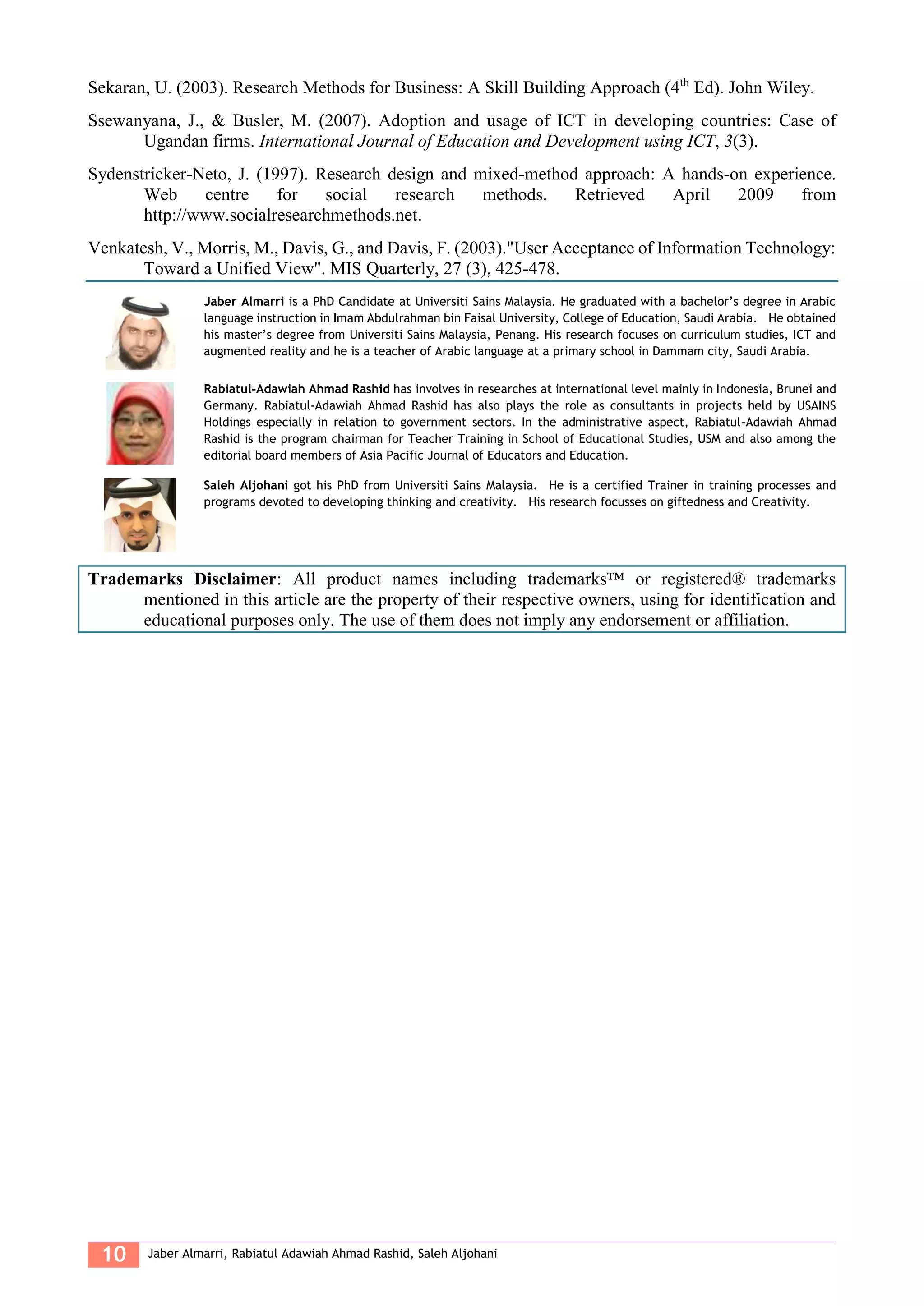 10 Jaber Almarri, Rabiatul Adawiah Ahmad Rashid, Saleh Aljohani
Sekaran, U. (2003). Research Methods for Business: A Skill Building Approach (4th
Ed). John Wiley.
Ssewanyana, J., & Busler, M. (2007). Adoption and usage of ICT in developing countries: Case of
Ugandan firms. International Journal of Education and Development using ICT, 3(3).
Sydenstricker-Neto, J. (1997). Research design and mixed-method approach: A hands-on experience.
Web centre for social research methods. Retrieved April 2009 from
http://www.socialresearchmethods.net.
Venkatesh, V., Morris, M., Davis, G., and Davis, F. (2003)."User Acceptance of Information Technology:
Toward a Unified View". MIS Quarterly, 27 (3), 425-478.
Jaber Almarri is a PhD Candidate at Universiti Sains Malaysia. He graduated with a bachelor’s degree in Arabic
language instruction in Imam Abdulrahman bin Faisal University, College of Education, Saudi Arabia. He obtained
his master’s degree from Universiti Sains Malaysia, Penang. His research focuses on curriculum studies, ICT and
augmented reality and he is a teacher of Arabic language at a primary school in Dammam city, Saudi Arabia.
Rabiatul-Adawiah Ahmad Rashid has involves in researches at international level mainly in Indonesia, Brunei and
Germany. Rabiatul-Adawiah Ahmad Rashid has also plays the role as consultants in projects held by USAINS
Holdings especially in relation to government sectors. In the administrative aspect, Rabiatul-Adawiah Ahmad
Rashid is the program chairman for Teacher Training in School of Educational Studies, USM and also among the
editorial board members of Asia Pacific Journal of Educators and Education.
Saleh Aljohani got his PhD from Universiti Sains Malaysia. He is a certified Trainer in training processes and
programs devoted to developing thinking and creativity. His research focusses on giftedness and Creativity.
Trademarks Disclaimer: All product names including trademarks™ or registered® trademarks
mentioned in this article are the property of their respective owners, using for identification and
educational purposes only. The use of them does not imply any endorsement or affiliation.
 