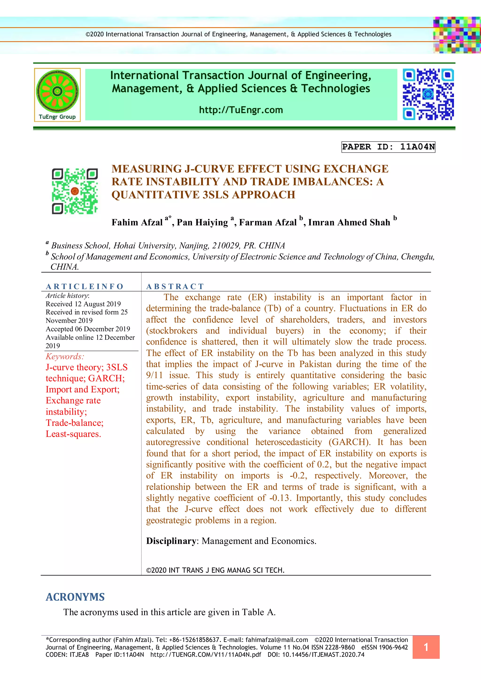*Corresponding author (Fahim Afzal). Tel: +86-15261858637. E-mail: fahimafzal@mail.com ©2020 International Transaction
Journal of Engineering, Management, & Applied Sciences & Technologies. Volume 11 No.04 ISSN 2228-9860 eISSN 1906-9642
CODEN: ITJEA8 Paper ID:11A04N http://TUENGR.COM/V11/11A04N.pdf DOI: 10.14456/ITJEMAST.2020.74
1
International Transaction Journal of Engineering,
Management, & Applied Sciences & Technologies
http://TuEngr.com
PAPER ID: 11A04N
MEASURING J-CURVE EFFECT USING EXCHANGE
RATE INSTABILITY AND TRADE IMBALANCES: A
QUANTITATIVE 3SLS APPROACH
Fahim Afzal
a*
, Pan Haiying
a
, Farman Afzal
b
, Imran Ahmed Shah
b
a
Business School, Hohai University, Nanjing, 210029, PR. CHINA
b
School of Management and Economics, University of Electronic Science and Technology of China, Chengdu,
CHINA.
A R T I C L E I N F O A B S T RA C T
Article history:
Received 12 August 2019
Received in revised form 25
November 2019
Accepted 06 December 2019
Available online 12 December
2019
Keywords:
J-curve theory; 3SLS
technique; GARCH;
Import and Export;
Exchange rate
instability;
Trade-balance;
Least-squares.
The exchange rate (ER) instability is an important factor in
determining the trade-balance (Tb) of a country. Fluctuations in ER do
affect the confidence level of shareholders, traders, and investors
(stockbrokers and individual buyers) in the economy; if their
confidence is shattered, then it will ultimately slow the trade process.
The effect of ER instability on the Tb has been analyzed in this study
that implies the impact of J-curve in Pakistan during the time of the
9/11 issue. This study is entirely quantitative considering the basic
time-series of data consisting of the following variables; ER volatility,
growth instability, export instability, agriculture and manufacturing
instability, and trade instability. The instability values of imports,
exports, ER, Tb, agriculture, and manufacturing variables have been
calculated by using the variance obtained from generalized
autoregressive conditional heteroscedasticity (GARCH). It has been
found that for a short period, the impact of ER instability on exports is
significantly positive with the coefficient of 0.2, but the negative impact
of ER instability on imports is -0.2, respectively. Moreover, the
relationship between the ER and terms of trade is significant, with a
slightly negative coefficient of -0.13. Importantly, this study concludes
that the J-curve effect does not work effectively due to different
geostrategic problems in a region.
Disciplinary: Management and Economics.
©2020 INT TRANS J ENG MANAG SCI TECH.
ACRONYMS
The acronyms used in this article are given in Table A.
©2020 International Transaction Journal of Engineering, Management, & Applied Sciences & Technologies
 