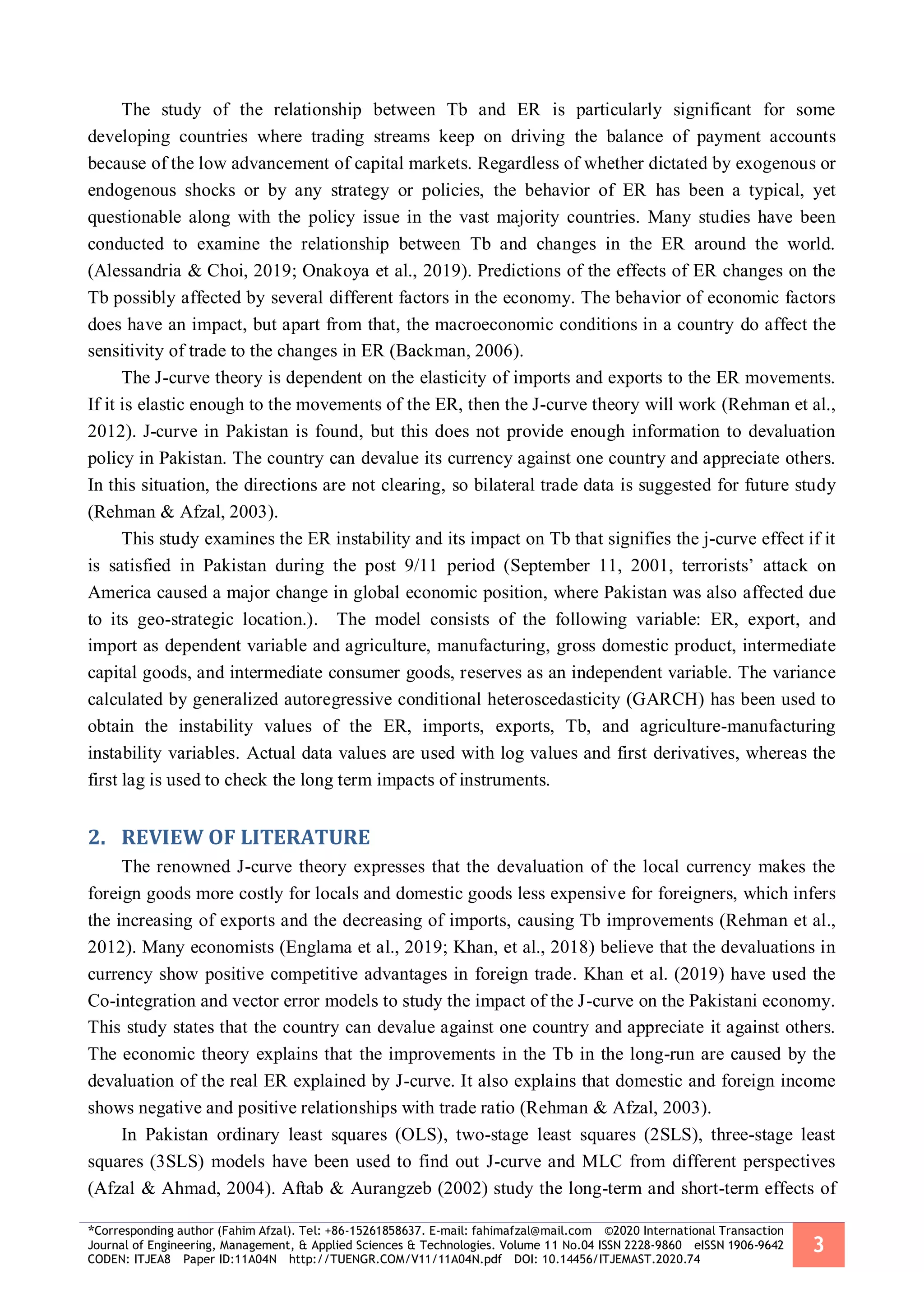 *Corresponding author (Fahim Afzal). Tel: +86-15261858637. E-mail: fahimafzal@mail.com ©2020 International Transaction
Journal of Engineering, Management, & Applied Sciences & Technologies. Volume 11 No.04 ISSN 2228-9860 eISSN 1906-9642
CODEN: ITJEA8 Paper ID:11A04N http://TUENGR.COM/V11/11A04N.pdf DOI: 10.14456/ITJEMAST.2020.74
3
The study of the relationship between Tb and ER is particularly significant for some
developing countries where trading streams keep on driving the balance of payment accounts
because of the low advancement of capital markets. Regardless of whether dictated by exogenous or
endogenous shocks or by any strategy or policies, the behavior of ER has been a typical, yet
questionable along with the policy issue in the vast majority countries. Many studies have been
conducted to examine the relationship between Tb and changes in the ER around the world.
(Alessandria & Choi, 2019; Onakoya et al., 2019). Predictions of the effects of ER changes on the
Tb possibly affected by several different factors in the economy. The behavior of economic factors
does have an impact, but apart from that, the macroeconomic conditions in a country do affect the
sensitivity of trade to the changes in ER (Backman, 2006).
The J-curve theory is dependent on the elasticity of imports and exports to the ER movements.
If it is elastic enough to the movements of the ER, then the J-curve theory will work (Rehman et al.,
2012). J-curve in Pakistan is found, but this does not provide enough information to devaluation
policy in Pakistan. The country can devalue its currency against one country and appreciate others.
In this situation, the directions are not clearing, so bilateral trade data is suggested for future study
(Rehman & Afzal, 2003).
This study examines the ER instability and its impact on Tb that signifies the j-curve effect if it
is satisfied in Pakistan during the post 9/11 period (September 11, 2001, terrorists’ attack on
America caused a major change in global economic position, where Pakistan was also affected due
to its geo-strategic location.). The model consists of the following variable: ER, export, and
import as dependent variable and agriculture, manufacturing, gross domestic product, intermediate
capital goods, and intermediate consumer goods, reserves as an independent variable. The variance
calculated by generalized autoregressive conditional heteroscedasticity (GARCH) has been used to
obtain the instability values of the ER, imports, exports, Tb, and agriculture-manufacturing
instability variables. Actual data values are used with log values and first derivatives, whereas the
first lag is used to check the long term impacts of instruments.
2. REVIEW OF LITERATURE
The renowned J-curve theory expresses that the devaluation of the local currency makes the
foreign goods more costly for locals and domestic goods less expensive for foreigners, which infers
the increasing of exports and the decreasing of imports, causing Tb improvements (Rehman et al.,
2012). Many economists (Englama et al., 2019; Khan, et al., 2018) believe that the devaluations in
currency show positive competitive advantages in foreign trade. Khan et al. (2019) have used the
Co-integration and vector error models to study the impact of the J-curve on the Pakistani economy.
This study states that the country can devalue against one country and appreciate it against others.
The economic theory explains that the improvements in the Tb in the long-run are caused by the
devaluation of the real ER explained by J-curve. It also explains that domestic and foreign income
shows negative and positive relationships with trade ratio (Rehman & Afzal, 2003).
In Pakistan ordinary least squares (OLS), two-stage least squares (2SLS), three-stage least
squares (3SLS) models have been used to find out J-curve and MLC from different perspectives
(Afzal & Ahmad, 2004). Aftab & Aurangzeb (2002) study the long-term and short-term effects of
 