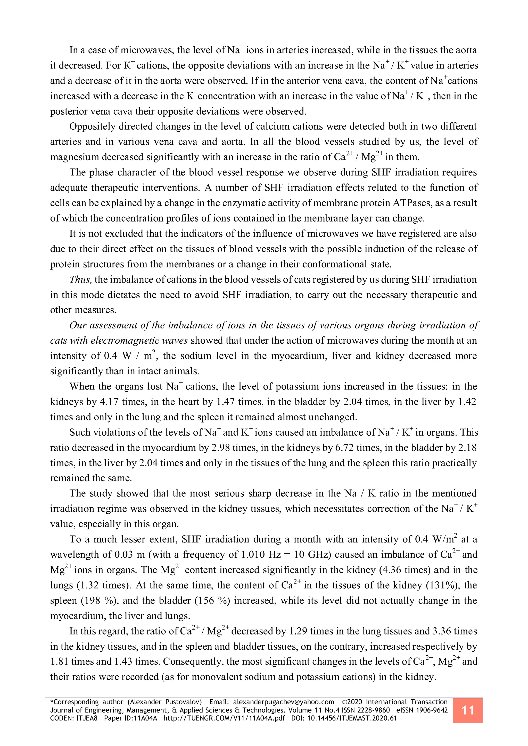 *Corresponding author (Alexander Pustovalov) Email: alexanderpugachev@yahoo.com ©2020 International Transaction
Journal of Engineering, Management, & Applied Sciences & Technologies. Volume 11 No.4 ISSN 2228-9860 eISSN 1906-9642
CODEN: ITJEA8 Paper ID:11A04A http://TUENGR.COM/V11/11A04A.pdf DOI: 10.14456/ITJEMAST.2020.61
11
In a case of microwaves, the level of Nа+
ions in arteries increased, while in the tissues the aorta
it decreased. For К+
cations, the opposite deviations with an increase in the Na+
/ K+
value in arteries
and a decrease of it in the aorta were observed. If in the anterior vena cava, the content of Nа+
cations
increased with a decrease in the К+
concentration with an increase in the value of Na+
/ K+
, then in the
posterior vena cava their opposite deviations were observed.
Oppositely directed changes in the level of calcium cations were detected both in two different
arteries and in various vena cava and aorta. In all the blood vessels studied by us, the level of
magnesium decreased significantly with an increase in the ratio of Ca2+
/ Mg2+
in them.
The phase character of the blood vessel response we observe during SHF irradiation requires
adequate therapeutic interventions. A number of SHF irradiation effects related to the function of
cells can be explained by a change in the enzymatic activity of membrane protein ATPases, as a result
of which the concentration profiles of ions contained in the membrane layer can change.
It is not excluded that the indicators of the influence of microwaves we have registered are also
due to their direct effect on the tissues of blood vessels with the possible induction of the release of
protein structures from the membranes or a change in their conformational state.
Thus, the imbalance of cations in the blood vessels of cats registered by us during SHF irradiation
in this mode dictates the need to avoid SHF irradiation, to carry out the necessary therapeutic and
other measures.
Our assessment of the imbalance of ions in the tissues of various organs during irradiation of
cats with electromagnetic waves showed that under the action of microwaves during the month at an
intensity of 0.4 W / m2
, the sodium level in the myocardium, liver and kidney decreased more
significantly than in intact animals.
When the organs lost Na+
cations, the level of potassium ions increased in the tissues: in the
kidneys by 4.17 times, in the heart by 1.47 times, in the bladder by 2.04 times, in the liver by 1.42
times and only in the lung and the spleen it remained almost unchanged.
Such violations of the levels of Na+
and K+
ions caused an imbalance of Na+
/ K+
in organs. This
ratio decreased in the myocardium by 2.98 times, in the kidneys by 6.72 times, in the bladder by 2.18
times, in the liver by 2.04 times and only in the tissues of the lung and the spleen this ratio practically
remained the same.
The study showed that the most serious sharp decrease in the Na / K ratio in the mentioned
irradiation regime was observed in the kidney tissues, which necessitates correction of the Na+
/ K+
value, especially in this organ.
To a much lesser extent, SHF irradiation during a month with an intensity of 0.4 W/m2
at a
wavelength of 0.03 m (with a frequency of 1,010 Hz = 10 GHz) caused an imbalance of Ca2+
and
Mg2+
ions in organs. The Mg2+
content increased significantly in the kidney (4.36 times) and in the
lungs (1.32 times). At the same time, the content of Ca2+
in the tissues of the kidney (131%), the
spleen (198 %), and the bladder (156 %) increased, while its level did not actually change in the
myocardium, the liver and lungs.
In this regard, the ratio of Ca2+
/ Mg2+
decreased by 1.29 times in the lung tissues and 3.36 times
in the kidney tissues, and in the spleen and bladder tissues, on the contrary, increased respectively by
1.81 times and 1.43 times. Consequently, the most significant changes in the levels of Ca2+
, Mg2+
and
their ratios were recorded (as for monovalent sodium and potassium cations) in the kidney.
 