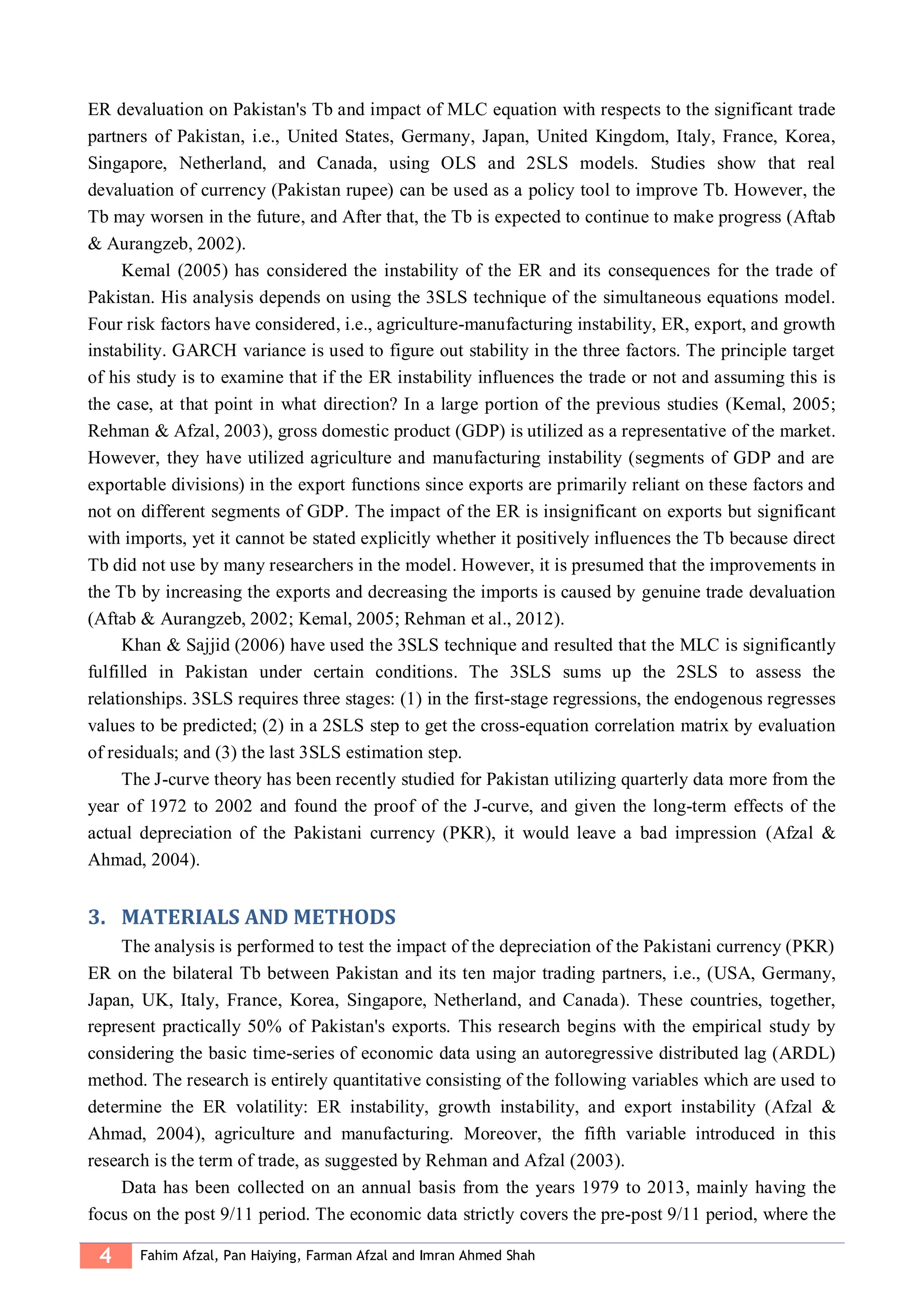 4 Fahim Afzal, Pan Haiying, Farman Afzal and Imran Ahmed Shah
ER devaluation on Pakistan's Tb and impact of MLC equation with respects to the significant trade
partners of Pakistan, i.e., United States, Germany, Japan, United Kingdom, Italy, France, Korea,
Singapore, Netherland, and Canada, using OLS and 2SLS models. Studies show that real
devaluation of currency (Pakistan rupee) can be used as a policy tool to improve Tb. However, the
Tb may worsen in the future, and After that, the Tb is expected to continue to make progress (Aftab
& Aurangzeb, 2002).
Kemal (2005) has considered the instability of the ER and its consequences for the trade of
Pakistan. His analysis depends on using the 3SLS technique of the simultaneous equations model.
Four risk factors have considered, i.e., agriculture-manufacturing instability, ER, export, and growth
instability. GARCH variance is used to figure out stability in the three factors. The principle target
of his study is to examine that if the ER instability influences the trade or not and assuming this is
the case, at that point in what direction? In a large portion of the previous studies (Kemal, 2005;
Rehman & Afzal, 2003), gross domestic product (GDP) is utilized as a representative of the market.
However, they have utilized agriculture and manufacturing instability (segments of GDP and are
exportable divisions) in the export functions since exports are primarily reliant on these factors and
not on different segments of GDP. The impact of the ER is insignificant on exports but significant
with imports, yet it cannot be stated explicitly whether it positively influences the Tb because direct
Tb did not use by many researchers in the model. However, it is presumed that the improvements in
the Tb by increasing the exports and decreasing the imports is caused by genuine trade devaluation
(Aftab & Aurangzeb, 2002; Kemal, 2005; Rehman et al., 2012).
Khan & Sajjid (2006) have used the 3SLS technique and resulted that the MLC is significantly
fulfilled in Pakistan under certain conditions. The 3SLS sums up the 2SLS to assess the
relationships. 3SLS requires three stages: (1) in the first-stage regressions, the endogenous regresses
values to be predicted; (2) in a 2SLS step to get the cross-equation correlation matrix by evaluation
of residuals; and (3) the last 3SLS estimation step.
The J-curve theory has been recently studied for Pakistan utilizing quarterly data more from the
year of 1972 to 2002 and found the proof of the J-curve, and given the long-term effects of the
actual depreciation of the Pakistani currency (PKR), it would leave a bad impression (Afzal &
Ahmad, 2004).
3. MATERIALS AND METHODS
The analysis is performed to test the impact of the depreciation of the Pakistani currency (PKR)
ER on the bilateral Tb between Pakistan and its ten major trading partners, i.e., (USA, Germany,
Japan, UK, Italy, France, Korea, Singapore, Netherland, and Canada). These countries, together,
represent practically 50% of Pakistan's exports. This research begins with the empirical study by
considering the basic time-series of economic data using an autoregressive distributed lag (ARDL)
method. The research is entirely quantitative consisting of the following variables which are used to
determine the ER volatility: ER instability, growth instability, and export instability (Afzal &
Ahmad, 2004), agriculture and manufacturing. Moreover, the fifth variable introduced in this
research is the term of trade, as suggested by Rehman and Afzal (2003).
Data has been collected on an annual basis from the years 1979 to 2013, mainly having the
focus on the post 9/11 period. The economic data strictly covers the pre-post 9/11 period, where the
 