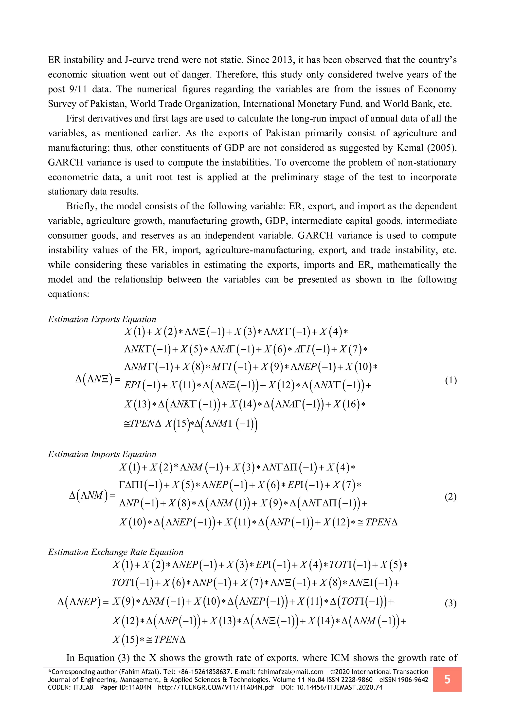 *Corresponding author (Fahim Afzal). Tel: +86-15261858637. E-mail: fahimafzal@mail.com ©2020 International Transaction
Journal of Engineering, Management, & Applied Sciences & Technologies. Volume 11 No.04 ISSN 2228-9860 eISSN 1906-9642
CODEN: ITJEA8 Paper ID:11A04N http://TUENGR.COM/V11/11A04N.pdf DOI: 10.14456/ITJEMAST.2020.74
5
ER instability and J-curve trend were not static. Since 2013, it has been observed that the country’s
economic situation went out of danger. Therefore, this study only considered twelve years of the
post 9/11 data. The numerical figures regarding the variables are from the issues of Economy
Survey of Pakistan, World Trade Organization, International Monetary Fund, and World Bank, etc.
First derivatives and first lags are used to calculate the long-run impact of annual data of all the
variables, as mentioned earlier. As the exports of Pakistan primarily consist of agriculture and
manufacturing; thus, other constituents of GDP are not considered as suggested by Kemal (2005).
GARCH variance is used to compute the instabilities. To overcome the problem of non-stationary
econometric data, a unit root test is applied at the preliminary stage of the test to incorporate
stationary data results.
Briefly, the model consists of the following variable: ER, export, and import as the dependent
variable, agriculture growth, manufacturing growth, GDP, intermediate capital goods, intermediate
consumer goods, and reserves as an independent variable. GARCH variance is used to compute
instability values of the ER, import, agriculture-manufacturing, export, and trade instability, etc.
while considering these variables in estimating the exports, imports and ER, mathematically the
model and the relationship between the variables can be presented as shown in the following
equations:
Estimation Exports Equation
 N   
           
           
           
           
           
    
1 2 1 3 1 4
1 5 1 6 1 7
1 8 1 9 1 10
1 11 1 12 1
13 1 14 1 16
15 1
X X N X NX X
NK X NA X A I X
NM X M I X NEP X
EPI X N X NX
X NK X NA X
TPEN X NM
         
            
           
           
          
     
(1)
Estimation Imports Equation
 NM  
           
           
           
           
1 2 * 1 3 1 4
1 5 1 6 1 7
1 8 1 9 1
10 1 11 1 12
X X NM X N X
X NEP X EP X
NP X NM X N
X NEP X NP X TPEN
        
          
          
          
(2)
Estimation Exchange Rate Equation
 NEP  
               
             
             
              
 
1 2 1 3 1 4 1 5
1 6 1 7 1 8 1
9 1 10 1 11 1
12 1 13 1 14 1
15
X X NEP X EP X TOT X
TOT X NP X N X N
X NM X NEP X TOT
X NP X N X NM
X TPEN
            
             
          
            
  
(3)
In Equation (3) the X shows the growth rate of exports, where ICM shows the growth rate of
 