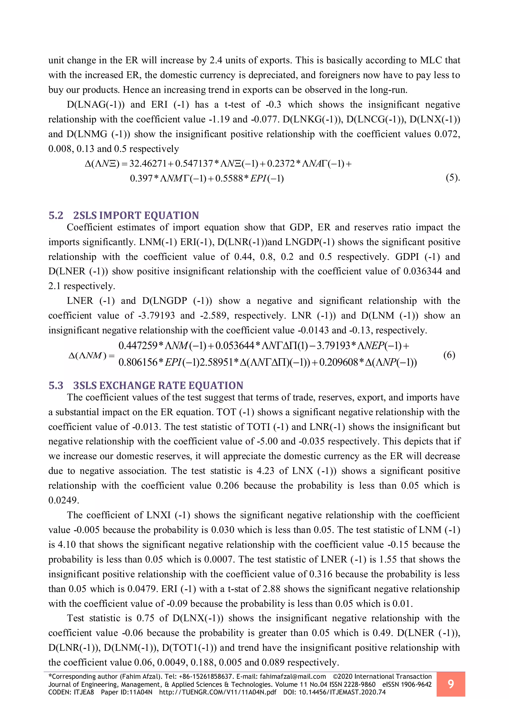 *Corresponding author (Fahim Afzal). Tel: +86-15261858637. E-mail: fahimafzal@mail.com ©2020 International Transaction
Journal of Engineering, Management, & Applied Sciences & Technologies. Volume 11 No.04 ISSN 2228-9860 eISSN 1906-9642
CODEN: ITJEA8 Paper ID:11A04N http://TUENGR.COM/V11/11A04N.pdf DOI: 10.14456/ITJEMAST.2020.74
9
unit change in the ER will increase by 2.4 units of exports. This is basically according to MLC that
with the increased ER, the domestic currency is depreciated, and foreigners now have to pay less to
buy our products. Hence an increasing trend in exports can be observed in the long-run.
D(LNAG(-1)) and ERI (-1) has a t-test of -0.3 which shows the insignificant negative
relationship with the coefficient value -1.19 and -0.077. D(LNKG(-1)), D(LNCG(-1)), D(LNX(-1))
and D(LNMG (-1)) show the insignificant positive relationship with the coefficient values 0.072,
0.008, 0.13 and 0.5 respectively
( ) 32.46271 0.547137* ( 1) 0.2372* ( 1)
0.397* ( 1) 0.5588* ( 1)
N N NA
NM EPI
            
     (5).
5.2 2SLS IMPORT EQUATION
Coefficient estimates of import equation show that GDP, ER and reserves ratio impact the
imports significantly. LNM(-1) ERI(-1), D(LNR(-1))and LNGDP(-1) shows the significant positive
relationship with the coefficient value of 0.44, 0.8, 0.2 and 0.5 respectively. GDPI (-1) and
D(LNER (-1)) show positive insignificant relationship with the coefficient value of 0.036344 and
2.1 respectively.
LNER (-1) and D(LNGDP (-1)) show a negative and significant relationship with the
coefficient value of -3.79193 and -2.589, respectively. LNR (-1)) and D(LNM (-1)) show an
insignificant negative relationship with the coefficient value -0.0143 and -0.13, respectively.
( )NM  
0.447259* ( 1) 0.053644* (1) 3.79193* ( 1)
0.806156* ( 1)2.58951* ( )( 1)) 0.209608* ( ( 1))
NM N NEP
EPI N NP
        
        
(6)
5.3 3SLS EXCHANGE RATE EQUATION
The coefficient values of the test suggest that terms of trade, reserves, export, and imports have
a substantial impact on the ER equation. TOT (-1) shows a significant negative relationship with the
coefficient value of -0.013. The test statistic of TOTI (-1) and LNR(-1) shows the insignificant but
negative relationship with the coefficient value of -5.00 and -0.035 respectively. This depicts that if
we increase our domestic reserves, it will appreciate the domestic currency as the ER will decrease
due to negative association. The test statistic is 4.23 of LNX (-1)) shows a significant positive
relationship with the coefficient value 0.206 because the probability is less than 0.05 which is
0.0249.
The coefficient of LNXI (-1) shows the significant negative relationship with the coefficient
value -0.005 because the probability is 0.030 which is less than 0.05. The test statistic of LNM (-1)
is 4.10 that shows the significant negative relationship with the coefficient value -0.15 because the
probability is less than 0.05 which is 0.0007. The test statistic of LNER (-1) is 1.55 that shows the
insignificant positive relationship with the coefficient value of 0.316 because the probability is less
than 0.05 which is 0.0479. ERI (-1) with a t-stat of 2.88 shows the significant negative relationship
with the coefficient value of -0.09 because the probability is less than 0.05 which is 0.01.
Test statistic is 0.75 of D(LNX(-1)) shows the insignificant negative relationship with the
coefficient value -0.06 because the probability is greater than 0.05 which is 0.49. D(LNER (-1)),
D(LNR(-1)), D(LNM(-1)), D(TOT1(-1)) and trend have the insignificant positive relationship with
the coefficient value 0.06, 0.0049, 0.188, 0.005 and 0.089 respectively.
 