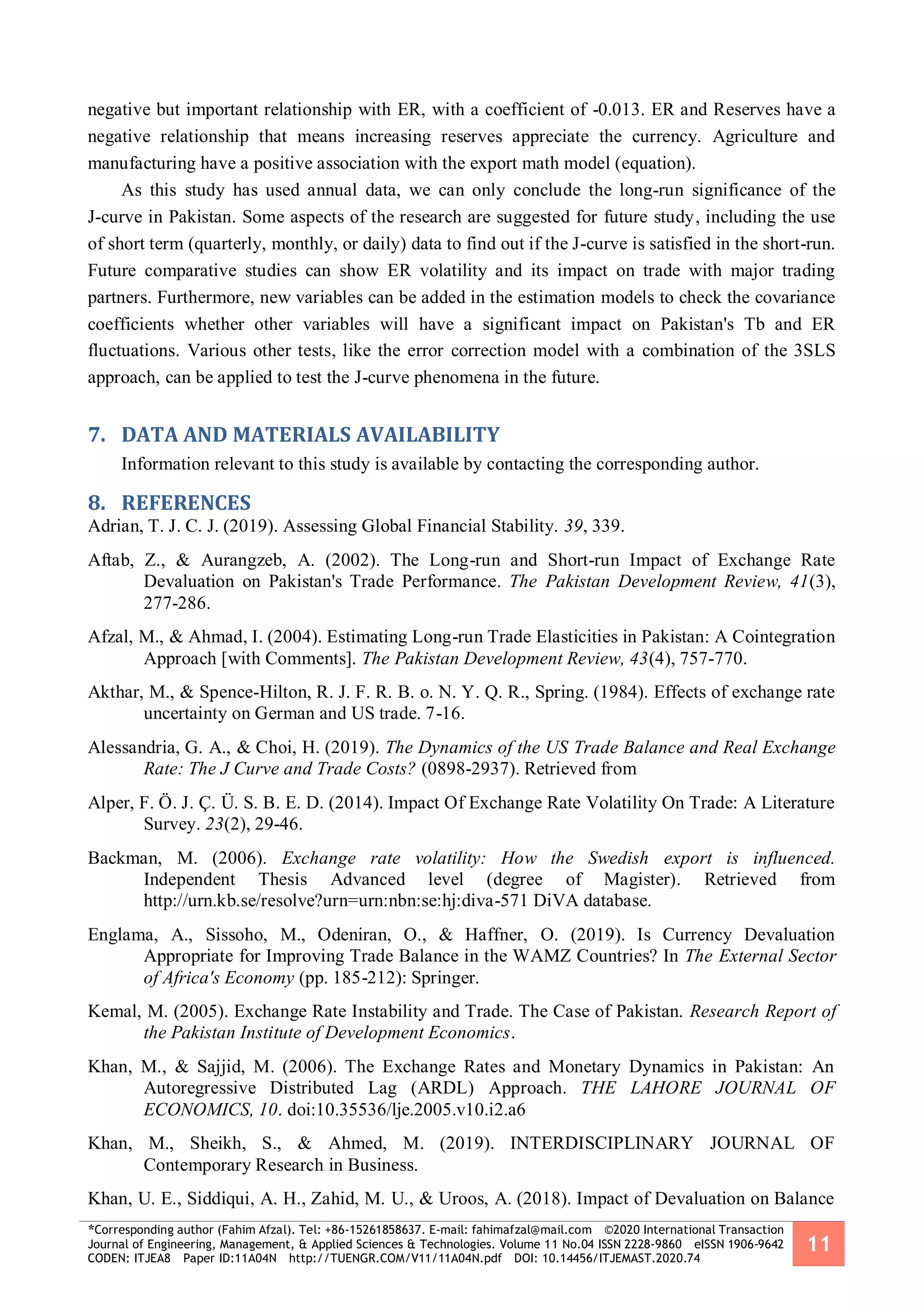 *Corresponding author (Fahim Afzal). Tel: +86-15261858637. E-mail: fahimafzal@mail.com ©2020 International Transaction
Journal of Engineering, Management, & Applied Sciences & Technologies. Volume 11 No.04 ISSN 2228-9860 eISSN 1906-9642
CODEN: ITJEA8 Paper ID:11A04N http://TUENGR.COM/V11/11A04N.pdf DOI: 10.14456/ITJEMAST.2020.74
11
negative but important relationship with ER, with a coefficient of -0.013. ER and Reserves have a
negative relationship that means increasing reserves appreciate the currency. Agriculture and
manufacturing have a positive association with the export math model (equation).
As this study has used annual data, we can only conclude the long-run significance of the
J-curve in Pakistan. Some aspects of the research are suggested for future study, including the use
of short term (quarterly, monthly, or daily) data to find out if the J-curve is satisfied in the short-run.
Future comparative studies can show ER volatility and its impact on trade with major trading
partners. Furthermore, new variables can be added in the estimation models to check the covariance
coefficients whether other variables will have a significant impact on Pakistan's Tb and ER
fluctuations. Various other tests, like the error correction model with a combination of the 3SLS
approach, can be applied to test the J-curve phenomena in the future.
7. DATA AND MATERIALS AVAILABILITY
Information relevant to this study is available by contacting the corresponding author.
8. REFERENCES
Adrian, T. J. C. J. (2019). Assessing Global Financial Stability. 39, 339.
Aftab, Z., & Aurangzeb, A. (2002). The Long-run and Short-run Impact of Exchange Rate
Devaluation on Pakistan's Trade Performance. The Pakistan Development Review, 41(3),
277-286.
Afzal, M., & Ahmad, I. (2004). Estimating Long-run Trade Elasticities in Pakistan: A Cointegration
Approach [with Comments]. The Pakistan Development Review, 43(4), 757-770.
Akthar, M., & Spence-Hilton, R. J. F. R. B. o. N. Y. Q. R., Spring. (1984). Effects of exchange rate
uncertainty on German and US trade. 7-16.
Alessandria, G. A., & Choi, H. (2019). The Dynamics of the US Trade Balance and Real Exchange
Rate: The J Curve and Trade Costs? (0898-2937). Retrieved from
Alper, F. Ö. J. Ç. Ü. S. B. E. D. (2014). Impact Of Exchange Rate Volatility On Trade: A Literature
Survey. 23(2), 29-46.
Backman, M. (2006). Exchange rate volatility: How the Swedish export is influenced.
Independent Thesis Advanced level (degree of Magister). Retrieved from
http://urn.kb.se/resolve?urn=urn:nbn:se:hj:diva-571 DiVA database.
Englama, A., Sissoho, M., Odeniran, O., & Haffner, O. (2019). Is Currency Devaluation
Appropriate for Improving Trade Balance in the WAMZ Countries? In The External Sector
of Africa's Economy (pp. 185-212): Springer.
Kemal, M. (2005). Exchange Rate Instability and Trade. The Case of Pakistan. Research Report of
the Pakistan Institute of Development Economics.
Khan, M., & Sajjid, M. (2006). The Exchange Rates and Monetary Dynamics in Pakistan: An
Autoregressive Distributed Lag (ARDL) Approach. THE LAHORE JOURNAL OF
ECONOMICS, 10. doi:10.35536/lje.2005.v10.i2.a6
Khan, M., Sheikh, S., & Ahmed, M. (2019). INTERDISCIPLINARY JOURNAL OF
Contemporary Research in Business.
Khan, U. E., Siddiqui, A. H., Zahid, M. U., & Uroos, A. (2018). Impact of Devaluation on Balance
 