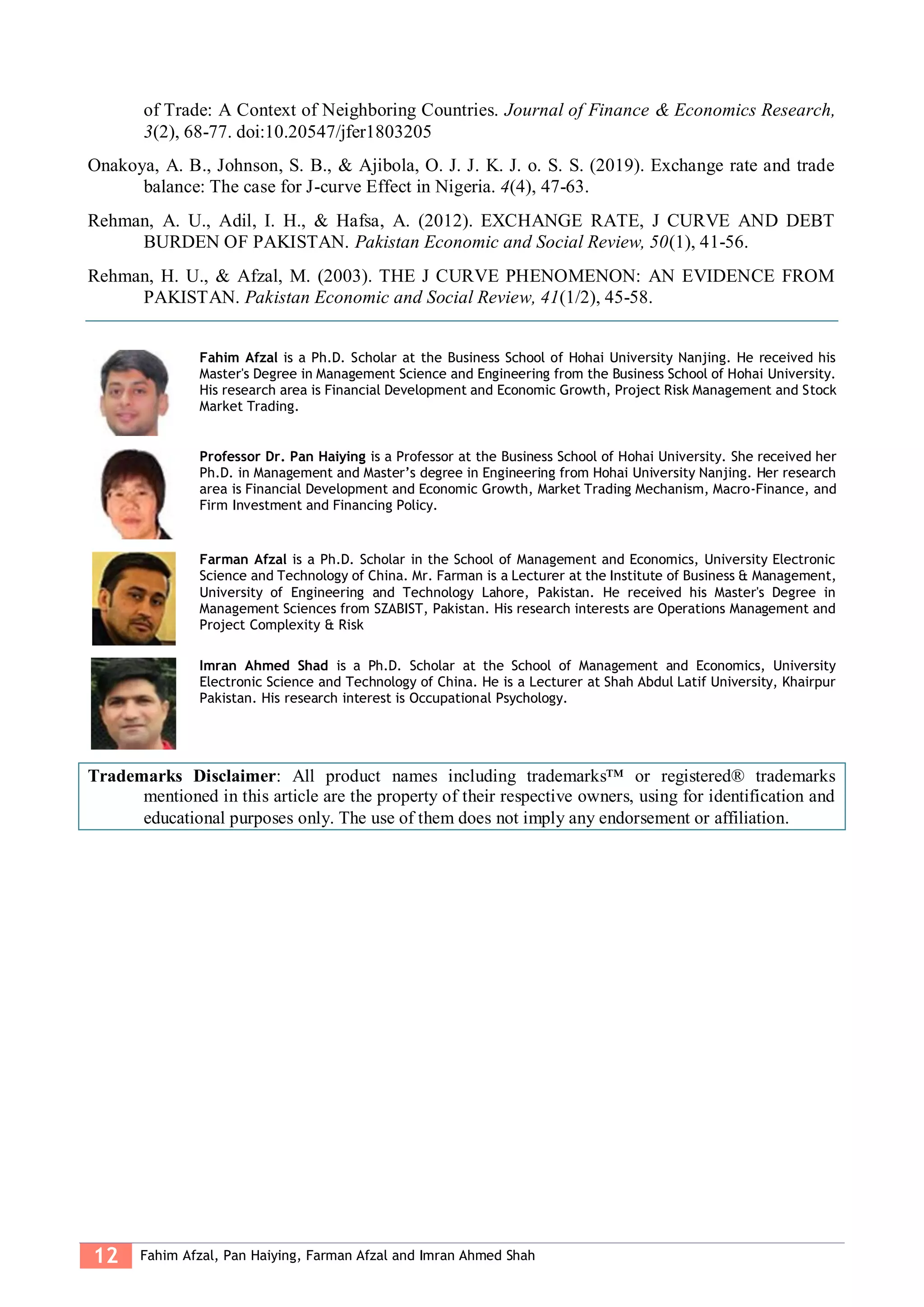 12 Fahim Afzal, Pan Haiying, Farman Afzal and Imran Ahmed Shah
of Trade: A Context of Neighboring Countries. Journal of Finance & Economics Research,
3(2), 68-77. doi:10.20547/jfer1803205
Onakoya, A. B., Johnson, S. B., & Ajibola, O. J. J. K. J. o. S. S. (2019). Exchange rate and trade
balance: The case for J-curve Effect in Nigeria. 4(4), 47-63.
Rehman, A. U., Adil, I. H., & Hafsa, A. (2012). EXCHANGE RATE, J CURVE AND DEBT
BURDEN OF PAKISTAN. Pakistan Economic and Social Review, 50(1), 41-56.
Rehman, H. U., & Afzal, M. (2003). THE J CURVE PHENOMENON: AN EVIDENCE FROM
PAKISTAN. Pakistan Economic and Social Review, 41(1/2), 45-58.
Fahim Afzal is a Ph.D. Scholar at the Business School of Hohai University Nanjing. He received his
Master's Degree in Management Science and Engineering from the Business School of Hohai University.
His research area is Financial Development and Economic Growth, Project Risk Management and Stock
Market Trading.
Professor Dr. Pan Haiying is a Professor at the Business School of Hohai University. She received her
Ph.D. in Management and Master’s degree in Engineering from Hohai University Nanjing. Her research
area is Financial Development and Economic Growth, Market Trading Mechanism, Macro-Finance, and
Firm Investment and Financing Policy.
Farman Afzal is a Ph.D. Scholar in the School of Management and Economics, University Electronic
Science and Technology of China. Mr. Farman is a Lecturer at the Institute of Business & Management,
University of Engineering and Technology Lahore, Pakistan. He received his Master's Degree in
Management Sciences from SZABIST, Pakistan. His research interests are Operations Management and
Project Complexity & Risk
Imran Ahmed Shad is a Ph.D. Scholar at the School of Management and Economics, University
Electronic Science and Technology of China. He is a Lecturer at Shah Abdul Latif University, Khairpur
Pakistan. His research interest is Occupational Psychology.
Trademarks Disclaimer: All product names including trademarks™ or registered® trademarks
mentioned in this article are the property of their respective owners, using for identification and
educational purposes only. The use of them does not imply any endorsement or affiliation.
 