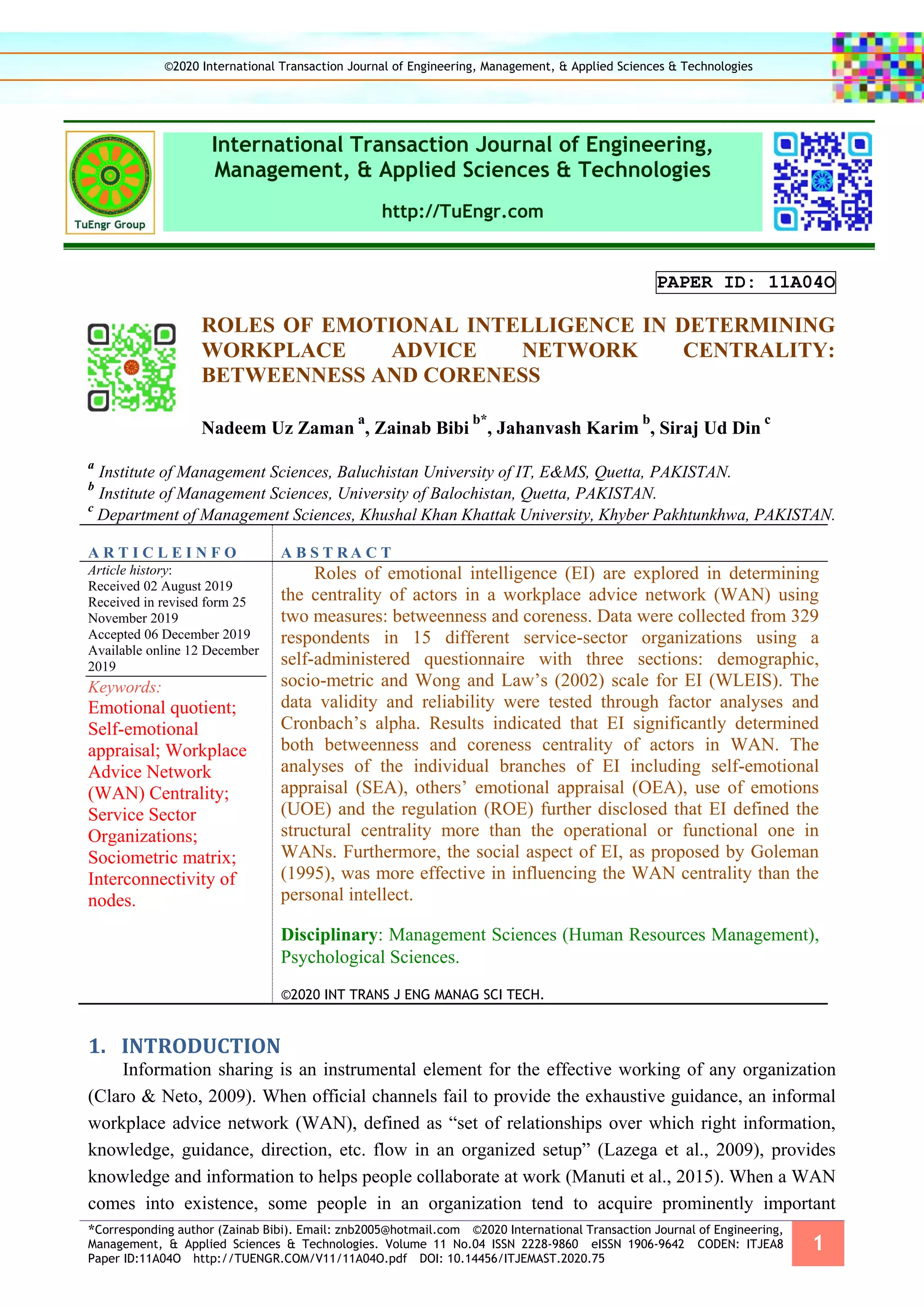 *Corresponding author (Zainab Bibi). Email: znb2005@hotmail.com ©2020 International Transaction Journal of Engineering,
Management, & Applied Sciences & Technologies. Volume 11 No.04 ISSN 2228-9860 eISSN 1906-9642 CODEN: ITJEA8
Paper ID:11A04O http://TUENGR.COM/V11/11A04O.pdf DOI: 10.14456/ITJEMAST.2020.75
1
International Transaction Journal of Engineering,
Management, & Applied Sciences & Technologies
http://TuEngr.com
PAPER ID: 11A04O
ROLES OF EMOTIONAL INTELLIGENCE IN DETERMINING
WORKPLACE ADVICE NETWORK CENTRALITY:
BETWEENNESS AND CORENESS
Nadeem Uz Zaman
a
, Zainab Bibi
b*
, Jahanvash Karim
b
, Siraj Ud Din
c
a
Institute of Management Sciences, Baluchistan University of IT, E&MS, Quetta, PAKISTAN.
b
Institute of Management Sciences, University of Balochistan, Quetta, PAKISTAN.
c
Department of Management Sciences, Khushal Khan Khattak University, Khyber Pakhtunkhwa, PAKISTAN.
A R T I C L E I N F O A B S T R A C T
Article history:
Received 02 August 2019
Received in revised form 25
November 2019
Accepted 06 December 2019
Available online 12 December
2019
Keywords:
Emotional quotient;
Self-emotional
appraisal; Workplace
Advice Network
(WAN) Centrality;
Service Sector
Organizations;
Sociometric matrix;
Interconnectivity of
nodes.
Roles of emotional intelligence (EI) are explored in determining
the centrality of actors in a workplace advice network (WAN) using
two measures: betweenness and coreness. Data were collected from 329
respondents in 15 different service-sector organizations using a
self-administered questionnaire with three sections: demographic,
socio-metric and Wong and Law’s (2002) scale for EI (WLEIS). The
data validity and reliability were tested through factor analyses and
Cronbach’s alpha. Results indicated that EI significantly determined
both betweenness and coreness centrality of actors in WAN. The
analyses of the individual branches of EI including self-emotional
appraisal (SEA), others’ emotional appraisal (OEA), use of emotions
(UOE) and the regulation (ROE) further disclosed that EI defined the
structural centrality more than the operational or functional one in
WANs. Furthermore, the social aspect of EI, as proposed by Goleman
(1995), was more effective in influencing the WAN centrality than the
personal intellect.
Disciplinary: Management Sciences (Human Resources Management),
Psychological Sciences.
©2020 INT TRANS J ENG MANAG SCI TECH.
1. INTRODUCTION
Information sharing is an instrumental element for the effective working of any organization
(Claro & Neto, 2009). When official channels fail to provide the exhaustive guidance, an informal
workplace advice network (WAN), defined as “set of relationships over which right information,
knowledge, guidance, direction, etc. flow in an organized setup” (Lazega et al., 2009), provides
knowledge and information to helps people collaborate at work (Manuti et al., 2015). When a WAN
comes into existence, some people in an organization tend to acquire prominently important
©2020 International Transaction Journal of Engineering, Management, & Applied Sciences & Technologies
 