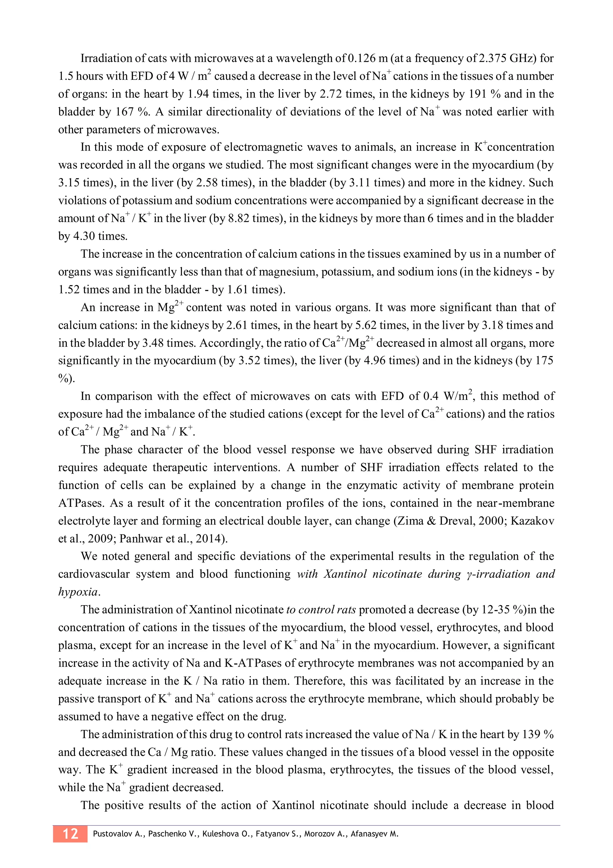12 Pustovalov A., Paschenko V., Kuleshova O., Fatyanov S., Morozov A., Afanasyev M.
Irradiation of cats with microwaves at a wavelength of 0.126 m (at a frequency of 2.375 GHz) for
1.5 hours with EFD of 4 W / m2
caused a decrease in the level of Nа+
cations in the tissues of a number
of organs: in the heart by 1.94 times, in the liver by 2.72 times, in the kidneys by 191 % and in the
bladder by 167 %. A similar directionality of deviations of the level of Na+
was noted earlier with
other parameters of microwaves.
In this mode of exposure of electromagnetic waves to animals, an increase in К+
concentration
was recorded in all the organs we studied. The most significant changes were in the myocardium (by
3.15 times), in the liver (by 2.58 times), in the bladder (by 3.11 times) and more in the kidney. Such
violations of potassium and sodium concentrations were accompanied by a significant decrease in the
amount of Na+
/ K+
in the liver (by 8.82 times), in the kidneys by more than 6 times and in the bladder
by 4.30 times.
The increase in the concentration of calcium cations in the tissues examined by us in a number of
organs was significantly less than that of magnesium, potassium, and sodium ions (in the kidneys - by
1.52 times and in the bladder - by 1.61 times).
An increase in Mg2+
content was noted in various organs. It was more significant than that of
calcium cations: in the kidneys by 2.61 times, in the heart by 5.62 times, in the liver by 3.18 times and
in the bladder by 3.48 times. Accordingly, the ratio of Ca2+
/Mg2+
decreased in almost all organs, more
significantly in the myocardium (by 3.52 times), the liver (by 4.96 times) and in the kidneys (by 175
%).
In comparison with the effect of microwaves on cats with EFD of 0.4 W/m2
, this method of
exposure had the imbalance of the studied cations (except for the level of Са2+
cations) and the ratios
of Ca2+
/ Mg2+
and Na+
/ K+
.
The phase character of the blood vessel response we have observed during SHF irradiation
requires adequate therapeutic interventions. A number of SHF irradiation effects related to the
function of cells can be explained by a change in the enzymatic activity of membrane protein
ATPases. As a result of it the concentration profiles of the ions, contained in the near-membrane
electrolyte layer and forming an electrical double layer, can change (Zima & Dreval, 2000; Kazakov
et al., 2009; Panhwar et al., 2014).
We noted general and specific deviations of the experimental results in the regulation of the
cardiovascular system and blood functioning with Xantinol nicotinate during γ-irradiation and
hypoxia.
The administration of Xantinol nicotinate to control rats promoted a decrease (by 12-35 %)in the
concentration of cations in the tissues of the myocardium, the blood vessel, erythrocytes, and blood
plasma, except for an increase in the level of K+
and Na+
in the myocardium. However, a significant
increase in the activity of Na and K-ATPases of erythrocyte membranes was not accompanied by an
adequate increase in the K / Na ratio in them. Therefore, this was facilitated by an increase in the
passive transport of K+
and Na+
cations across the erythrocyte membrane, which should probably be
assumed to have a negative effect on the drug.
The administration of this drug to control rats increased the value of Na / K in the heart by 139 %
and decreased the Ca / Mg ratio. These values changed in the tissues of a blood vessel in the opposite
way. The K+
gradient increased in the blood plasma, erythrocytes, the tissues of the blood vessel,
while the Na+
gradient decreased.
The positive results of the action of Xantinol nicotinate should include a decrease in blood
 