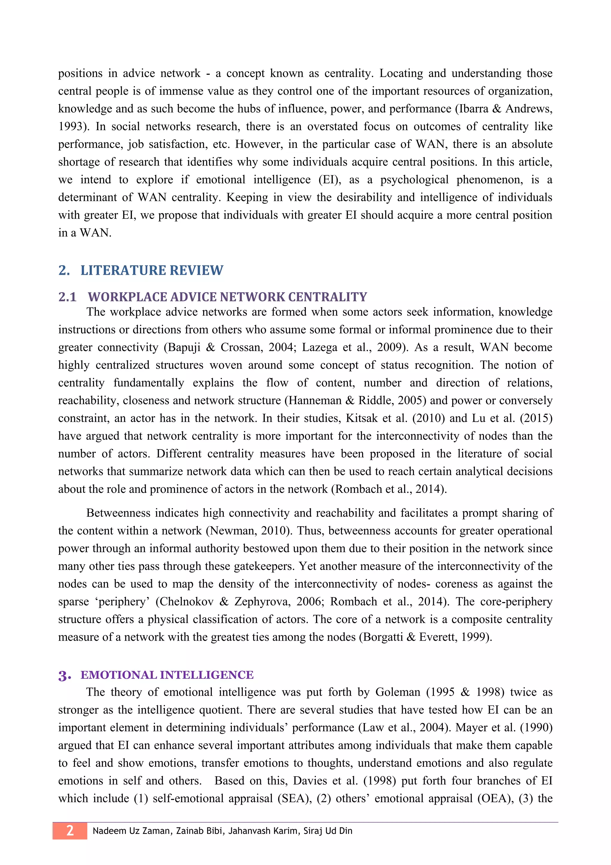2 Nadeem Uz Zaman, Zainab Bibi, Jahanvash Karim, Siraj Ud Din
positions in advice network - a concept known as centrality. Locating and understanding those
central people is of immense value as they control one of the important resources of organization,
knowledge and as such become the hubs of influence, power, and performance (Ibarra & Andrews,
1993). In social networks research, there is an overstated focus on outcomes of centrality like
performance, job satisfaction, etc. However, in the particular case of WAN, there is an absolute
shortage of research that identifies why some individuals acquire central positions. In this article,
we intend to explore if emotional intelligence (EI), as a psychological phenomenon, is a
determinant of WAN centrality. Keeping in view the desirability and intelligence of individuals
with greater EI, we propose that individuals with greater EI should acquire a more central position
in a WAN.
2. LITERATURE REVIEW
2.1 WORKPLACE ADVICE NETWORK CENTRALITY
The workplace advice networks are formed when some actors seek information, knowledge
instructions or directions from others who assume some formal or informal prominence due to their
greater connectivity (Bapuji & Crossan, 2004; Lazega et al., 2009). As a result, WAN become
highly centralized structures woven around some concept of status recognition. The notion of
centrality fundamentally explains the flow of content, number and direction of relations,
reachability, closeness and network structure (Hanneman & Riddle, 2005) and power or conversely
constraint, an actor has in the network. In their studies, Kitsak et al. (2010) and Lu et al. (2015)
have argued that network centrality is more important for the interconnectivity of nodes than the
number of actors. Different centrality measures have been proposed in the literature of social
networks that summarize network data which can then be used to reach certain analytical decisions
about the role and prominence of actors in the network (Rombach et al., 2014).
Betweenness indicates high connectivity and reachability and facilitates a prompt sharing of
the content within a network (Newman, 2010). Thus, betweenness accounts for greater operational
power through an informal authority bestowed upon them due to their position in the network since
many other ties pass through these gatekeepers. Yet another measure of the interconnectivity of the
nodes can be used to map the density of the interconnectivity of nodes- coreness as against the
sparse ‘periphery’ (Chelnokov & Zephyrova, 2006; Rombach et al., 2014). The core-periphery
structure offers a physical classification of actors. The core of a network is a composite centrality
measure of a network with the greatest ties among the nodes (Borgatti & Everett, 1999).
3. EMOTIONAL INTELLIGENCE
The theory of emotional intelligence was put forth by Goleman (1995 & 1998) twice as
stronger as the intelligence quotient. There are several studies that have tested how EI can be an
important element in determining individuals’ performance (Law et al., 2004). Mayer et al. (1990)
argued that EI can enhance several important attributes among individuals that make them capable
to feel and show emotions, transfer emotions to thoughts, understand emotions and also regulate
emotions in self and others. Based on this, Davies et al. (1998) put forth four branches of EI
which include (1) self-emotional appraisal (SEA), (2) others’ emotional appraisal (OEA), (3) the
 