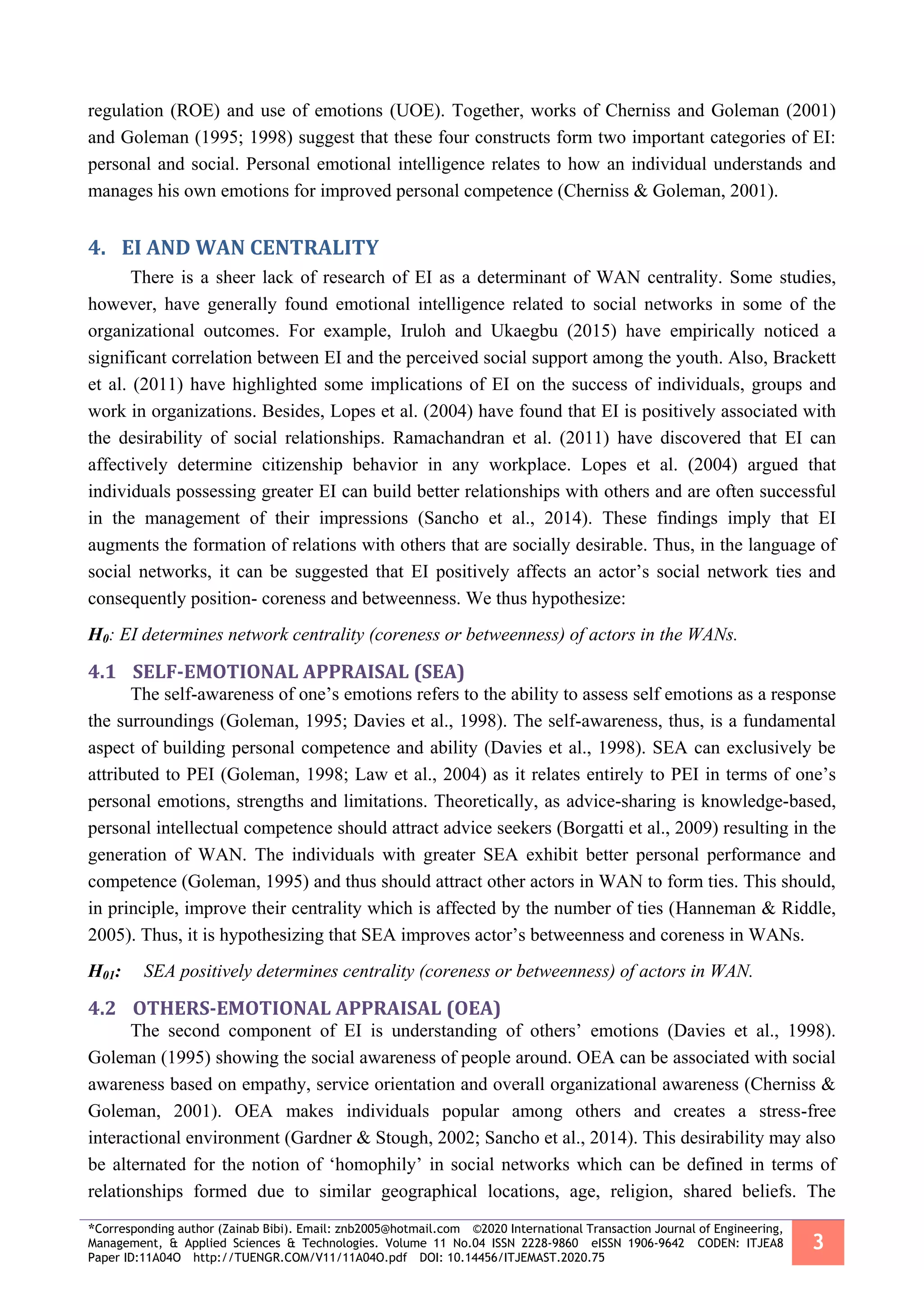 *Corresponding author (Zainab Bibi). Email: znb2005@hotmail.com ©2020 International Transaction Journal of Engineering,
Management, & Applied Sciences & Technologies. Volume 11 No.04 ISSN 2228-9860 eISSN 1906-9642 CODEN: ITJEA8
Paper ID:11A04O http://TUENGR.COM/V11/11A04O.pdf DOI: 10.14456/ITJEMAST.2020.75
3
regulation (ROE) and use of emotions (UOE). Together, works of Cherniss and Goleman (2001)
and Goleman (1995; 1998) suggest that these four constructs form two important categories of EI:
personal and social. Personal emotional intelligence relates to how an individual understands and
manages his own emotions for improved personal competence (Cherniss & Goleman, 2001).
4. EI AND WAN CENTRALITY
There is a sheer lack of research of EI as a determinant of WAN centrality. Some studies,
however, have generally found emotional intelligence related to social networks in some of the
organizational outcomes. For example, Iruloh and Ukaegbu (2015) have empirically noticed a
significant correlation between EI and the perceived social support among the youth. Also, Brackett
et al. (2011) have highlighted some implications of EI on the success of individuals, groups and
work in organizations. Besides, Lopes et al. (2004) have found that EI is positively associated with
the desirability of social relationships. Ramachandran et al. (2011) have discovered that EI can
affectively determine citizenship behavior in any workplace. Lopes et al. (2004) argued that
individuals possessing greater EI can build better relationships with others and are often successful
in the management of their impressions (Sancho et al., 2014). These findings imply that EI
augments the formation of relations with others that are socially desirable. Thus, in the language of
social networks, it can be suggested that EI positively affects an actor’s social network ties and
consequently position- coreness and betweenness. We thus hypothesize:
H0: EI determines network centrality (coreness or betweenness) of actors in the WANs.
4.1 SELF-EMOTIONAL APPRAISAL (SEA)
The self-awareness of one’s emotions refers to the ability to assess self emotions as a response
the surroundings (Goleman, 1995; Davies et al., 1998). The self-awareness, thus, is a fundamental
aspect of building personal competence and ability (Davies et al., 1998). SEA can exclusively be
attributed to PEI (Goleman, 1998; Law et al., 2004) as it relates entirely to PEI in terms of one’s
personal emotions, strengths and limitations. Theoretically, as advice-sharing is knowledge-based,
personal intellectual competence should attract advice seekers (Borgatti et al., 2009) resulting in the
generation of WAN. The individuals with greater SEA exhibit better personal performance and
competence (Goleman, 1995) and thus should attract other actors in WAN to form ties. This should,
in principle, improve their centrality which is affected by the number of ties (Hanneman & Riddle,
2005). Thus, it is hypothesizing that SEA improves actor’s betweenness and coreness in WANs.
H01: SEA positively determines centrality (coreness or betweenness) of actors in WAN.
4.2 OTHERS-EMOTIONAL APPRAISAL (OEA)
The second component of EI is understanding of others’ emotions (Davies et al., 1998).
Goleman (1995) showing the social awareness of people around. OEA can be associated with social
awareness based on empathy, service orientation and overall organizational awareness (Cherniss &
Goleman, 2001). OEA makes individuals popular among others and creates a stress-free
interactional environment (Gardner & Stough, 2002; Sancho et al., 2014). This desirability may also
be alternated for the notion of ‘homophily’ in social networks which can be defined in terms of
relationships formed due to similar geographical locations, age, religion, shared beliefs. The
 
