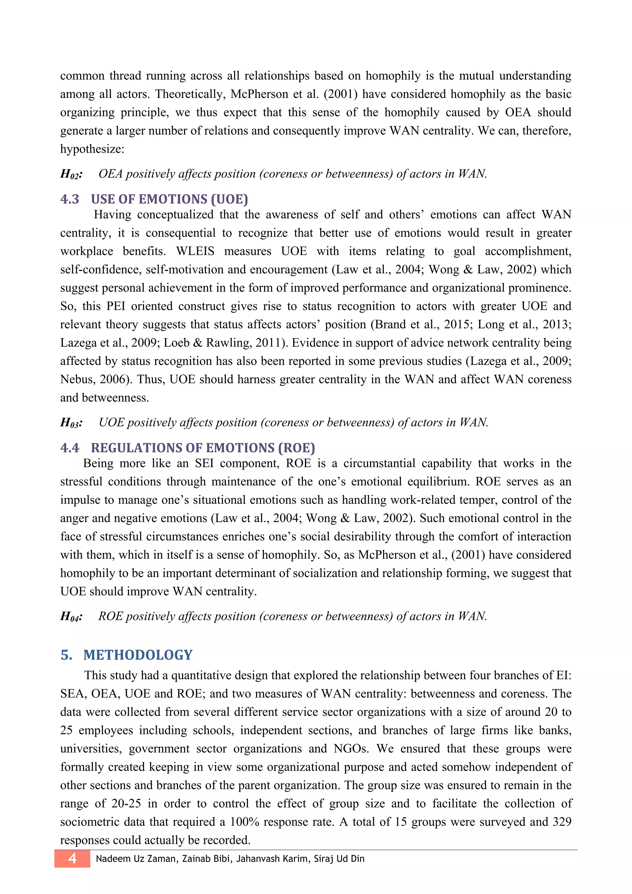 4 Nadeem Uz Zaman, Zainab Bibi, Jahanvash Karim, Siraj Ud Din
common thread running across all relationships based on homophily is the mutual understanding
among all actors. Theoretically, McPherson et al. (2001) have considered homophily as the basic
organizing principle, we thus expect that this sense of the homophily caused by OEA should
generate a larger number of relations and consequently improve WAN centrality. We can, therefore,
hypothesize:
H02: OEA positively affects position (coreness or betweenness) of actors in WAN.
4.3 USE OF EMOTIONS (UOE)
Having conceptualized that the awareness of self and others’ emotions can affect WAN
centrality, it is consequential to recognize that better use of emotions would result in greater
workplace benefits. WLEIS measures UOE with items relating to goal accomplishment,
self-confidence, self-motivation and encouragement (Law et al., 2004; Wong & Law, 2002) which
suggest personal achievement in the form of improved performance and organizational prominence.
So, this PEI oriented construct gives rise to status recognition to actors with greater UOE and
relevant theory suggests that status affects actors’ position (Brand et al., 2015; Long et al., 2013;
Lazega et al., 2009; Loeb & Rawling, 2011). Evidence in support of advice network centrality being
affected by status recognition has also been reported in some previous studies (Lazega et al., 2009;
Nebus, 2006). Thus, UOE should harness greater centrality in the WAN and affect WAN coreness
and betweenness.
H03: UOE positively affects position (coreness or betweenness) of actors in WAN.
4.4 REGULATIONS OF EMOTIONS (ROE)
Being more like an SEI component, ROE is a circumstantial capability that works in the
stressful conditions through maintenance of the one’s emotional equilibrium. ROE serves as an
impulse to manage one’s situational emotions such as handling work-related temper, control of the
anger and negative emotions (Law et al., 2004; Wong & Law, 2002). Such emotional control in the
face of stressful circumstances enriches one’s social desirability through the comfort of interaction
with them, which in itself is a sense of homophily. So, as McPherson et al., (2001) have considered
homophily to be an important determinant of socialization and relationship forming, we suggest that
UOE should improve WAN centrality.
H04: ROE positively affects position (coreness or betweenness) of actors in WAN.
5. METHODOLOGY
This study had a quantitative design that explored the relationship between four branches of EI:
SEA, OEA, UOE and ROE; and two measures of WAN centrality: betweenness and coreness. The
data were collected from several different service sector organizations with a size of around 20 to
25 employees including schools, independent sections, and branches of large firms like banks,
universities, government sector organizations and NGOs. We ensured that these groups were
formally created keeping in view some organizational purpose and acted somehow independent of
other sections and branches of the parent organization. The group size was ensured to remain in the
range of 20-25 in order to control the effect of group size and to facilitate the collection of
sociometric data that required a 100% response rate. A total of 15 groups were surveyed and 329
responses could actually be recorded.
 
