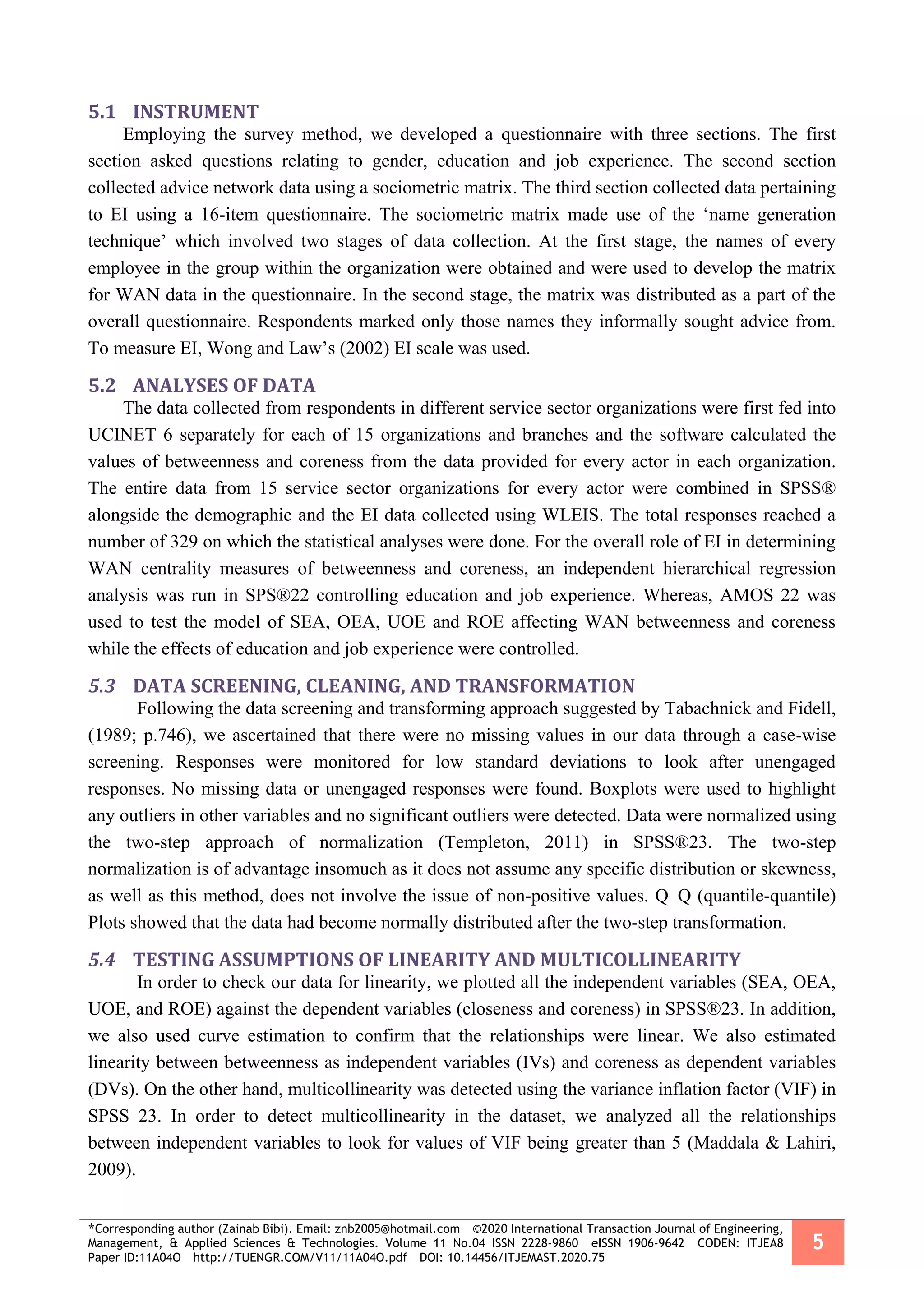 *Corresponding author (Zainab Bibi). Email: znb2005@hotmail.com ©2020 International Transaction Journal of Engineering,
Management, & Applied Sciences & Technologies. Volume 11 No.04 ISSN 2228-9860 eISSN 1906-9642 CODEN: ITJEA8
Paper ID:11A04O http://TUENGR.COM/V11/11A04O.pdf DOI: 10.14456/ITJEMAST.2020.75
5
5.1 INSTRUMENT
Employing the survey method, we developed a questionnaire with three sections. The first
section asked questions relating to gender, education and job experience. The second section
collected advice network data using a sociometric matrix. The third section collected data pertaining
to EI using a 16-item questionnaire. The sociometric matrix made use of the ‘name generation
technique’ which involved two stages of data collection. At the first stage, the names of every
employee in the group within the organization were obtained and were used to develop the matrix
for WAN data in the questionnaire. In the second stage, the matrix was distributed as a part of the
overall questionnaire. Respondents marked only those names they informally sought advice from.
To measure EI, Wong and Law’s (2002) EI scale was used.
5.2 ANALYSES OF DATA
The data collected from respondents in different service sector organizations were first fed into
UCINET 6 separately for each of 15 organizations and branches and the software calculated the
values of betweenness and coreness from the data provided for every actor in each organization.
The entire data from 15 service sector organizations for every actor were combined in SPSS®
alongside the demographic and the EI data collected using WLEIS. The total responses reached a
number of 329 on which the statistical analyses were done. For the overall role of EI in determining
WAN centrality measures of betweenness and coreness, an independent hierarchical regression
analysis was run in SPS®22 controlling education and job experience. Whereas, AMOS 22 was
used to test the model of SEA, OEA, UOE and ROE affecting WAN betweenness and coreness
while the effects of education and job experience were controlled.
5.3 DATA SCREENING, CLEANING, AND TRANSFORMATION
Following the data screening and transforming approach suggested by Tabachnick and Fidell,
(1989; p.746), we ascertained that there were no missing values in our data through a case-wise
screening. Responses were monitored for low standard deviations to look after unengaged
responses. No missing data or unengaged responses were found. Boxplots were used to highlight
any outliers in other variables and no significant outliers were detected. Data were normalized using
the two-step approach of normalization (Templeton, 2011) in SPSS®23. The two-step
normalization is of advantage insomuch as it does not assume any specific distribution or skewness,
as well as this method, does not involve the issue of non-positive values. Q–Q (quantile-quantile)
Plots showed that the data had become normally distributed after the two-step transformation.
5.4 TESTING ASSUMPTIONS OF LINEARITY AND MULTICOLLINEARITY
In order to check our data for linearity, we plotted all the independent variables (SEA, OEA,
UOE, and ROE) against the dependent variables (closeness and coreness) in SPSS®23. In addition,
we also used curve estimation to confirm that the relationships were linear. We also estimated
linearity between betweenness as independent variables (IVs) and coreness as dependent variables
(DVs). On the other hand, multicollinearity was detected using the variance inflation factor (VIF) in
SPSS 23. In order to detect multicollinearity in the dataset, we analyzed all the relationships
between independent variables to look for values of VIF being greater than 5 (Maddala & Lahiri,
2009).
 