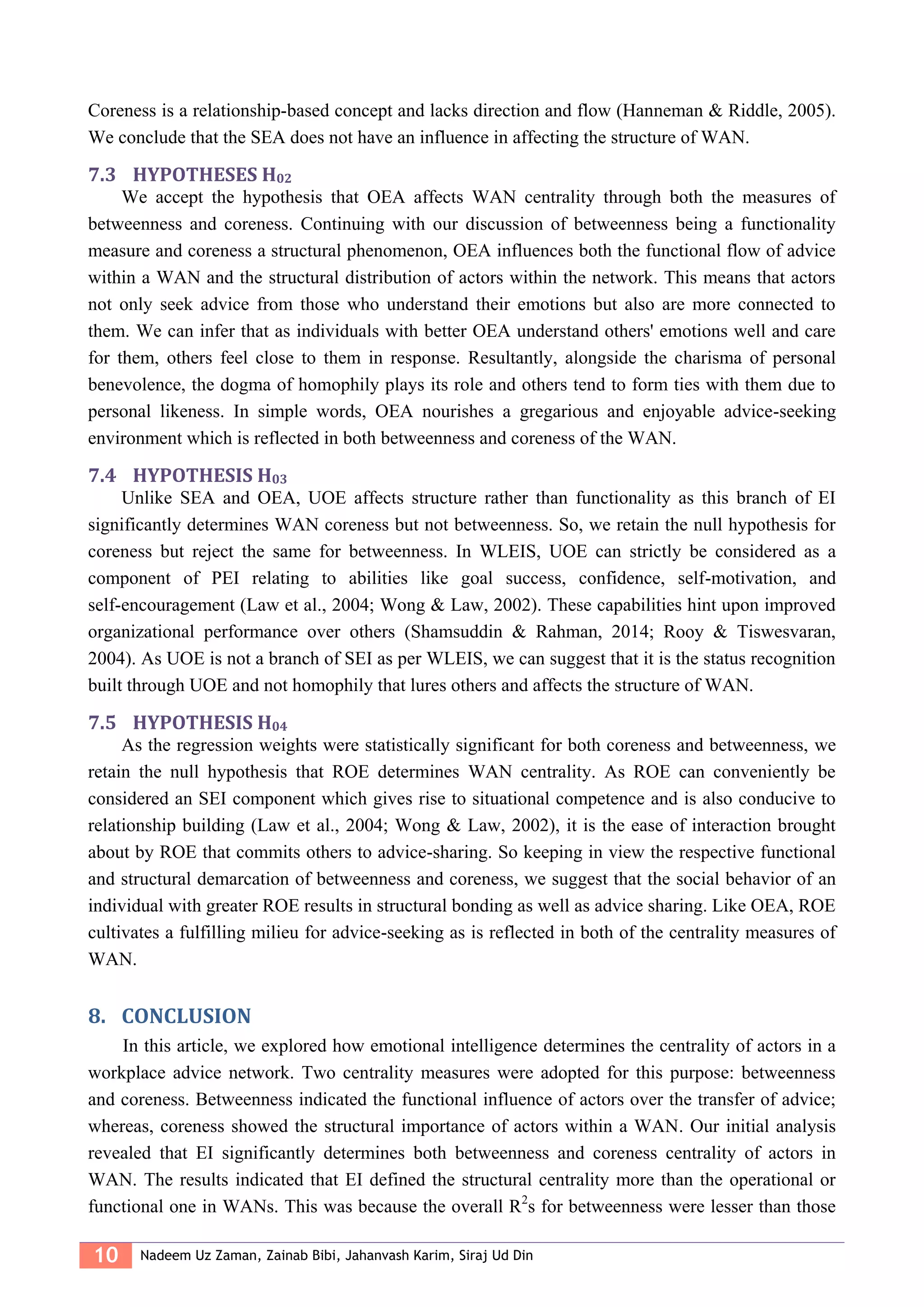 10 Nadeem Uz Zaman, Zainab Bibi, Jahanvash Karim, Siraj Ud Din
Coreness is a relationship-based concept and lacks direction and flow (Hanneman & Riddle, 2005).
We conclude that the SEA does not have an influence in affecting the structure of WAN.
7.3 HYPOTHESES H02
We accept the hypothesis that OEA affects WAN centrality through both the measures of
betweenness and coreness. Continuing with our discussion of betweenness being a functionality
measure and coreness a structural phenomenon, OEA influences both the functional flow of advice
within a WAN and the structural distribution of actors within the network. This means that actors
not only seek advice from those who understand their emotions but also are more connected to
them. We can infer that as individuals with better OEA understand others' emotions well and care
for them, others feel close to them in response. Resultantly, alongside the charisma of personal
benevolence, the dogma of homophily plays its role and others tend to form ties with them due to
personal likeness. In simple words, OEA nourishes a gregarious and enjoyable advice-seeking
environment which is reflected in both betweenness and coreness of the WAN.
7.4 HYPOTHESIS H03
Unlike SEA and OEA, UOE affects structure rather than functionality as this branch of EI
significantly determines WAN coreness but not betweenness. So, we retain the null hypothesis for
coreness but reject the same for betweenness. In WLEIS, UOE can strictly be considered as a
component of PEI relating to abilities like goal success, confidence, self-motivation, and
self-encouragement (Law et al., 2004; Wong & Law, 2002). These capabilities hint upon improved
organizational performance over others (Shamsuddin & Rahman, 2014; Rooy & Tiswesvaran,
2004). As UOE is not a branch of SEI as per WLEIS, we can suggest that it is the status recognition
built through UOE and not homophily that lures others and affects the structure of WAN.
7.5 HYPOTHESIS H04
As the regression weights were statistically significant for both coreness and betweenness, we
retain the null hypothesis that ROE determines WAN centrality. As ROE can conveniently be
considered an SEI component which gives rise to situational competence and is also conducive to
relationship building (Law et al., 2004; Wong & Law, 2002), it is the ease of interaction brought
about by ROE that commits others to advice-sharing. So keeping in view the respective functional
and structural demarcation of betweenness and coreness, we suggest that the social behavior of an
individual with greater ROE results in structural bonding as well as advice sharing. Like OEA, ROE
cultivates a fulfilling milieu for advice-seeking as is reflected in both of the centrality measures of
WAN.
8. CONCLUSION
In this article, we explored how emotional intelligence determines the centrality of actors in a
workplace advice network. Two centrality measures were adopted for this purpose: betweenness
and coreness. Betweenness indicated the functional influence of actors over the transfer of advice;
whereas, coreness showed the structural importance of actors within a WAN. Our initial analysis
revealed that EI significantly determines both betweenness and coreness centrality of actors in
WAN. The results indicated that EI defined the structural centrality more than the operational or
functional one in WANs. This was because the overall R2
s for betweenness were lesser than those
 