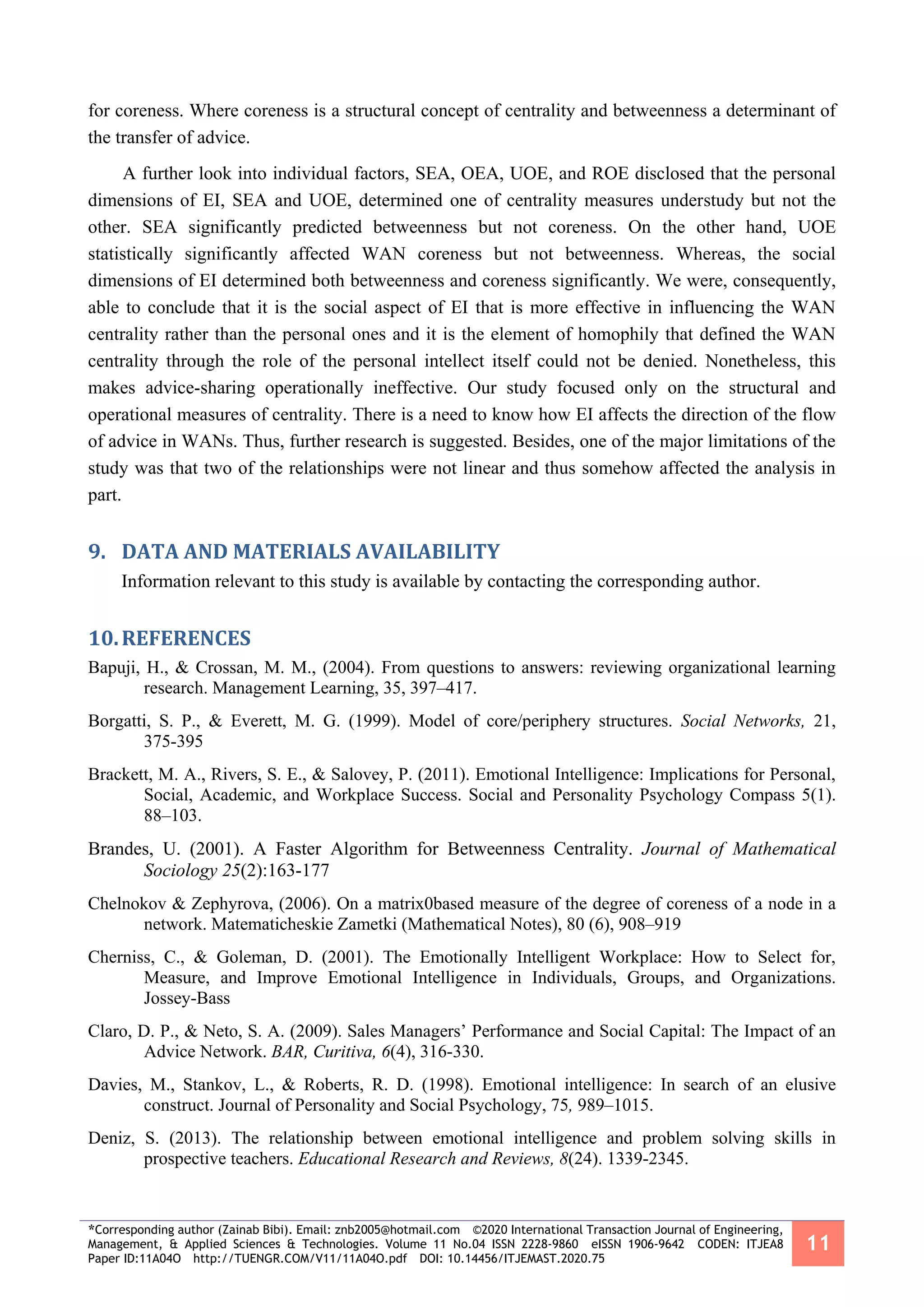 *Corresponding author (Zainab Bibi). Email: znb2005@hotmail.com ©2020 International Transaction Journal of Engineering,
Management, & Applied Sciences & Technologies. Volume 11 No.04 ISSN 2228-9860 eISSN 1906-9642 CODEN: ITJEA8
Paper ID:11A04O http://TUENGR.COM/V11/11A04O.pdf DOI: 10.14456/ITJEMAST.2020.75
11
for coreness. Where coreness is a structural concept of centrality and betweenness a determinant of
the transfer of advice.
A further look into individual factors, SEA, OEA, UOE, and ROE disclosed that the personal
dimensions of EI, SEA and UOE, determined one of centrality measures understudy but not the
other. SEA significantly predicted betweenness but not coreness. On the other hand, UOE
statistically significantly affected WAN coreness but not betweenness. Whereas, the social
dimensions of EI determined both betweenness and coreness significantly. We were, consequently,
able to conclude that it is the social aspect of EI that is more effective in influencing the WAN
centrality rather than the personal ones and it is the element of homophily that defined the WAN
centrality through the role of the personal intellect itself could not be denied. Nonetheless, this
makes advice-sharing operationally ineffective. Our study focused only on the structural and
operational measures of centrality. There is a need to know how EI affects the direction of the flow
of advice in WANs. Thus, further research is suggested. Besides, one of the major limitations of the
study was that two of the relationships were not linear and thus somehow affected the analysis in
part.
9. DATA AND MATERIALS AVAILABILITY
Information relevant to this study is available by contacting the corresponding author.
10.REFERENCES
Bapuji, H., & Crossan, M. M., (2004). From questions to answers: reviewing organizational learning
research. Management Learning, 35, 397–417.
Borgatti, S. P., & Everett, M. G. (1999). Model of core/periphery structures. Social Networks, 21,
375-395
Brackett, M. A., Rivers, S. E., & Salovey, P. (2011). Emotional Intelligence: Implications for Personal,
Social, Academic, and Workplace Success. Social and Personality Psychology Compass 5(1).
88–103.
Brandes, U. (2001). A Faster Algorithm for Betweenness Centrality. Journal of Mathematical
Sociology 25(2):163-177
Chelnokov & Zephyrova, (2006). On a matrix0based measure of the degree of coreness of a node in a
network. Matematicheskie Zametki (Mathematical Notes), 80 (6), 908–919
Cherniss, C., & Goleman, D. (2001). The Emotionally Intelligent Workplace: How to Select for,
Measure, and Improve Emotional Intelligence in Individuals, Groups, and Organizations.
Jossey-Bass
Claro, D. P., & Neto, S. A. (2009). Sales Managers’ Performance and Social Capital: The Impact of an
Advice Network. BAR, Curitiva, 6(4), 316-330.
Davies, M., Stankov, L., & Roberts, R. D. (1998). Emotional intelligence: In search of an elusive
construct. Journal of Personality and Social Psychology, 75, 989–1015.
Deniz, S. (2013). The relationship between emotional intelligence and problem solving skills in
prospective teachers. Educational Research and Reviews, 8(24). 1339-2345.
 