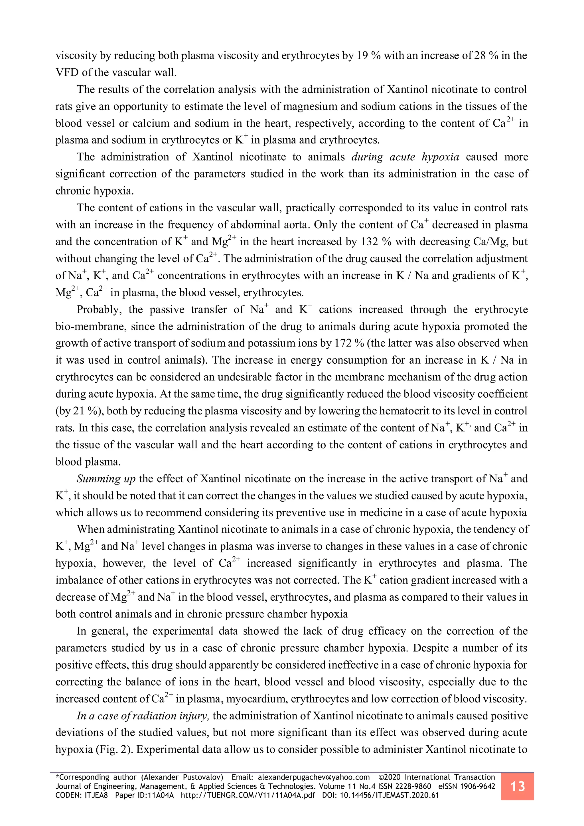 *Corresponding author (Alexander Pustovalov) Email: alexanderpugachev@yahoo.com ©2020 International Transaction
Journal of Engineering, Management, & Applied Sciences & Technologies. Volume 11 No.4 ISSN 2228-9860 eISSN 1906-9642
CODEN: ITJEA8 Paper ID:11A04A http://TUENGR.COM/V11/11A04A.pdf DOI: 10.14456/ITJEMAST.2020.61
13
viscosity by reducing both plasma viscosity and erythrocytes by 19 % with an increase of 28 % in the
VFD of the vascular wall.
The results of the correlation analysis with the administration of Xantinol nicotinate to control
rats give an opportunity to estimate the level of magnesium and sodium cations in the tissues of the
blood vessel or calcium and sodium in the heart, respectively, according to the content of Ca2+
in
plasma and sodium in erythrocytes or K+
in plasma and erythrocytes.
The administration of Xantinol nicotinate to animals during acute hypoxia caused more
significant correction of the parameters studied in the work than its administration in the case of
chronic hypoxia.
The content of cations in the vascular wall, practically corresponded to its value in control rats
with an increase in the frequency of abdominal aorta. Only the content of Ca+
decreased in plasma
and the concentration of K+
and Mg2+
in the heart increased by 132 % with decreasing Ca/Mg, but
without changing the level of Ca2+
. The administration of the drug caused the correlation adjustment
of Na+
, K+
, and Ca2+
concentrations in erythrocytes with an increase in K / Na and gradients of K+
,
Mg2+
, Ca2+
in plasma, the blood vessel, erythrocytes.
Probably, the passive transfer of Na+
and K+
cations increased through the erythrocyte
bio-membrane, since the administration of the drug to animals during acute hypoxia promoted the
growth of active transport of sodium and potassium ions by 172 % (the latter was also observed when
it was used in control animals). The increase in energy consumption for an increase in K / Na in
erythrocytes can be considered an undesirable factor in the membrane mechanism of the drug action
during acute hypoxia. At the same time, the drug significantly reduced the blood viscosity coefficient
(by 21 %), both by reducing the plasma viscosity and by lowering the hematocrit to its level in control
rats. In this case, the correlation analysis revealed an estimate of the content of Na+
, K+,
and Ca2+
in
the tissue of the vascular wall and the heart according to the content of cations in erythrocytes and
blood plasma.
Summing up the effect of Xantinol nicotinate on the increase in the active transport of Na+
and
K+
, it should be noted that it can correct the changes in the values we studied caused by acute hypoxia,
which allows us to recommend considering its preventive use in medicine in a case of acute hypoxia
When administrating Xantinol nicotinate to animals in a case of chronic hypoxia, the tendency of
K+
, Mg2+
and Na+
level changes in plasma was inverse to changes in these values in a case of chronic
hypoxia, however, the level of Ca2+
increased significantly in erythrocytes and plasma. The
imbalance of other cations in erythrocytes was not corrected. The K+
cation gradient increased with a
decrease of Mg2+
and Na+
in the blood vessel, erythrocytes, and plasma as compared to their values in
both control animals and in chronic pressure chamber hypoxia
In general, the experimental data showed the lack of drug efficacy on the correction of the
parameters studied by us in a case of chronic pressure chamber hypoxia. Despite a number of its
positive effects, this drug should apparently be considered ineffective in a case of chronic hypoxia for
correcting the balance of ions in the heart, blood vessel and blood viscosity, especially due to the
increased content of Ca2+
in plasma, myocardium, erythrocytes and low correction of blood viscosity.
In a case of radiation injury, the administration of Xantinol nicotinate to animals caused positive
deviations of the studied values, but not more significant than its effect was observed during acute
hypoxia (Fig. 2). Experimental data allow us to consider possible to administer Xantinol nicotinate to
 