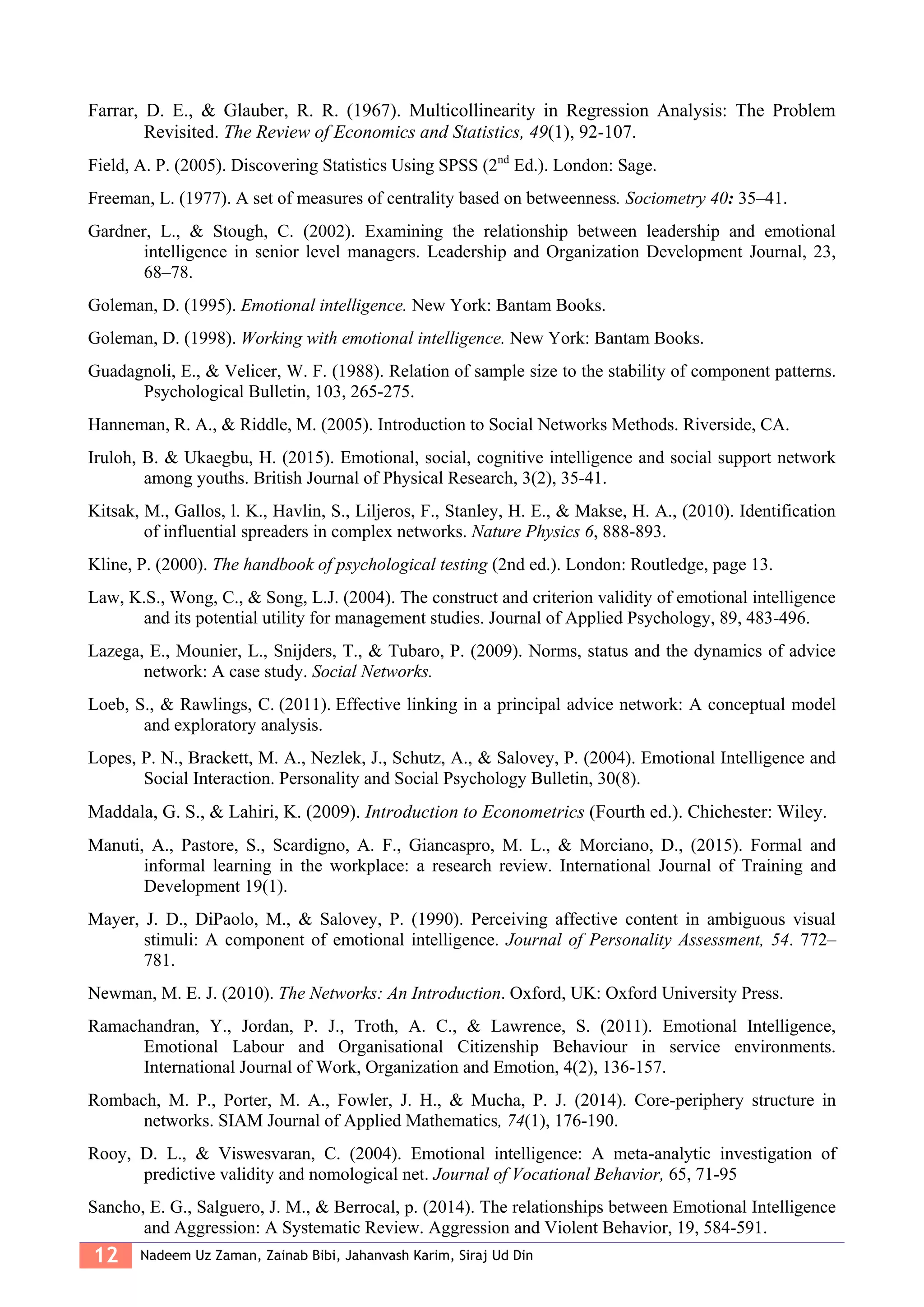 12 Nadeem Uz Zaman, Zainab Bibi, Jahanvash Karim, Siraj Ud Din
Farrar, D. E., & Glauber, R. R. (1967). Multicollinearity in Regression Analysis: The Problem
Revisited. The Review of Economics and Statistics, 49(1), 92-107.
Field, A. P. (2005). Discovering Statistics Using SPSS (2nd
Ed.). London: Sage.
Freeman, L. (1977). A set of measures of centrality based on betweenness. Sociometry 40: 35–41.
Gardner, L., & Stough, C. (2002). Examining the relationship between leadership and emotional
intelligence in senior level managers. Leadership and Organization Development Journal, 23,
68–78.
Goleman, D. (1995). Emotional intelligence. New York: Bantam Books.
Goleman, D. (1998). Working with emotional intelligence. New York: Bantam Books.
Guadagnoli, E., & Velicer, W. F. (1988). Relation of sample size to the stability of component patterns.
Psychological Bulletin, 103, 265-275.
Hanneman, R. A., & Riddle, M. (2005). Introduction to Social Networks Methods. Riverside, CA.
Iruloh, B. & Ukaegbu, H. (2015). Emotional, social, cognitive intelligence and social support network
among youths. British Journal of Physical Research, 3(2), 35-41.
Kitsak, M., Gallos, l. K., Havlin, S., Liljeros, F., Stanley, H. E., & Makse, H. A., (2010). Identification
of influential spreaders in complex networks. Nature Physics 6, 888-893.
Kline, P. (2000). The handbook of psychological testing (2nd ed.). London: Routledge, page 13.
Law, K.S., Wong, C., & Song, L.J. (2004). The construct and criterion validity of emotional intelligence
and its potential utility for management studies. Journal of Applied Psychology, 89, 483-496.
Lazega, E., Mounier, L., Snijders, T., & Tubaro, P. (2009). Norms, status and the dynamics of advice
network: A case study. Social Networks.
Loeb, S., & Rawlings, C. (2011). Effective linking in a principal advice network: A conceptual model
and exploratory analysis.
Lopes, P. N., Brackett, M. A., Nezlek, J., Schutz, A., & Salovey, P. (2004). Emotional Intelligence and
Social Interaction. Personality and Social Psychology Bulletin, 30(8).
Maddala, G. S., & Lahiri, K. (2009). Introduction to Econometrics (Fourth ed.). Chichester: Wiley.
Manuti, A., Pastore, S., Scardigno, A. F., Giancaspro, M. L., & Morciano, D., (2015). Formal and
informal learning in the workplace: a research review. International Journal of Training and
Development 19(1).
Mayer, J. D., DiPaolo, M., & Salovey, P. (1990). Perceiving affective content in ambiguous visual
stimuli: A component of emotional intelligence. Journal of Personality Assessment, 54. 772–
781.
Newman, M. E. J. (2010). The Networks: An Introduction. Oxford, UK: Oxford University Press.
Ramachandran, Y., Jordan, P. J., Troth, A. C., & Lawrence, S. (2011). Emotional Intelligence,
Emotional Labour and Organisational Citizenship Behaviour in service environments.
International Journal of Work, Organization and Emotion, 4(2), 136-157.
Rombach, M. P., Porter, M. A., Fowler, J. H., & Mucha, P. J. (2014). Core-periphery structure in
networks. SIAM Journal of Applied Mathematics, 74(1), 176-190.
Rooy, D. L., & Viswesvaran, C. (2004). Emotional intelligence: A meta-analytic investigation of
predictive validity and nomological net. Journal of Vocational Behavior, 65, 71-95
Sancho, E. G., Salguero, J. M., & Berrocal, p. (2014). The relationships between Emotional Intelligence
and Aggression: A Systematic Review. Aggression and Violent Behavior, 19, 584-591.
 