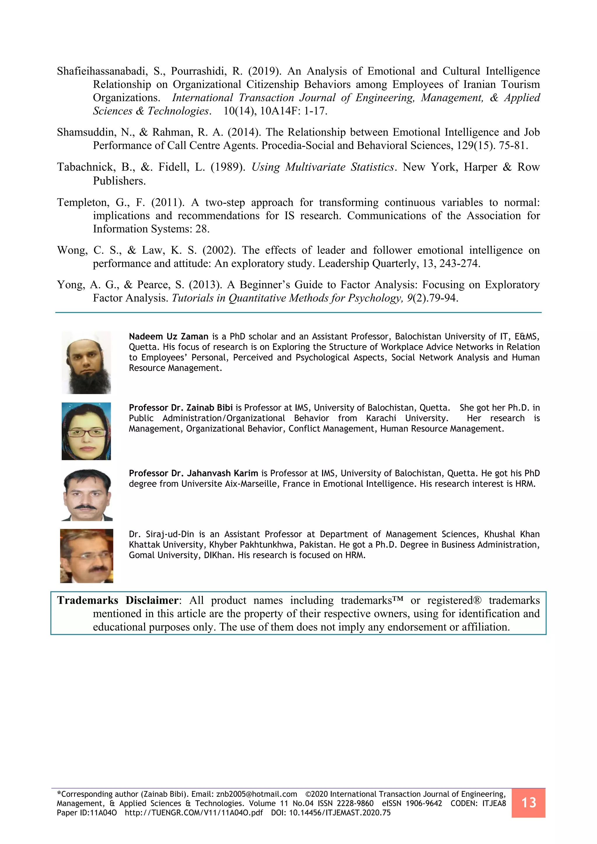 *Corresponding author (Zainab Bibi). Email: znb2005@hotmail.com ©2020 International Transaction Journal of Engineering,
Management, & Applied Sciences & Technologies. Volume 11 No.04 ISSN 2228-9860 eISSN 1906-9642 CODEN: ITJEA8
Paper ID:11A04O http://TUENGR.COM/V11/11A04O.pdf DOI: 10.14456/ITJEMAST.2020.75
13
Shafieihassanabadi, S., Pourrashidi, R. (2019). An Analysis of Emotional and Cultural Intelligence
Relationship on Organizational Citizenship Behaviors among Employees of Iranian Tourism
Organizations. International Transaction Journal of Engineering, Management, & Applied
Sciences & Technologies. 10(14), 10A14F: 1-17.
Shamsuddin, N., & Rahman, R. A. (2014). The Relationship between Emotional Intelligence and Job
Performance of Call Centre Agents. Procedia-Social and Behavioral Sciences, 129(15). 75-81.
Tabachnick, B., &. Fidell, L. (1989). Using Multivariate Statistics. New York, Harper & Row
Publishers.
Templeton, G., F. (2011). A two-step approach for transforming continuous variables to normal:
implications and recommendations for IS research. Communications of the Association for
Information Systems: 28.
Wong, C. S., & Law, K. S. (2002). The effects of leader and follower emotional intelligence on
performance and attitude: An exploratory study. Leadership Quarterly, 13, 243-274.
Yong, A. G., & Pearce, S. (2013). A Beginner’s Guide to Factor Analysis: Focusing on Exploratory
Factor Analysis. Tutorials in Quantitative Methods for Psychology, 9(2).79-94.
Nadeem Uz Zaman is a PhD scholar and an Assistant Professor, Balochistan University of IT, E&MS,
Quetta. His focus of research is on Exploring the Structure of Workplace Advice Networks in Relation
to Employees’ Personal, Perceived and Psychological Aspects, Social Network Analysis and Human
Resource Management.
Professor Dr. Zainab Bibi is Professor at IMS, University of Balochistan, Quetta. She got her Ph.D. in
Public Administration/Organizational Behavior from Karachi University. Her research is
Management, Organizational Behavior, Conflict Management, Human Resource Management.
Professor Dr. Jahanvash Karim is Professor at IMS, University of Balochistan, Quetta. He got his PhD
degree from Universite Aix-Marseille, France in Emotional Intelligence. His research interest is HRM.
Dr. Siraj-ud-Din is an Assistant Professor at Department of Management Sciences, Khushal Khan
Khattak University, Khyber Pakhtunkhwa, Pakistan. He got a Ph.D. Degree in Business Administration,
Gomal University, DIKhan. His research is focused on HRM.
Trademarks Disclaimer: All product names including trademarks™ or registered® trademarks
mentioned in this article are the property of their respective owners, using for identification and
educational purposes only. The use of them does not imply any endorsement or affiliation.
 