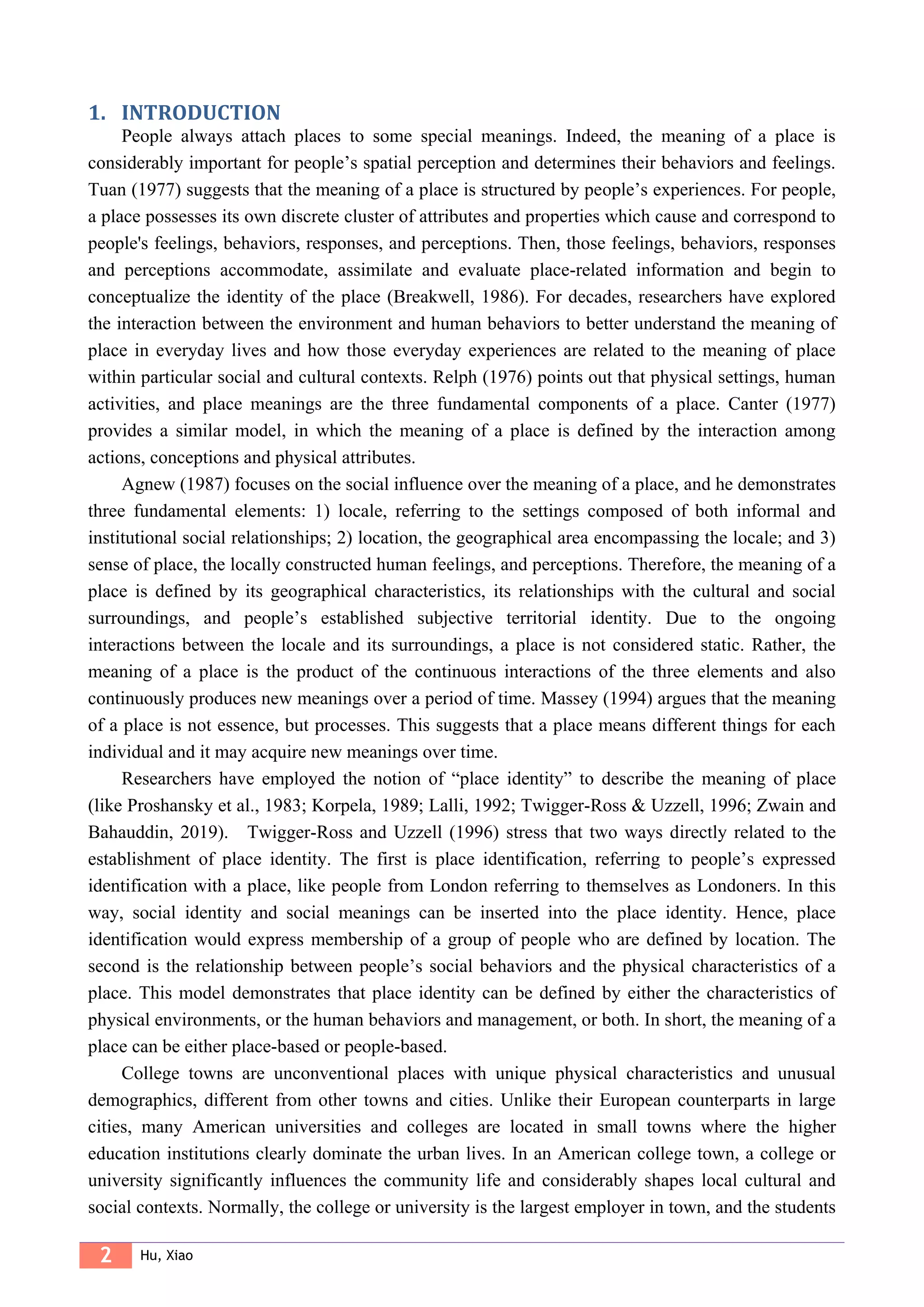 2 Hu, Xiao
1. INTRODUCTION
People always attach places to some special meanings. Indeed, the meaning of a place is
considerably important for people’s spatial perception and determines their behaviors and feelings.
Tuan (1977) suggests that the meaning of a place is structured by people’s experiences. For people,
a place possesses its own discrete cluster of attributes and properties which cause and correspond to
people's feelings, behaviors, responses, and perceptions. Then, those feelings, behaviors, responses
and perceptions accommodate, assimilate and evaluate place-related information and begin to
conceptualize the identity of the place (Breakwell, 1986). For decades, researchers have explored
the interaction between the environment and human behaviors to better understand the meaning of
place in everyday lives and how those everyday experiences are related to the meaning of place
within particular social and cultural contexts. Relph (1976) points out that physical settings, human
activities, and place meanings are the three fundamental components of a place. Canter (1977)
provides a similar model, in which the meaning of a place is defined by the interaction among
actions, conceptions and physical attributes.
Agnew (1987) focuses on the social influence over the meaning of a place, and he demonstrates
three fundamental elements: 1) locale, referring to the settings composed of both informal and
institutional social relationships; 2) location, the geographical area encompassing the locale; and 3)
sense of place, the locally constructed human feelings, and perceptions. Therefore, the meaning of a
place is defined by its geographical characteristics, its relationships with the cultural and social
surroundings, and people’s established subjective territorial identity. Due to the ongoing
interactions between the locale and its surroundings, a place is not considered static. Rather, the
meaning of a place is the product of the continuous interactions of the three elements and also
continuously produces new meanings over a period of time. Massey (1994) argues that the meaning
of a place is not essence, but processes. This suggests that a place means different things for each
individual and it may acquire new meanings over time.
Researchers have employed the notion of “place identity” to describe the meaning of place
(like Proshansky et al., 1983; Korpela, 1989; Lalli, 1992; Twigger-Ross & Uzzell, 1996; Zwain and
Bahauddin, 2019). Twigger-Ross and Uzzell (1996) stress that two ways directly related to the
establishment of place identity. The first is place identification, referring to people’s expressed
identification with a place, like people from London referring to themselves as Londoners. In this
way, social identity and social meanings can be inserted into the place identity. Hence, place
identification would express membership of a group of people who are defined by location. The
second is the relationship between people’s social behaviors and the physical characteristics of a
place. This model demonstrates that place identity can be defined by either the characteristics of
physical environments, or the human behaviors and management, or both. In short, the meaning of a
place can be either place-based or people-based.
College towns are unconventional places with unique physical characteristics and unusual
demographics, different from other towns and cities. Unlike their European counterparts in large
cities, many American universities and colleges are located in small towns where the higher
education institutions clearly dominate the urban lives. In an American college town, a college or
university significantly influences the community life and considerably shapes local cultural and
social contexts. Normally, the college or university is the largest employer in town, and the students
 