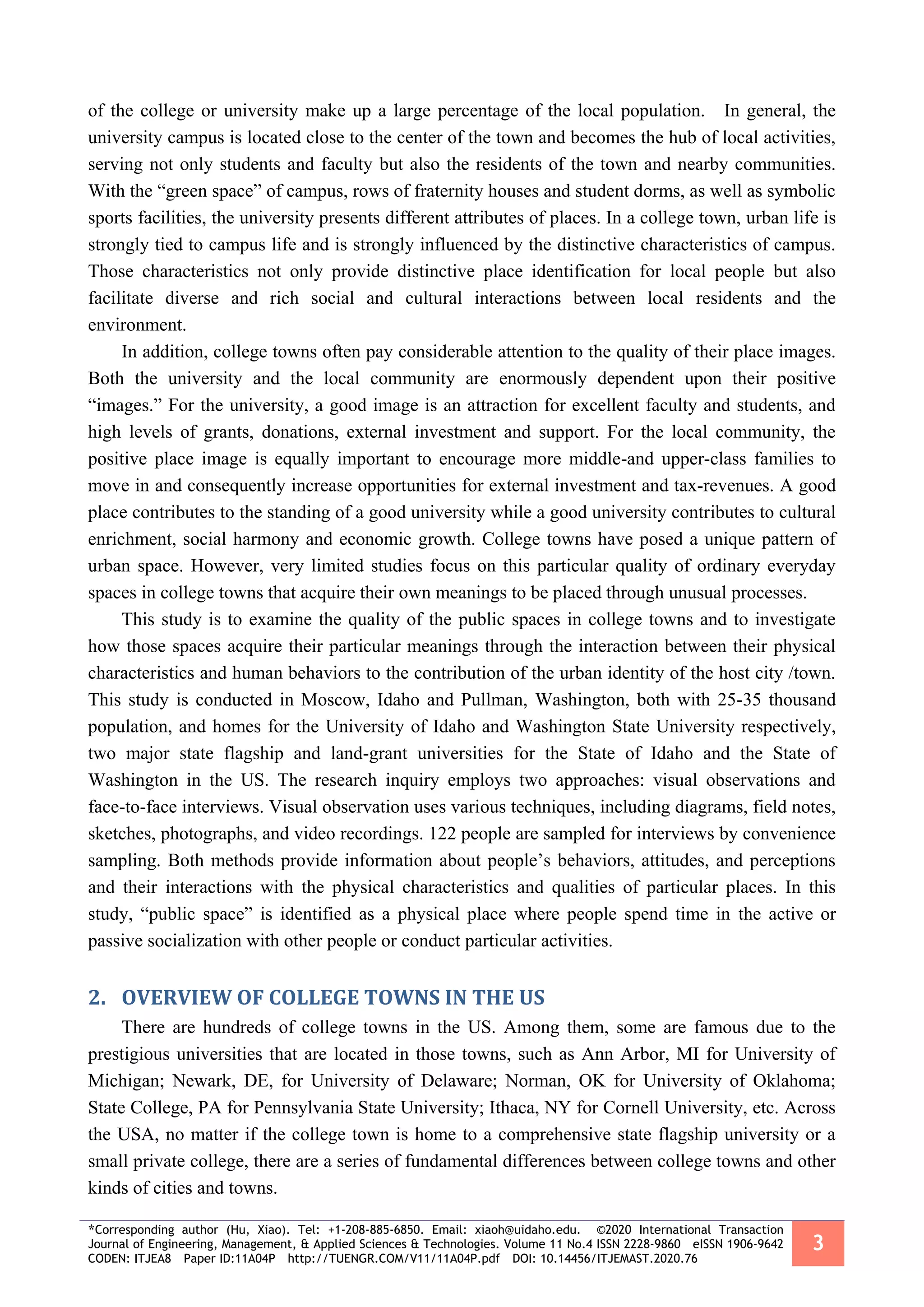 *Corresponding author (Hu, Xiao). Tel: +1-208-885-6850. Email: xiaoh@uidaho.edu. ©2020 International Transaction
Journal of Engineering, Management, & Applied Sciences & Technologies. Volume 11 No.4 ISSN 2228-9860 eISSN 1906-9642
CODEN: ITJEA8 Paper ID:11A04P http://TUENGR.COM/V11/11A04P.pdf DOI: 10.14456/ITJEMAST.2020.76
3
of the college or university make up a large percentage of the local population. In general, the
university campus is located close to the center of the town and becomes the hub of local activities,
serving not only students and faculty but also the residents of the town and nearby communities.
With the “green space” of campus, rows of fraternity houses and student dorms, as well as symbolic
sports facilities, the university presents different attributes of places. In a college town, urban life is
strongly tied to campus life and is strongly influenced by the distinctive characteristics of campus.
Those characteristics not only provide distinctive place identification for local people but also
facilitate diverse and rich social and cultural interactions between local residents and the
environment.
In addition, college towns often pay considerable attention to the quality of their place images.
Both the university and the local community are enormously dependent upon their positive
“images.” For the university, a good image is an attraction for excellent faculty and students, and
high levels of grants, donations, external investment and support. For the local community, the
positive place image is equally important to encourage more middle-and upper-class families to
move in and consequently increase opportunities for external investment and tax-revenues. A good
place contributes to the standing of a good university while a good university contributes to cultural
enrichment, social harmony and economic growth. College towns have posed a unique pattern of
urban space. However, very limited studies focus on this particular quality of ordinary everyday
spaces in college towns that acquire their own meanings to be placed through unusual processes.
This study is to examine the quality of the public spaces in college towns and to investigate
how those spaces acquire their particular meanings through the interaction between their physical
characteristics and human behaviors to the contribution of the urban identity of the host city /town.
This study is conducted in Moscow, Idaho and Pullman, Washington, both with 25-35 thousand
population, and homes for the University of Idaho and Washington State University respectively,
two major state flagship and land-grant universities for the State of Idaho and the State of
Washington in the US. The research inquiry employs two approaches: visual observations and
face-to-face interviews. Visual observation uses various techniques, including diagrams, field notes,
sketches, photographs, and video recordings. 122 people are sampled for interviews by convenience
sampling. Both methods provide information about people’s behaviors, attitudes, and perceptions
and their interactions with the physical characteristics and qualities of particular places. In this
study, “public space” is identified as a physical place where people spend time in the active or
passive socialization with other people or conduct particular activities.
2. OVERVIEW OF COLLEGE TOWNS IN THE US
There are hundreds of college towns in the US. Among them, some are famous due to the
prestigious universities that are located in those towns, such as Ann Arbor, MI for University of
Michigan; Newark, DE, for University of Delaware; Norman, OK for University of Oklahoma;
State College, PA for Pennsylvania State University; Ithaca, NY for Cornell University, etc. Across
the USA, no matter if the college town is home to a comprehensive state flagship university or a
small private college, there are a series of fundamental differences between college towns and other
kinds of cities and towns.
 