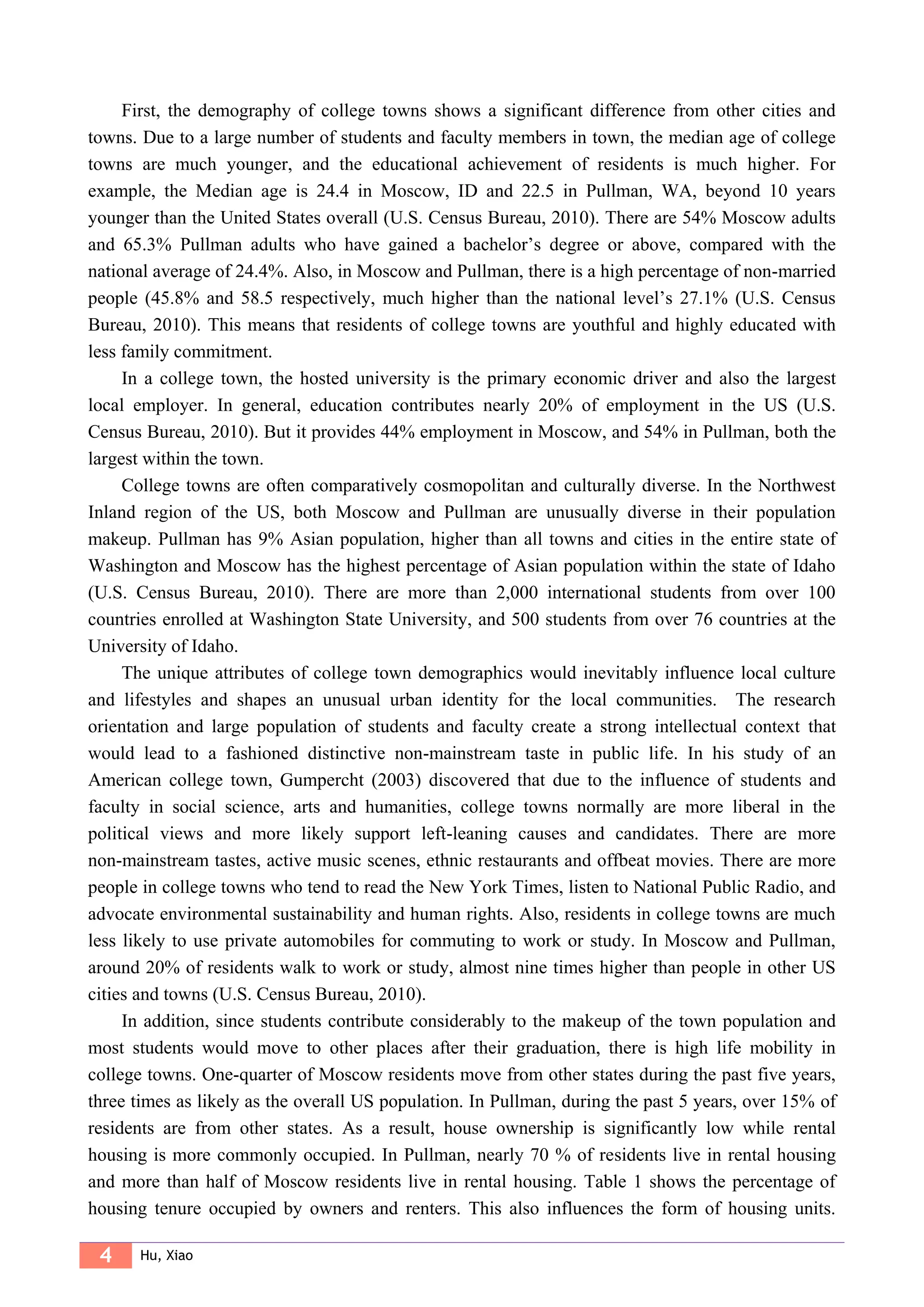 4 Hu, Xiao
First, the demography of college towns shows a significant difference from other cities and
towns. Due to a large number of students and faculty members in town, the median age of college
towns are much younger, and the educational achievement of residents is much higher. For
example, the Median age is 24.4 in Moscow, ID and 22.5 in Pullman, WA, beyond 10 years
younger than the United States overall (U.S. Census Bureau, 2010). There are 54% Moscow adults
and 65.3% Pullman adults who have gained a bachelor’s degree or above, compared with the
national average of 24.4%. Also, in Moscow and Pullman, there is a high percentage of non-married
people (45.8% and 58.5 respectively, much higher than the national level’s 27.1% (U.S. Census
Bureau, 2010). This means that residents of college towns are youthful and highly educated with
less family commitment.
In a college town, the hosted university is the primary economic driver and also the largest
local employer. In general, education contributes nearly 20% of employment in the US (U.S.
Census Bureau, 2010). But it provides 44% employment in Moscow, and 54% in Pullman, both the
largest within the town.
College towns are often comparatively cosmopolitan and culturally diverse. In the Northwest
Inland region of the US, both Moscow and Pullman are unusually diverse in their population
makeup. Pullman has 9% Asian population, higher than all towns and cities in the entire state of
Washington and Moscow has the highest percentage of Asian population within the state of Idaho
(U.S. Census Bureau, 2010). There are more than 2,000 international students from over 100
countries enrolled at Washington State University, and 500 students from over 76 countries at the
University of Idaho.
The unique attributes of college town demographics would inevitably influence local culture
and lifestyles and shapes an unusual urban identity for the local communities. The research
orientation and large population of students and faculty create a strong intellectual context that
would lead to a fashioned distinctive non-mainstream taste in public life. In his study of an
American college town, Gumpercht (2003) discovered that due to the influence of students and
faculty in social science, arts and humanities, college towns normally are more liberal in the
political views and more likely support left-leaning causes and candidates. There are more
non-mainstream tastes, active music scenes, ethnic restaurants and offbeat movies. There are more
people in college towns who tend to read the New York Times, listen to National Public Radio, and
advocate environmental sustainability and human rights. Also, residents in college towns are much
less likely to use private automobiles for commuting to work or study. In Moscow and Pullman,
around 20% of residents walk to work or study, almost nine times higher than people in other US
cities and towns (U.S. Census Bureau, 2010).
In addition, since students contribute considerably to the makeup of the town population and
most students would move to other places after their graduation, there is high life mobility in
college towns. One-quarter of Moscow residents move from other states during the past five years,
three times as likely as the overall US population. In Pullman, during the past 5 years, over 15% of
residents are from other states. As a result, house ownership is significantly low while rental
housing is more commonly occupied. In Pullman, nearly 70 % of residents live in rental housing
and more than half of Moscow residents live in rental housing. Table 1 shows the percentage of
housing tenure occupied by owners and renters. This also influences the form of housing units.
 