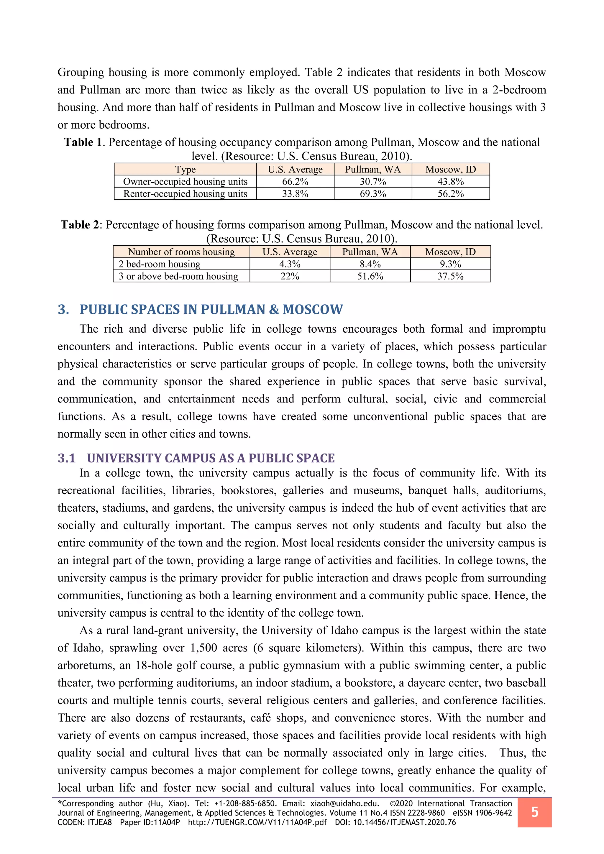 *Corresponding author (Hu, Xiao). Tel: +1-208-885-6850. Email: xiaoh@uidaho.edu. ©2020 International Transaction
Journal of Engineering, Management, & Applied Sciences & Technologies. Volume 11 No.4 ISSN 2228-9860 eISSN 1906-9642
CODEN: ITJEA8 Paper ID:11A04P http://TUENGR.COM/V11/11A04P.pdf DOI: 10.14456/ITJEMAST.2020.76
5
Grouping housing is more commonly employed. Table 2 indicates that residents in both Moscow
and Pullman are more than twice as likely as the overall US population to live in a 2-bedroom
housing. And more than half of residents in Pullman and Moscow live in collective housings with 3
or more bedrooms.
Table 1. Percentage of housing occupancy comparison among Pullman, Moscow and the national
level. (Resource: U.S. Census Bureau, 2010).
Type U.S. Average Pullman, WA Moscow, ID
Owner-occupied housing units 66.2% 30.7% 43.8%
Renter-occupied housing units 33.8% 69.3% 56.2%
Table 2: Percentage of housing forms comparison among Pullman, Moscow and the national level.
(Resource: U.S. Census Bureau, 2010).
Number of rooms housing U.S. Average Pullman, WA Moscow, ID
2 bed-room housing 4.3% 8.4% 9.3%
3 or above bed-room housing 22% 51.6% 37.5%
3. PUBLIC SPACES IN PULLMAN & MOSCOW
The rich and diverse public life in college towns encourages both formal and impromptu
encounters and interactions. Public events occur in a variety of places, which possess particular
physical characteristics or serve particular groups of people. In college towns, both the university
and the community sponsor the shared experience in public spaces that serve basic survival,
communication, and entertainment needs and perform cultural, social, civic and commercial
functions. As a result, college towns have created some unconventional public spaces that are
normally seen in other cities and towns.
3.1 UNIVERSITY CAMPUS AS A PUBLIC SPACE
In a college town, the university campus actually is the focus of community life. With its
recreational facilities, libraries, bookstores, galleries and museums, banquet halls, auditoriums,
theaters, stadiums, and gardens, the university campus is indeed the hub of event activities that are
socially and culturally important. The campus serves not only students and faculty but also the
entire community of the town and the region. Most local residents consider the university campus is
an integral part of the town, providing a large range of activities and facilities. In college towns, the
university campus is the primary provider for public interaction and draws people from surrounding
communities, functioning as both a learning environment and a community public space. Hence, the
university campus is central to the identity of the college town.
As a rural land-grant university, the University of Idaho campus is the largest within the state
of Idaho, sprawling over 1,500 acres (6 square kilometers). Within this campus, there are two
arboretums, an 18-hole golf course, a public gymnasium with a public swimming center, a public
theater, two performing auditoriums, an indoor stadium, a bookstore, a daycare center, two baseball
courts and multiple tennis courts, several religious centers and galleries, and conference facilities.
There are also dozens of restaurants, café shops, and convenience stores. With the number and
variety of events on campus increased, those spaces and facilities provide local residents with high
quality social and cultural lives that can be normally associated only in large cities. Thus, the
university campus becomes a major complement for college towns, greatly enhance the quality of
local urban life and foster new social and cultural values into local communities. For example,
 