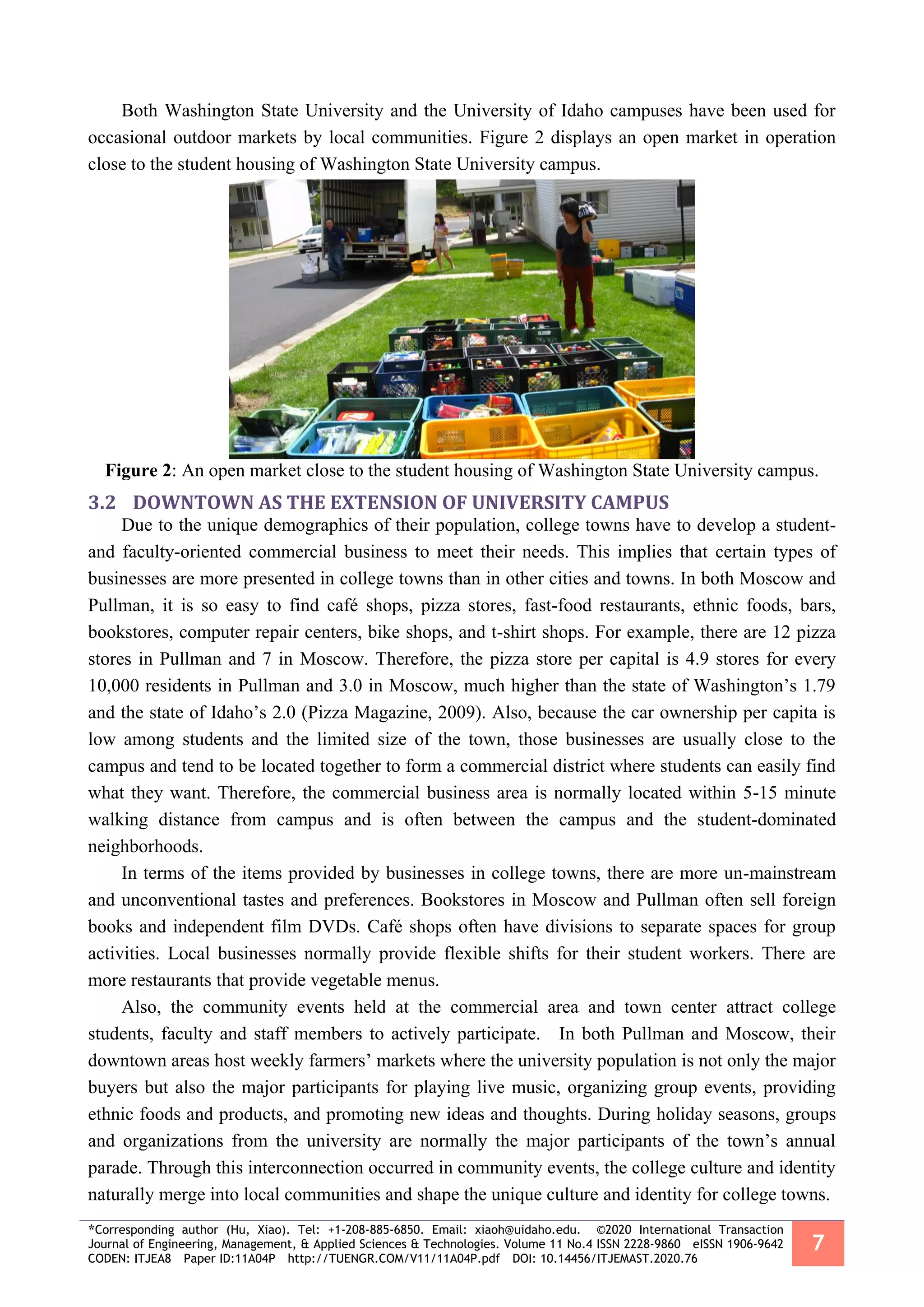 *Corresponding author (Hu, Xiao). Tel: +1-208-885-6850. Email: xiaoh@uidaho.edu. ©2020 International Transaction
Journal of Engineering, Management, & Applied Sciences & Technologies. Volume 11 No.4 ISSN 2228-9860 eISSN 1906-9642
CODEN: ITJEA8 Paper ID:11A04P http://TUENGR.COM/V11/11A04P.pdf DOI: 10.14456/ITJEMAST.2020.76
7
Both Washington State University and the University of Idaho campuses have been used for
occasional outdoor markets by local communities. Figure 2 displays an open market in operation
close to the student housing of Washington State University campus.
Figure 2: An open market close to the student housing of Washington State University campus.
3.2 DOWNTOWN AS THE EXTENSION OF UNIVERSITY CAMPUS
Due to the unique demographics of their population, college towns have to develop a student-
and faculty-oriented commercial business to meet their needs. This implies that certain types of
businesses are more presented in college towns than in other cities and towns. In both Moscow and
Pullman, it is so easy to find café shops, pizza stores, fast-food restaurants, ethnic foods, bars,
bookstores, computer repair centers, bike shops, and t-shirt shops. For example, there are 12 pizza
stores in Pullman and 7 in Moscow. Therefore, the pizza store per capital is 4.9 stores for every
10,000 residents in Pullman and 3.0 in Moscow, much higher than the state of Washington’s 1.79
and the state of Idaho’s 2.0 (Pizza Magazine, 2009). Also, because the car ownership per capita is
low among students and the limited size of the town, those businesses are usually close to the
campus and tend to be located together to form a commercial district where students can easily find
what they want. Therefore, the commercial business area is normally located within 5-15 minute
walking distance from campus and is often between the campus and the student-dominated
neighborhoods.
In terms of the items provided by businesses in college towns, there are more un-mainstream
and unconventional tastes and preferences. Bookstores in Moscow and Pullman often sell foreign
books and independent film DVDs. Café shops often have divisions to separate spaces for group
activities. Local businesses normally provide flexible shifts for their student workers. There are
more restaurants that provide vegetable menus.
Also, the community events held at the commercial area and town center attract college
students, faculty and staff members to actively participate. In both Pullman and Moscow, their
downtown areas host weekly farmers’ markets where the university population is not only the major
buyers but also the major participants for playing live music, organizing group events, providing
ethnic foods and products, and promoting new ideas and thoughts. During holiday seasons, groups
and organizations from the university are normally the major participants of the town’s annual
parade. Through this interconnection occurred in community events, the college culture and identity
naturally merge into local communities and shape the unique culture and identity for college towns.
 