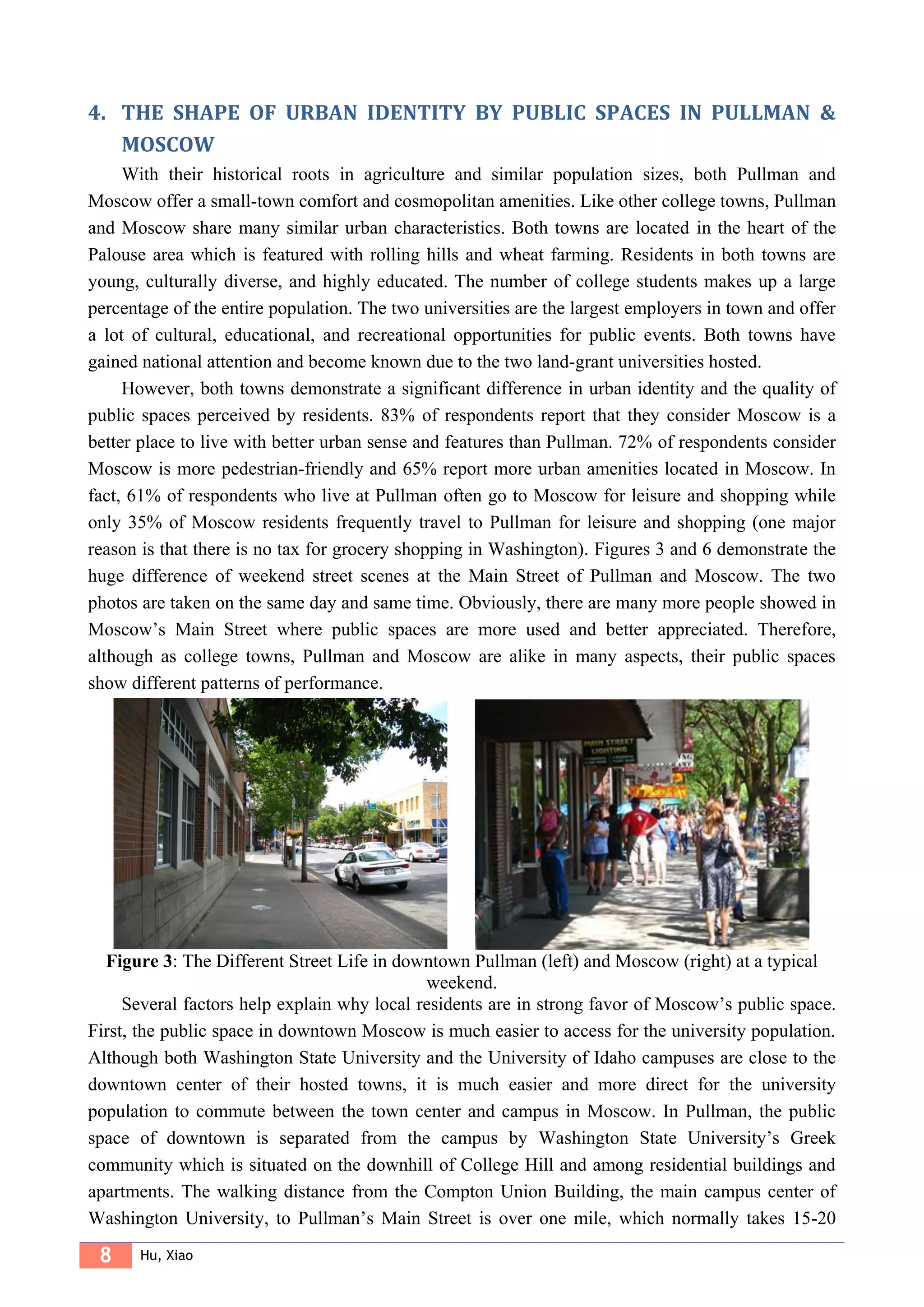 8 Hu, Xiao
4. THE SHAPE OF URBAN IDENTITY BY PUBLIC SPACES IN PULLMAN &
MOSCOW
With their historical roots in agriculture and similar population sizes, both Pullman and
Moscow offer a small-town comfort and cosmopolitan amenities. Like other college towns, Pullman
and Moscow share many similar urban characteristics. Both towns are located in the heart of the
Palouse area which is featured with rolling hills and wheat farming. Residents in both towns are
young, culturally diverse, and highly educated. The number of college students makes up a large
percentage of the entire population. The two universities are the largest employers in town and offer
a lot of cultural, educational, and recreational opportunities for public events. Both towns have
gained national attention and become known due to the two land-grant universities hosted.
However, both towns demonstrate a significant difference in urban identity and the quality of
public spaces perceived by residents. 83% of respondents report that they consider Moscow is a
better place to live with better urban sense and features than Pullman. 72% of respondents consider
Moscow is more pedestrian-friendly and 65% report more urban amenities located in Moscow. In
fact, 61% of respondents who live at Pullman often go to Moscow for leisure and shopping while
only 35% of Moscow residents frequently travel to Pullman for leisure and shopping (one major
reason is that there is no tax for grocery shopping in Washington). Figures 3 and 6 demonstrate the
huge difference of weekend street scenes at the Main Street of Pullman and Moscow. The two
photos are taken on the same day and same time. Obviously, there are many more people showed in
Moscow’s Main Street where public spaces are more used and better appreciated. Therefore,
although as college towns, Pullman and Moscow are alike in many aspects, their public spaces
show different patterns of performance.
Figure 3: The Different Street Life in downtown Pullman (left) and Moscow (right) at a typical
weekend.
Several factors help explain why local residents are in strong favor of Moscow’s public space.
First, the public space in downtown Moscow is much easier to access for the university population.
Although both Washington State University and the University of Idaho campuses are close to the
downtown center of their hosted towns, it is much easier and more direct for the university
population to commute between the town center and campus in Moscow. In Pullman, the public
space of downtown is separated from the campus by Washington State University’s Greek
community which is situated on the downhill of College Hill and among residential buildings and
apartments. The walking distance from the Compton Union Building, the main campus center of
Washington University, to Pullman’s Main Street is over one mile, which normally takes 15-20
 